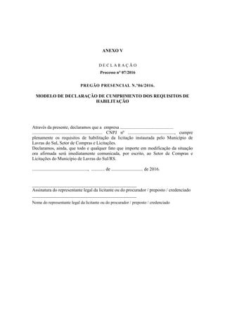 ANEXO V
D E C L A R A Ç Ã O
Processo n° 07/2016
PREGÃO PRESENCIAL N.º06/2016.
MODELO DE DECLARAÇÃO DE CUMPRIMENTO DOS REQUISITOS DE
HABILITAÇÃO
Através da presente, declaramos que a empresa ...............................................
.............................................................. CNPJ nº ........................................., cumpre
plenamente os requisitos de habilitação da licitação instaurada pelo Município de
Lavras do Sul, Setor de Compras e Licitações.
Declaramos, ainda, que todo e qualquer fato que importe em modificação da situação
ora afirmada será imediatamente comunicada, por escrito, ao Setor de Compras e
Licitações do Município de Lavras do Sul/RS.
................................................., ............ de ............................ de 2016.
______________________________________________
Assinatura do representante legal da licitante ou do procurador / preposto / credenciado
______________________________________________
Nome do representante legal da licitante ou do procurador / preposto / credenciado
 