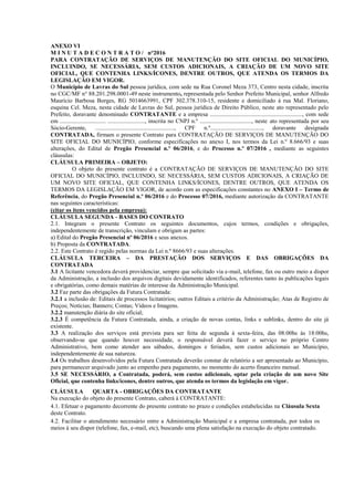 ANEXO VI
M I N U T A D E C O N T R A T O / n°2016
PARA CONTRATAÇÃO DE SERVIÇOS DE MANUTENÇÃO DO SITE OFICIAL DO MUNICÍPIO,
INCLUINDO, SE NECESSÁRIA, SEM CUSTOS ADICIONAIS, A CRIAÇÃO DE UM NOVO SITE
OFICIAL, QUE CONTENHA LINKS/ÍCONES, DENTRE OUTROS, QUE ATENDA OS TERMOS DA
LEGISLAÇÃO EM VIGOR.
O Município de Lavras do Sul pessoa jurídica, com sede na Rua Coronel Meza 373, Centro nesta cidade, inscrita
no CGC/MF n° 88.201.298.0001-49 neste instrumento, representada pelo Senhor Prefeito Municipal, senhor Alfredo
Maurício Barbosa Borges, RG 5014663991, CPF 302.378.310-15, residente e domiciliado à rua Mal. Floriano,
esquina Cel. Meza, nesta cidade de Lavras do Sul, pessoa jurídica de Direito Público, neste ato representado pelo
Prefeito, doravante denominado CONTRATANTE e a empresa .............................................................., com sede
em ............................... ........................., inscrita no CNPJ n.º ..................................., neste ato representada por seu
Sócio-Gerente, ....................................................., CPF n.º..................................., doravante designada
CONTRATADA, firmam o presente Contrato para CONTRATAÇÃO DE SERVIÇOS DE MANUTENÇÃO DO
SITE OFICIAL DO MUNICÍPIO, conforme especificações no anexo I, nos termos da Lei n.º 8.666/93 e suas
alterações, do Edital de Pregão Presencial n.º 06/2016, e do Processo n.º 07/2016 , mediante as seguintes
cláusulas:
CLÁUSULA PRIMEIRA – OBJETO:
O objeto do presente contrato é a CONTRATAÇÃO DE SERVIÇOS DE MANUTENÇÃO DO SITE
OFICIAL DO MUNICÍPIO, INCLUINDO, SE NECESSÁRIA, SEM CUSTOS ADICIONAIS, A CRIAÇÃO DE
UM NOVO SITE OFICIAL, QUE CONTENHA LINKS/ÍCONES, DENTRE OUTROS, QUE ATENDA OS
TERMOS DA LEGISLAÇÃO EM VIGOR, de acordo com as especificações constantes no ANEXO I – Termo de
Referência, do Pregão Presencial n.º 06/2016 e do Processo 07/2016, mediante autorização da CONTRATANTE
nas seguintes características:
(citar os itens vencidos pela empresa):
CLÁUSULA SEGUNDA - BASES DO CONTRATO
2.1. Integram o presente Contrato os seguintes documentos, cujos termos, condições e obrigações,
independentemente de transcrição, vinculam e obrigam as partes:
a) Edital do Pregão Presencial nº 06/2016 e seus anexos.
b) Proposta da CONTRATADA.
2.2. Este Contrato é regido pelas normas da Lei n.º 8666/93 e suas alterações.
CLÁUSULA TERCEIRA – DA PRESTAÇÃO DOS SERVIÇOS E DAS OBRIGAÇÕES DA
CONTRATADA
3.1 A licitante vencedora deverá providenciar, sempre que solicitado via e-mail, telefone, fax ou outro meio a dispor
da Administração, a inclusão dos arquivos digitais devidamente identificados, referentes tanto às publicações legais
e obrigatórias, como demais matérias de interesse da Administração Municipal.
3.2 Faz parte das obrigações da Futura Contratada:
3.2.1 a inclusão de: Editais de processos licitatórios; outros Editais a critério da Administração; Atas de Registro de
Preços; Notícias; Banners; Contas; Vídeos e Imagens.
3.2.2 manutenção diária do site oficial;
3.2.3 É competência da Futura Contratada, ainda, a criação de novas contas, links e sublinks, dentro do site já
existente.
3.3 A realização dos serviços está prevista para ser feita de segunda à sexta-feira, das 08:00hs às 18:00hs,
observando-se que quando houver necessidade, o responsável deverá fazer o serviço no próprio Centro
Administrativo, bem como atender aos sábados, domingos e feriados, sem custos adicionais ao Município,
independentemente de sua natureza.
3.4 Os trabalhos desenvolvidos pela Futura Contratada deverão constar de relatório a ser apresentado ao Município,
para permanecer arquivado junto ao empenho para pagamento, no momento do acerto financeiro mensal.
3.5 SE NECESSÁRIO, a Contratada, poderá, sem custos adicionais, optar pela criação de um novo Site
Oficial, que contenha links/ícones, dentre outros, que atenda os termos da legislação em vigor.
CLÁUSULA QUARTA - OBRIGAÇÕES DA CONTRATANTE
Na execução do objeto do presente Contrato, caberá à CONTRATANTE:
4.1. Efetuar o pagamento decorrente do presente contrato no prazo e condições estabelecidas na Cláusula Sexta
deste Contrato.
4.2. Facilitar o atendimento necessário entre a Administração Municipal e a empresa contratada, por todos os
meios à seu dispor (telefone, fax, e-mail, etc), buscando uma plena satisfação na execução do objeto contratado.
 