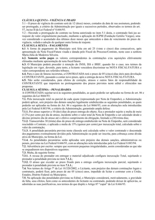 CLÁUSULA QUINTA - VIGÊNCIA E PRAZO
5.1 - O prazo de vigência do contrato será de 12 (doze) meses, contados da data de sua assinatura, podendo
ser prorrogado, a critério da Administração por iguais e sucessivos períodos, observados os termos do art.
57, inciso II da Lei Federal nº 8.666/93.
5.2 - Havendo a prorrogação do contrato na forma autorizada no item 5.1 desta, o contratado fará jus ao
reajuste do valor originalmente pactuado, mediante a aplicação do IGPM (Fundação Getúlio Vargas), uma
vez considerado o acumulado dos últimos doze meses que antecedem a data de vencimento do prazo de
vigência, vedada a adoção de qualquer outra forma de reajuste.
CLÁUSULA SEXTA – PAGAMENTO
6.1 A forma de pagamento do Município será feita em até 25 (vinte e cinco) dias consecutivos, após
apresentação da Nota Fiscal/Fatura visada e datada pelo Fiscal do Processo/Contrato, neste caso a senhora
Maria Júlia de Medeiros Silveira.
6.2. Somente serão pagos os valores correspondentes às contratações e/ou aquisições efetivamente
efetuadas mediante apresentação de nota fiscal/fatura.
6.3. O Município poderá proceder à retenção do INSS, ISS e IRRF, quando for o caso, nos termos da
legislação em vigor, devendo, para tanto, a licitante vencedora discriminar na NOTA FISCAL/FATURA o
valor correspondente aos referidos tributos.
6.4. Para o caso de faturas incorretas, a CONTRATADA terá o prazo de 05 (cinco) dias úteis para devolução
à CONTRATANTE, passando a contar novo prazo, após a entrega da nova NOTA FISCAL/FATURA.
6.5. Não serão considerados, para efeitos de correção, atrasos e outros fatos de responsabilidade da
CONTRATANTE que importem no prolongamento dos prazos previstos neste edital e oferecidos nas
propostas.
CLÁUSULA SÉTIMA – PENALIDADES
A CONTRATADA sujeitar-se-á às seguintes penalidades, as quais poderão ser aplicadas na forma do art. 86 e
seguintes da Lei 8666/93:
7.1. Pela inexecução total ou parcial de cada ajuste (representado por Nota de Empenho), a Administração
poderá aplicar, sem prejuízo das demais sanções legalmente estabelecidas as seguintes penalidades, as quais
poderão ser aplicadas na forma do Art. 86 e seguintes da Lei 8666/93, com as alterações nela introduzidas
pela Lei Federal 8.883/94, a critério da Administração, garantindo ampla defesa:
7.1.1. Por atraso superior a 10 (dez) dias do prazo entrega do objeto, fica o prestador sujeito a multa de meio
(1/2%) por cento por dia de atraso, incidente sobre o valor total da Nota de Empenho a ser calculado desde o
décimo primeiro dia de atraso até o efetivo cumprimento da obrigação, limitado a (30) trinta dias;
7.1.2. Transcorridos 30 (trinta) dias do prazo de entrega estabelecido na Nota de Empenho, será considerado
rescindido o Contrato, e aplicada a multa de 15% (quinze por cento) por inexecução total, calculada sobre o
valor da contratação;
7.1.3. A penalidade pecuniária prevista nesta cláusula será calculada sobre o valor contratado e descontada
dos pagamentos eventualmente devidos pela Administração ou pode ser inscrita, para cobrança como dívida
ativa do Município, na forma da Lei.
7.1.4. As penalidades pecuniárias serão aplicadas sem prejuízo das demais sanções, administrativas ou
penais, previstas na Lei Federal 8.666/93, com as alterações nela introduzidas pela Lei Federal 8.883/94.
7.2. Advertência por escrito: sempre que ocorrerem pequenas irregularidades, assim consideradas as que não
se enquadrarem nos dispositivos seguintes:
7.3. Multa, da seguinte forma:
7.3.1. A recusa do prestador em entregar o material adjudicado configura inexecução Total, sujeitando o
prestador a penalidade prevista no item 7.1.2.;
7.3.2. O atraso que exceder ao prazo fixado para a entrega configura inexecução parcial, sujeitando o
prestador à penalidade prevista no item 7.1.1.;
7.4. Nos termos do Artigo 7º da Lei 10.520/2002, o Licitante, sem prejuízo das demais cominações legais e
contratuais, poderá ficar, pelo prazo de ate 05 (cinco) anos, impedido de licitar e contratar com a União,
Estados, Distrito Federal ou Municípios;
7.5. Na aplicação das penalidades previstas no Edital, o Município considerará, motivadamente, a gravidade
da falta, seus efeitos, bem como os antecedentes do licitante ou contratado, podendo deixar de aplicá-las, se
admitidas as suas justificativas, nos termos do que dispõe o Artigo 87 “caput” da Lei 8.666/93.
 