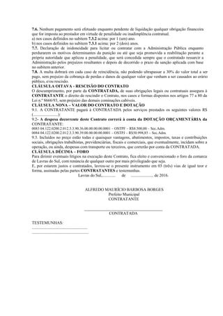 7.6. Nenhum pagamento será efetuado enquanto pendente de liquidação qualquer obrigação financeira
que for imposta ao prestador em virtude de penalidade ou inadimplência contratual.
a) nos casos definidos no subitem 7.3.2 acima: por 1 (um) ano.
b) nos casos definidos no subitem 7.3.1 acima: por 2 (dois) anos.
7.7. Declaração de inidoneidade para licitar ou contratar com a Administração Pública enquanto
perdurarem os motivos determinantes da punição ou até que seja promovida a reabilitação perante a
própria autoridade que aplicou a penalidade, que será concedida sempre que o contratado ressarcir a
Administração pelos prejuízos resultantes e depois de decorrido o prazo da sanção aplicada com base
no subitem anterior.
7.8. A multa dobrará em cada caso de reincidência, não podendo ultrapassar a 30% do valor total a ser
pago, sem prejuízo da cobrança de perdas e danos de qualquer valor que venham a ser causados ao erário
público, e/ou rescisão.
CLÁUSULA OITAVA - RESCISÃO DO CONTRATO
O descumprimento, por parte da CONTRATADA, de suas obrigações legais ou contratuais assegura à
CONTRATANTE o direito de rescindir o Contrato, nos casos e formas dispostos nos artigos 77 a 80 da
Lei n.º 8666/93, sem prejuízo das demais cominações cabíveis.
CLÁUSULA NONA – VALOR DO CONTRATO E DOTAÇÃO
9.1. A CONTRATANTE pagará à CONTRATADA pelos serviços prestados os seguintes valores R$
(........................):
9.2- A despesa decorrente deste Contrato correrá à conta da DOTAÇÃO ORÇAMENTÁRIA da
CONTRATANTE:
0083 04.122.0200.2.012.3.3.90.36.00.00.00.00.0001 – OSTPF – R$8.500,00 – Sec.Adm.
0084 04.122.0200.2.012.3.3.90.39.00.00.00.00.0001 – OSTPJ – R$50.998,85 – Sec.Adm.
9.3. Incluídos no preço estão todas e quaisquer vantagens, abatimentos, impostos, taxas e contribuições
sociais, obrigações trabalhistas, previdenciárias, fiscais e comerciais, que eventualmente, incidam sobre a
operação, ou ainda, despesas com transporte ou terceiros, que correrão por conta da CONTRATADA.
CLÁUSULA DÉCIMA – FORO
Para dirimir eventuais litígios na execução deste Contrato, fica eleito e convencionado o foro da comarca
de Lavras do Sul, com renúncia de qualquer outro por mais privilegiado que seja.
E, por estarem justos e contratados, lavrou-se o presente instrumento em 03 (três) vias de igual teor e
forma, assinadas pelas partes CONTRATANTES e testemunhas.
Lavras do Sul,............. de ...................... de 2016.
ALFREDO MAURÍCIO BARBOSA BORGES
Prefeito Municipal
CONTRATANTE
______________________________________
CONTRATADA
TESTEMUNHAS:
......................................................
.......................................................
 