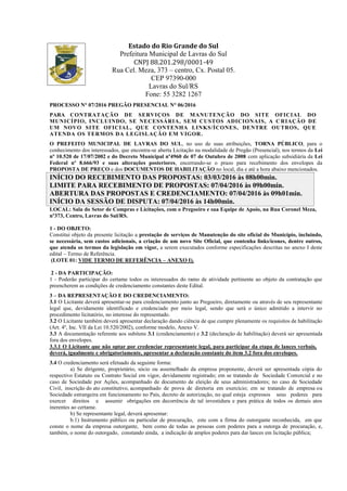 Estado do Rio Grande do Sul
Prefeitura Municipal de Lavras do Sul
CNPJ 88.201.298/0001-49
Rua Cel. Meza, 373 – centro, Cx. Postal 05.
CEP 97390-000
Lavras do Sul/RS
Fone: 55 3282 1267
PROCESSO N° 07/2016 PREGÃO PRESENCIAL N° 06/2016
PARA CONTRATAÇÃO DE SERVIÇOS DE MANUTENÇÃO DO SITE OFICIAL DO
MUNICÍPIO, INCLUINDO, SE NECESSÁRIA, SEM CUSTOS ADICIONAIS, A C RIAÇÃO DE
UM NOVO SITE OFICIAL, QUE CONTENHA LINKS/ÍCONES, DENTRE OUTROS, QUE
ATENDA OS TERMOS DA LEGISLAÇÃO EM VIGOR.
O PREFEITO MUNICIPAL DE LAVRAS DO SUL, no uso de suas atribuições, TORNA PÚBLICO, para o
conhecimento dos interessados, que encontra-se aberta Licitação na modalidade de Pregão (Presencial), nos termos da Lei
nº 10.520 de 17/07/2002 e do Decreto Municipal nº4960 de 07 de Outubro de 2008 com aplicação subsidiária da Lei
Federal nº 8.666/93 e suas alterações posteriores, encerrando-se o prazo para recebimento dos envelopes da
PROPOSTA DE PREÇO e dos DOCUMENTOS DE HABILITAÇÃO no local, dia e até a hora abaixo mencionados.
INÍCIO DO RECEBIMENTO DAS PROPOSTAS: 03/03/2016 às 08h00min.
LIMITE PARA RECEBIMENTO DE PROPOSTAS: 07/04/2016 às 09h00min.
ABERTURA DAS PROPOSTAS E CREDENCIAMENTO: 07/04/2016 às 09h01min.
INÍCIO DA SESSÃO DE DISPUTA: 07/04/2016 às 14h00min.
LOCAL: Sala do Setor de Compras e Licitações, com o Pregoeiro e sua Equipe de Apoio, na Rua Coronel Meza,
nº373, Centro, Lavras do Sul/RS.
1 - DO OBJETO:
Constitui objeto da presente licitação a prestação de serviços de Manutenção do site oficial do Município, incluindo,
se necessária, sem custos adicionais, a criação de um novo Site Oficial, que contenha links/ícones, dentre outros,
que atenda os termos da legislação em vigor, a serem executados conforme especificações descritas no anexo I deste
edital – Termo de Referência.
(LOTE 01: VIDE TERMO DE REFERÊNCIA – ANEXO I).
2 - DA PARTICIPAÇÃO:
1 - Poderão participar do certame todos os interessados do ramo de atividade pertinente ao objeto da contratação que
preencherem as condições de credenciamento constantes deste Edital.
3 – DA REPRESENTAÇÃO E DO CREDENCIAMENTO:
3.1 O Licitante deverá apresentar-se para credenciamento junto ao Pregoeiro, diretamente ou através de seu representante
legal que, devidamente identificado e credenciado por meio legal, sendo que será o único admitido a intervir no
procedimento licitatório, no interesse do representado.
3.2 O Licitante também deverá apresentar declaração dando ciência de que cumpre plenamente os requisitos de habilitação
(Art. 4º, Inc. VII da Lei 10.520/2002), conforme modelo, Anexo V.
3.3 A documentação referente aos subitens 3.1 (credenciamento) e 3.2 (declaração de habilitação) deverá ser apresentada
fora dos envelopes.
3.3.1 O Licitante que não optar por credenciar representante legal, para participar da etapa de lances verbais,
deverá, igualmente e obrigatoriamente, apresentar a declaração constante do item 3.2 fora dos envelopes.
3.4 O credenciamento será efetuado da seguinte forma:
a) Se dirigente, proprietário, sócio ou assemelhado da empresa proponente, deverá ser apresentada cópia do
respectivo Estatuto ou Contrato Social em vigor, devidamente registrado; em se tratando de Sociedade Comercial e no
caso de Sociedade por Ações, acompanhado de documento de eleição de seus administradores; no caso de Sociedade
Civil, inscrição do ato constitutivo, acompanhado de prova de diretoria em exercício; em se tratando de empresa ou
Sociedade estrangeira em funcionamento no País, decreto de autorização, no qual esteja expressos seus poderes para
exercer direitos e assumir obrigações em decorrência de tal investidura e para prática de todos os demais atos
inerentes ao certame.
b) Se representante legal, deverá apresentar:
b.1) Instrumento público ou particular de procuração, este com a firma do outorgante reconhecida, em que
conste o nome da empresa outorgante, bem como de todas as pessoas com poderes para a outorga de procuração, e,
também, o nome do outorgado, constando ainda, a indicação de amplos poderes para dar lances em licitação pública;
 