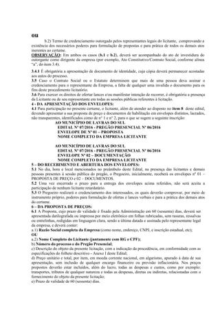 ou
b.2) Termo de credenciamento outorgado pelos representantes legais do licitante, comprovando a
existência dos necessários poderes para formulação de propostas e para prática de todos os demais atos
inerentes ao certame.
OBSERVAÇÃO: Em ambos os casos (b.1 e b.2), deverá ser acompanhado do ato de investidura do
outorgante como dirigente da empresa (por exemplo, Ato Constitutivo/Contrato Social, conforme alínea
“a”, do item 3.4).
3.4.1 É obrigatória a apresentação de documento de identidade, cuja cópia deverá permanecer acostadas
aos autos do processo.
3.5 Caso o Contrato Social ou o Estatuto determinem que mais de uma pessoa deva assinar o
credenciamento para o representante da Empresa, a falta de qualquer uma invalida o documento para os
fins deste procedimento licitatório.
3.6 Para exercer os direitos de ofertar lances e/ou manifestar intenção de recorrer, é obrigatória a presença
da Licitante ou de seu representante em todas as sessões públicas referentes à licitação.
4 - DA APRESENTAÇÃO DOS ENVELOPES:
4.1 Para participação no presente certame, o licitante, além de atender ao disposto no item 8 deste edital,
devendo apresentar a sua proposta de preço e documentos de habilitação em envelopes distintos, lacrados,
não transparentes, identificados como de n° 1 e n° 2, para o que se sugere a seguinte inscrição:
AO MUNICÍPIO DE LAVRAS DO SUL
EDITAL Nº 07/2016 - PREGÃO PRESENCIAL Nº 06/2016
ENVELOPE DE Nº 01 – PROPOSTA
NOME COMPLETO DA EMPRESA LICITANTE
AO MUNICÍPIO DE LAVRAS DO SUL
EDITAL Nº 07/2016 - PREGÃO PRESENCIAL Nº 06/2016
ENVELOPE Nº 02 – DOCUMENTAÇÃO
NOME COMPLETO DA EMPRESA LICITANTE
5 – DO RECEBIMENTO E ABERTURA DOS ENVELOPES:
5.1 No dia, hora e local mencionados no preâmbulo deste Edital, na presença das licitantes e demais
pessoas presentes á sessão pública do pregão, o Pregoeiro, inicialmente, receberá os envelopes nº 01 –
PROPOSTA DE PREÇO e 02 – DOCUMENTOS.
5.2 Uma vez encerrado o prazo para a entrega dos envelopes acima referidos, não será aceita a
participação de nenhum licitante retardatário.
5.3 O Pregoeiro realizará o credenciamento dos interessados, os quais deverão comprovar, por meio de
instrumento próprio, poderes para formulação de ofertas e lances verbais e para a prática dos demais atos
do certame.
6 – DA PROPOSTA DE PREÇOS:
6.1 A Proposta, cujo prazo de validade é fixado pela Administração em 60 (sessenta) dias, deverá ser
apresentada datilografada ou impressa por meio eletrônico em folhas rubricadas, sem rasuras, ressalvas
ou entrelinhas, redigidas em linguagem clara, sendo a última datada e assinada pelo representante legal
da empresa, e deverá conter:
a.1) Razão Social completa da Empresa (como nome, endereço, CNPJ, e inscrição estadual, etc);
OU
a.2) Nome Completo do Licitante (juntamente com RG e CPF);
b) Número do processo e do Pregão Presencial;
c) Descrição do objeto da presente licitação, com a indicação da procedência, em conformidade com as
especificações do folheto descritivo - Anexo I deste Edital;
d) Preço unitário e total, por item, em moeda corrente nacional, em algarismo, apurado à data de sua
apresentação, sem inclusão de qualquer encargo financeiro ou previsão inflacionária. Nos preços
propostos deverão estar incluídos, além do lucro, todas as despesas e custos, como por exemplo:
transportes, tributos de qualquer natureza e todas as despesas, diretas ou indiretas, relacionadas com o
fornecimento do objeto da presente licitação;
e) Prazo de validade de 60 (sessenta) dias.
 
