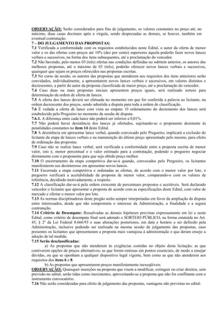 OBSERVAÇÃO: Serão considerados para fins de julgamento, os valores constantes no preço até, no
máximo, duas casas decimais após a vírgula, sendo desprezadas as demais, se houver, também em
eventual contratação.
7 – DO JULGAMENTO DAS PROPOSTAS:
7.1 Verificada a conformidade com os requisitos estabelecidos neste Edital, o autor da oferta de menor
valor e os das ofertas com preços até 10% (dez por cento) superiores àquela poderão fazer novos lances
verbais e sucessivos, na forma dos itens subsequentes, até a proclamação do vencedor.
7.2 Não havendo, pelo menos 03 (três) ofertas nas condições definidas no subitem anterior, os autores das
melhores propostas, até o máximo de 03 (três), poderão oferecer novos lances verbais e sucessivos,
quaisquer que sejam os preços oferecidos nas propostas escritas.
7.3 No curso da sessão, os autores das propostas que atenderem aos requisitos dos itens anteriores serão
convidados, individualmente, a apresentarem novos lances verbais e sucessivos, em valores distintos e
decrescentes, a partir do autor da proposta classificada de maior preço, até a proclamação do vencedor.
7.4 Caso duas ou mais propostas iniciais apresentem preços iguais, será realizado sorteio para
determinação da ordem de oferta de lances.
7.5 A oferta dos lances deverá ser efetuada no momento em que for conferida a palavra ao licitante, na
ordem decrescente dos preços, sendo admitida a disputa para toda a ordem de classificação.
7.6 É vedada a oferta de lance com vista ao empate. O ordenamento do decremento dos lances será
estabelecido pelo Pregoeiro no momento da sessão de disputa.
7.6.1. A diferença entre cada lance não poderá ser inferior a 0,01%.
7.7 Não poderá haver desistência dos lances já ofertados, sujeitando-se o proponente desistente às
penalidades constantes no item 14 deste Edital.
7.8 A desistência em apresentar lance verbal, quando convocado pelo Pregoeiro, implicará a exclusão do
licitante da etapa de lances verbais e na manutenção do último preço apresentado pelo mesmo, para efeito
de ordenação das propostas.
7.9 Caso não se realize lance verbal, será verificada a conformidade entre a proposta escrita de menor
valor, isto é, menor percentual e o valor estimado para a contratação, podendo o pregoeiro negociar
diretamente com o proponente para que seja obtido preço melhor.
7.10 O encerramento da etapa competitiva dar-se-á quando, convocados pelo Pregoeiro, os licitantes
manifestarem seu desinteresse em apresentar novos lances.
7.11 Encerrada a etapa competitiva e ordenadas as ofertas, de acordo com o menor valor por lote, o
pregoeiro verificará a aceitabilidade da proposta de menor valor, comparando-o com os valores de
referência, decidindo motivadamente, a respeito.
7.12 A classificação dar-se-á pela ordem crescente de percentuais propostos e aceitáveis. Será declarado
vencedor o licitante que apresentar a proposta de acordo com as especificações deste Edital, com valor de
mercado e ofertar o menor valor por lote.
7.13 As normas disciplinadoras deste pregão serão sempre interpretadas em favor da ampliação da disputa
entre interessados, desde que não comprometa o interesse da Administração, a finalidade e a segura
contratação.
7.14 Critério de Desempate: Ressalvadas as demais hipóteses previstas expressamente em lei e neste
Edital, como critério de desempate final será adotado o SORTEIO PÚBLICO, na forma estatuída no Art.
45, § 2º da Lei Federal 8.666/93 e suas alterações posteriores, em data e horário a ser definido pela
Administração, inclusive podendo ser realizada na mesma sessão de julgamento das propostas, caso
presentes os licitantes que apresentaram a proposta mais vantajosa à administração e que deram ensejo a
adoção de tal medida.
7.15 Serão desclassificadas:
a) As propostas que não atenderem às exigências contidas no objeto desta licitação; as que
contiverem opções de preços alternativos; as que forem omissas em pontos essenciais, de modo a ensejar
dúvidas, ou que se oponham a qualquer dispositivo legal vigente, bem como as que não atenderem aos
requisitos dos itens 6 e 8.
b) As propostas que apresentarem preços manifestamente inexeqüíveis.
OBSERVAÇÃO: Quaisquer inserções na proposta que visem a modificar, extinguir ou criar direitos, sem
previsão no edital, serão tidas como inexistentes, aproveitando-se a proposta que não for conflitante com o
instrumento convocatório.
7.16 Não serão consideradas para efeito de julgamento das propostas, vantagens não previstas no edital.
 