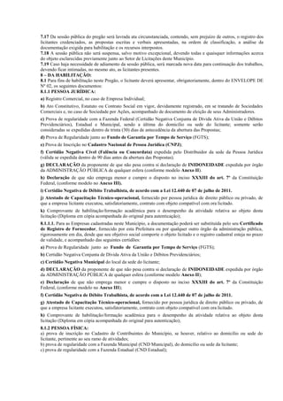 7.17 Da sessão pública do pregão será lavrada ata circunstanciada, contendo, sem prejuízo de outros, o registro dos
licitantes credenciados, as propostas escritas e verbais apresentadas, na ordem de classificação, a análise da
documentação exigida para habilitação e os recursos interpostos.
7.18 A sessão pública não será suspensa, salvo motivo excepcional, devendo todas e quaisquer informações acerca
do objeto esclarecidas previamente junto ao Setor de Licitações deste Município.
7.19 Caso haja necessidade de adiamento da sessão pública, será marcada nova data para continuação dos trabalhos,
devendo ficar intimadas, no mesmo ato, as licitantes presentes.
8 – DA HABILITAÇÃO:
8.1 Para fins de habilitação neste Pregão, o licitante deverá apresentar, obrigatoriamente, dentro do ENVELOPE DE
Nº 02, os seguintes documentos:
8.1.1 PESSOA JURÍDICA:
a) Registro Comercial, no caso de Empresa Individual;
b) Ato Constitutivo, Estatuto ou Contrato Social em vigor, devidamente registrado, em se tratando de Sociedades
Comerciais e, no caso de Sociedade por Ações, acompanhado de documento de eleição de seus Administradores.
c) Prova de regularidade com a Fazenda Federal (Certidão Negativa Conjunta de Dívida Ativa da União e Débitos
Previdenciários), Estadual e Municipal, sendo a última do domicílio ou sede do licitante; somente serão
consideradas se expedidas dentro de trinta (30) dias de antecedência da abertura das Propostas;
d) Prova de Regularidade junto ao Fundo de Garantia por Tempo de Serviço (FGTS);
e) Prova de Inscrição no Cadastro Nacional de Pessoa Jurídica (CNPJ);
f) Certidão Negativa Cível (Falência ou Concordata) expedida pelo Distribuidor da sede da Pessoa Jurídica
(válida se expedida dentro de 90 dias antes da abertura das Propostas).
g) DECLARAÇÃO da proponente de que não pesa contra si declaração de INIDONEIDADE expedida por órgão
da ADMINISTRAÇÃO PÚBLICA de qualquer esfera (conforme modelo Anexo II).
h) Declaração de que não emprega menor e cumpre o disposto no inciso XXXIII do art. 7º da Constituição
Federal, (conforme modelo no Anexo III).
i) Certidão Negativa de Débito Trabalhista, de acordo com a Lei 12.440 de 07 de julho de 2011.
j) Atestado de Capacitação Técnico-operacional, fornecido por pessoa jurídica de direito público ou privado, de
que a empresa licitante executou, satisfatoriamente, contrato com objeto compatível com ora licitado.
k) Comprovante de habilitação/formação acadêmica para o desempenho da atividade relativa ao objeto desta
licitação (Diploma em cópia acompanhada do original para autenticação);
8.1.1.1. Para as Empresas cadastradas neste Município, a documentação poderá ser substituída pelo seu Certificado
de Registro de Fornecedor, fornecido por esta Prefeitura ou por qualquer outro órgão da administração pública,
rigorosamente em dia, desde que seu objetivo social comporte o objeto licitado e o registro cadastral esteja no prazo
de validade, e acompanhado das seguintes certidões:
a) Prova de Regularidade junto ao Fundo de Garantia por Tempo de Serviço (FGTS);
b) Certidão Negativa Conjunta de Dívida Ativa da União e Débitos Previdenciários;
c) Certidão Negativa Municipal do local da sede do licitante;
d) DECLARAÇÃO da proponente de que não pesa contra si declaração de INIDONEIDADE expedida por órgão
da ADMINISTRAÇÃO PÚBLICA de qualquer esfera (conforme modelo Anexo II);
e) Declaração de que não emprega menor e cumpre o disposto no inciso XXXIII do art. 7º da Constituição
Federal, (conforme modelo no Anexo III);
f) Certidão Negativa de Débito Trabalhista, de acordo com a Lei 12.440 de 07 de julho de 2011.
g) Atestado de Capacitação Técnico-operacional, fornecido por pessoa jurídica de direito público ou privado, de
que a empresa licitante executou, satisfatoriamente, contrato com objeto compatível com ora licitado.
h) Comprovante de habilitação/formação acadêmica para o desempenho da atividade relativa ao objeto desta
licitação (Diploma em cópia acompanhada do original para autenticação);
8.1.2 PESSOA FÍSICA:
a) prova de inscrição no Cadastro de Contribuintes do Município, se houver, relativo ao domicílio ou sede do
licitante, pertinente ao seu ramo de atividades;
b) prova de regularidade com a Fazenda Municipal (CND Municipal), do domicílio ou sede da licitante;
c) prova de regularidade com a Fazenda Estadual (CND Estadual);
 