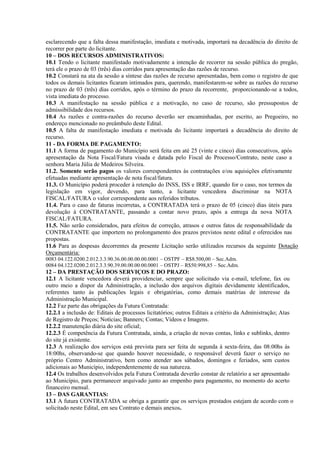 esclarecendo que a falta dessa manifestação, imediata e motivada, importará na decadência do direito de
recorrer por parte do licitante.
10 – DOS RECURSOS ADMINISTRATIVOS:
10.1 Tendo o licitante manifestado motivadamente a intenção de recorrer na sessão pública do pregão,
terá ele o prazo de 03 (três) dias corridos para apresentação das razões de recurso.
10.2 Constará na ata da sessão a síntese das razões de recurso apresentadas, bem como o registro de que
todos os demais licitantes ficaram intimados para, querendo, manifestarem-se sobre as razões do recurso
no prazo de 03 (três) dias corridos, após o término do prazo da recorrente, proporcionando-se a todos,
vista imediata do processo.
10.3 A manifestação na sessão pública e a motivação, no caso de recurso, são pressupostos de
admissibilidade dos recursos.
10.4 As razões e contra-razões do recurso deverão ser encaminhadas, por escrito, ao Pregoeiro, no
endereço mencionado no preâmbulo deste Edital.
10.5 A falta de manifestação imediata e motivada do licitante importará a decadência do direito de
recurso.
11 - DA FORMA DE PAGAMENTO:
11.1 A forma de pagamento do Município será feita em até 25 (vinte e cinco) dias consecutivos, após
apresentação da Nota Fiscal/Fatura visada e datada pelo Fiscal do Processo/Contrato, neste caso a
senhora Maria Júlia de Medeiros Silveira.
11.2. Somente serão pagos os valores correspondentes às contratações e/ou aquisições efetivamente
efetuadas mediante apresentação de nota fiscal/fatura.
11.3. O Município poderá proceder à retenção do INSS, ISS e IRRF, quando for o caso, nos termos da
legislação em vigor, devendo, para tanto, a licitante vencedora discriminar na NOTA
FISCAL/FATURA o valor correspondente aos referidos tributos.
11.4. Para o caso de faturas incorretas, a CONTRATADA terá o prazo de 05 (cinco) dias úteis para
devolução à CONTRATANTE, passando a contar novo prazo, após a entrega da nova NOTA
FISCAL/FATURA.
11.5. Não serão considerados, para efeitos de correção, atrasos e outros fatos de responsabilidade da
CONTRATANTE que importem no prolongamento dos prazos previstos neste edital e oferecidos nas
propostas.
11.6 Para as despesas decorrentes da presente Licitação serão utilizados recursos da seguinte Dotação
Orçamentária:
0083 04.122.0200.2.012.3.3.90.36.00.00.00.00.0001 – OSTPF – R$8.500,00 – Sec.Adm.
0084 04.122.0200.2.012.3.3.90.39.00.00.00.00.0001 – OSTPJ – R$50.998,85 – Sec.Adm.
12 – DA PRESTAÇÃO DOS SERVIÇOS E DO PRAZO:
12.1 A licitante vencedora deverá providenciar, sempre que solicitado via e-mail, telefone, fax ou
outro meio a dispor da Administração, a inclusão dos arquivos digitais devidamente identificados,
referentes tanto às publicações legais e obrigatórias, como demais matérias de interesse da
Administração Municipal.
12.2 Faz parte das obrigações da Futura Contratada:
12.2.1 a inclusão de: Editais de processos licitatórios; outros Editais a critério da Administração; Atas
de Registro de Preços; Notícias; Banners; Contas; Vídeos e Imagens.
12.2.2 manutenção diária do site oficial;
12.2.3 É competência da Futura Contratada, ainda, a criação de novas contas, links e sublinks, dentro
do site já existente.
12.3 A realização dos serviços está prevista para ser feita de segunda à sexta-feira, das 08:00hs às
18:00hs, observando-se que quando houver necessidade, o responsável deverá fazer o serviço no
próprio Centro Administrativo, bem como atender aos sábados, domingos e feriados, sem custos
adicionais ao Município, independentemente de sua natureza.
12.4 Os trabalhos desenvolvidos pela Futura Contratada deverão constar de relatório a ser apresentado
ao Município, para permanecer arquivado junto ao empenho para pagamento, no momento do acerto
financeiro mensal.
13 – DAS GARANTIAS:
13.1 A futura CONTRATADA se obriga a garantir que os serviços prestados estejam de acordo com o
solicitado neste Edital, em seu Contrato e demais anexos.
 