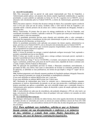 14 – DAS PENALIDADES:
14.1. Pela inexecução total ou parcial de cada ajuste (representado por Nota de Empenho), a
Administração poderá aplicar, sem prejuízo das demais sanções legalmente estabelecidas as seguintes
penalidades, as quais poderão ser aplicadas na forma do Art. 86 e seguintes da Lei 8666/93, com as
alterações nela introduzidas pela Lei Federal 8.883/94, a critério da Administração, garantindo ampla
defesa:
14.1.1. Por atraso superior a 10 (dez) dias do prazo entrega do objeto, fica o prestador sujeito a multa de
meio (1/2%) por cento por dia de atraso, incidente sobre o valor total da Nota de Empenho a ser
calculado desde o décimo primeiro dia de atraso até o efetivo cumprimento da obrigação, limitado a
(30) trinta dias;
14.1.2. Transcorridos 30 (trinta) dias do prazo de entrega estabelecido na Nota de Empenho, será
considerado rescindido o Contrato, e aplicada a multa de 15% (quinze por cento) por inexecução total,
calculada sobre o valor da contratação;
14.1.3. A penalidade pecuniária prevista nesta cláusula será calculada sobre o valor contratado e
descontada dos pagamentos eventualmente devidos pela Administração ou pode ser inscrita, para cobrança
como dívida ativa do Município, na forma da Lei.
14.1.4. As penalidades pecuniárias serão aplicadas sem prejuízo das demais sanções, administrativas ou
penais, previstas na Lei Federal 8.666/93, com as alterações nela introduzidas pela Lei Federal 8.883/94.
14.2. Advertência por escrito: sempre que ocorrerem pequenas irregularidades, assim consideradas as que
não se enquadrarem nos dispositivos seguintes:
14.3. Multa, da seguinte forma:
14.3.1. A recusa do prestador em entregar o material adjudicado configura inexecução Total, sujeitando o
prestador a penalidade prevista no item 14.1.2.;
14.3.2. O atraso que exceder ao prazo fixado para a entrega configura inexecução parcial, sujeitando o
prestador à penalidade prevista no item 14.1.1.;
14.4. Nos termos do Artigo 7º da Lei 10.520/2002, o Licitante, sem prejuízo das demais cominações
legais e contratuais, poderá ficar, pelo prazo de ate 05 (cinco) anos, impedido de licitar e contratar com
a União, Estados, Distrito Federal ou Municípios;
14.5. Na aplicação das penalidades previstas no Edital, o Município considerará, motivadamente, a
gravidade da falta, seus efeitos, bem como os antecedentes do licitante ou contratado, podendo deixar
de aplicá-las, se admitidas as suas justificativas, nos termos do que dispõe o Artigo 87 “caput” da Lei
8.666/93.
14.6. Nenhum pagamento será efetuado enquanto pendente de liquidação qualquer obrigação financeira
que for imposta ao prestador em virtude de penalidade ou inadimplência contratual.
a) nos casos definidos no subitem 14.3.2 acima: por 1 (um) ano.
b) nos casos definidos no subitem 14.3.1 acima: por 2 (dois) anos.
14.7. Declaração de inidoneidade para licitar ou contratar com a Administração Pública enquanto
perdurarem os motivos determinantes da punição ou até que seja promovida a reabilitação perante a
própria autoridade que aplicou a penalidade, que será concedida sempre que o contratado ressarcir a
Administração pelos prejuízos resultantes e depois de decorrido o prazo da sanção aplicada com base
no subitem anterior.
14.8. A multa dobrará em cada caso de reincidência, não podendo ultrapassar a 30% do valor total a ser
pago, sem prejuízo da cobrança de perdas e danos de qualquer valor que venham a ser causados ao erário
público, e/ou rescisão.
15 – DAS DISPOSIÇÕES GERAIS:
15.1 Qualquer informações ou dúvidas de ordem técnica, bem como aquelas decorrentes de interpretação
do Edital, deverão ser solicitadas por escrito ou através de contato telefônico através do Fone (55) 3282
1267, preferencialmente, com antecedência mínima de 03 (três) dias da data designada para recebimento
dos envelopes.
15.2. Para agilidade nos trabalhos, solicita-se que os licitantes
façam constar em sua documentação o endereço e os números
de fax, telefone e e-mail, bem como Dados bancários da
empresa, em caso de futuras contratações/aquisições.
 
