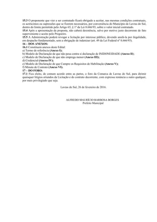 15.3 O proponente que vier a ser contratado ficará obrigado a aceitar, nas mesmas condições contratuais,
os acréscimos ou supressões que se fizerem necessários, por conveniência do Município de Lavras do Sul,
dentro do limite permitido pelo Artigo 65, § 1º da Lei 8.666/93, sobre o valor inicial contratado.
15.4 Após a apresentação da proposta, não caberá desistência, salvo por motivo justo decorrente de fato
superveniente e aceito pelo Pregoeiro.
15.5 A Administração poderá revogar a licitação por interesse público, devendo anulá-la por ilegalidade,
em despacho fundamentado, sem a obrigação de indenizar (art. 49 da Lei Federal nº 8.666/93).
16 – DOS ANEXOS:
16.1 Constituem anexos deste Edital:
a) Termo de referência (Anexo I);
b) Modelo de Declaração de que não pesa contra si declaração de INIDONEIDADE (Anexo II);
c) Modelo de Declaração de que não emprega menor (Anexo III);
d) Credencial (Anexo IV);
e) Modelo de Declaração de que Cumpre os Requisitos de Habilitação (Anexo V);
f) Minuta de Contrato (Anexo VI).
17 – DO FORO:
17.1 Fica eleito, de comum acordo entre as partes, o foro da Comarca de Lavras do Sul, para dirimir
quaisquer litígios oriundos da Licitação e do contrato decorrente, com expressa renúncia a outro qualquer,
por mais privilegiado que seja.
Lavras do Sul, 26 de fevereiro de 2016.
ALFREDO MAURÍCIO BARBOSA BORGES
Prefeito Municipal
 