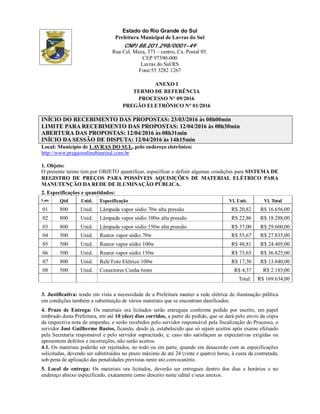 Estado do Rio Grande do Sul
Prefeitura Municipal de Lavras do Sul
CNPJ 88.201.298/0001-49
Rua Cel. Meza, 373 – centro, Cx. Postal 05.
CEP 97390-000
Lavras do Sul/RS
Fone:55 3282 1267
ANEXO I
TERMO DE REFERÊNCIA
PROCESSO N° 09/2016
PREGÃO ELETRÔNICO N° 01/2016
INÍCIO DO RECEBIMENTO DAS PROPOSTAS: 23/03/2016 às 08h00min
LIMITE PARA RECEBIMENTO DAS PROPOSTAS: 12/04/2016 às 08h30min
ABERTURA DAS PROPOSTAS: 12/04/2016 às 08h31min
INÍCIO DA SESSÃO DE DISPUTA: 12/04/2016 às 14h15min
Local: Município de LAVRAS DO SUL, pelo endereço eletrônico:
http://www.pregaoonlinebanrisul.com.br
1. Objeto:
O presente termo tem por OBJETO quantificar, especificar e definir algumas condições para SISTEMA DE
REGISTRO DE PREÇOS PARA POSSÍVEIS AQUISIÇÕES DE MATERIAL ELÉTRICO PARA
MANUTENÇÃO DA REDE DE ILUMINAÇÃO PÚBLICA.
2. Especificações e quantidades:
Lote Qtd Unid. Especificação Vl. Unit. Vl. Total
01 800 Unid. Lâmpada vapor sódio 70w alta pressão R$ 20,82 R$ 16.656,00
02 800 Unid. Lâmpada vapor sódio 100w alta pressão R$ 22,86 R$ 18.288,00
03 800 Unid. Lâmpada vapor sódio 150w alta pressão R$ 37,00 R$ 29.600,00
04 500 Unid. Reator vapor sódio 70w R$ 55,67 R$ 27.835,00
05 500 Unid. Reator vapor sódio 100w R$ 48,81 R$ 24.405,00
06 500 Unid. Reator vapor sódio 150w R$ 73,65 R$ 36.825,00
07 800 Unid. Relé Foto Elétrico 100w R$ 17,30 R$ 13.840,00
08 500 Unid. Conectores Cunha 6mm R$ 4,37 R$ 2.185,00
Total: R$ 169.634,00
3. Justificativa: tendo em vista a necessidade de a Prefeitura manter a rede elétrica de iluminação pública
em condições também a substituição de vários materiais que se encontram danificados.
4. Prazo de Entrega: Os materiais ora licitados serão entregues conforme pedido por escrito, em papel
timbrado desta Prefeitura, em até 10 (dez) dias corridos, a partir do pedido, que se dará pelo envio da cópia
da respectiva nota de empenho, e serão recebidos pelo servidor responsável pela fiscalização do Processo, o
servidor José Guilherme Bastos, ficando, desde já, estabelecido que só sejam aceitos após exame efetuado
pela Secretaria responsável e pelo servidor supracitado, e, caso não satisfaçam as expectativas exigidas ou
apresentem defeitos e incorreções, não serão aceitos.
4.1. Os materiais poderão ser rejeitados, no todo ou em parte, quando em desacordo com as especificações
solicitadas, devendo ser substituídos no prazo máximo de até 24 (vinte e quatro) horas, à custa da contratada,
sob pena de aplicação das penalidades previstas neste ato convocatório.
5. Local de entrega: Os materiais ora licitados, deverão ser entregues dentro dos dias e horários e no
endereço abaixo especificado, exatamente como descrito neste edital e seus anexos.
 