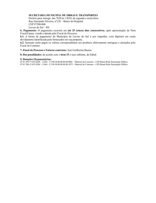 SECRETARIA MUNICIPAL DE OBRAS E TRANSPORTES
Horário para entrega: das 7h30 às 13h30, de segunda a sexta-feira.
Rua Alexandre Silveira, nº120 – Bairro do Hospital.
CEP 97390-000
Lavras do Sul – RS
6. Pagamento: O pagamento ocorrerá em até 25 (cinco) dias consecutivos, após apresentação da Nota
Fiscal/Fatura, visada e datada pelo Fiscal do Processo.
6.1. A forma de pagamento do Município de Lavras do Sul é por empenho, com depósito em conta
devidamente identificada pelo fornecedor em sua proposta.
6.2. Somente serão pagos os valores correspondentes aos produtos efetivamente entregues e atestados pelo
Fiscal do Contrato.
7. Fiscal do Processo e Futuros contratos: José Guilherme Bastos.
8. Das penalidades: de acordo com o item 15 e seus subitens, do Edital.
9. Dotações Orçamentárias:
07.01 299.15.452.0206 – 2.044 - 3.3.90.30.00.00.00.00.0001 – Material de Consumo – CIP-Manut Rede Iluminação Pública
07.01 300.15.452.0206 – 2.044 - 3.3.90.30.00.00.00.00.1075 – Material de Consumo – CIP-Manut Rede Iluminação Pública
 