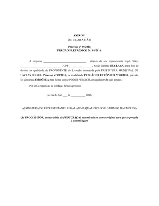 ANEXO II
D E C L A R A Ç Ã O
Processo n° 09/2016
PREGÃO ELETRÔNICO N.º 01/2016.
A empresa ________________________________ , através de seu representante legal, Sr.(a)
______________________________ , CPF ____.____.____-___ , Sócio-Gerente DECLARA, para fins de
direito, na qualidade de PROPONENTE da Licitação instaurada pela PREFEITURA MUNICIPAL DE
LAVRAS DO SUL, Processo n° 09/2016, na modalidade PREGÃO ELETRÔNICO Nº 01/2016, que não
foi declarada INIDÔNEA para licitar com o PODER PÚBLICO, em qualquer de suas esferas.
Por ser a expressão da verdade, firma a presente.
Lavras do Sul, ___ de ___________ 2016.
ASSINATURA DO REPRESENTANTE LEGAL ACIMA QUALIFICADO E CARIMBO DA EMPRESA
(Se PROCURADOR, anexar cópia da PROCURAÇÃO autenticada ou com o original para que se proceda
à autenticação)
 