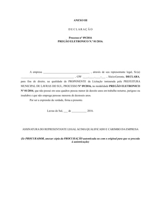 ANEXO III
D E C L A R A Ç Ã O
Processo n° 09/2016
PREGÃO ELETRONICO N.º 01/2016.
A empresa __________________________________ , através de seu representante legal, Sr.(a)
_______________________________________ , CPF ____.____.____-___ , Sócio-Gerente, DECLARA,
para fins de direito, na qualidade de PROPONENTE da Licitação instaurada pela PREFEITURA
MUNICIPAL DE LAVRAS DO SUL, PROCESSO N° 09/2016, na modalidade PREGÃO ELETRONICO
Nº 01/2016, que não possui em seus quadros pessoa menor de dezoito anos em trabalho noturno, perigoso ou
insalubre e que não emprega pessoas menores de dezesseis anos.
Por ser a expressão da verdade, firma a presente.
Lavras do Sul, ___ de ___________ 2016.
ASSINATURA DO REPRESENTANTE LEGAL ACIMA QUALIFICADO E CARIMBO DA EMPRESA
(Se PROCURADOR, anexar cópia da PROCURAÇÃO autenticada ou com o original para que se proceda
à autenticação)
 