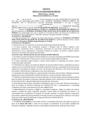 ANEXO IV
MINUTA ATA REGISTRO DE PREÇOS
PROCESSO n.º 09/2016
PREGÃO ELETRÔNICO n.º 01/2016
Aos ___ dias do mês de __________ de 2016, presentes de um lado o MUNICÍPIO DE LAVRAS DO
SUL neste ato representado pelo Prefeito, senhor ALFREDO MAURÍCIO BARBOSA BORGES, RG
5014663991, CPF n.º 302.378.310-15, doravante denominado MUNICÍPIO, e de outro a empresa
________________________________________, representada pelo _______________________________, com
sede na ___________________________, CNPJ _________________________, simplesmente denominada
FORNECEDOR, firmam a presente ATA DE REGISTRO DE PREÇO(S), homologada em ___/___/____, às
fls. _____, referente ao Pregão Eletrônico n.º 01/2016 para SISTEMA DE REGISTRO DE PREÇOS para
possíveis aquisições de MATERIAL ELÉTRICO PARA MANUTENÇÃO DA REDE DE ILUMINAÇÃO
PÚBLICA, em conformidade com a Lei n.º 10.520, de 17 de julho de 2002 e nos termos da Lei 8.666/93, com
suas alterações e Decreto Municipal n.° 4.686/2007 consoante as seguintes cláusulas e condições:
CLÁUSULA I - DO OBJETO
1. O objeto da presente Ata é o Registro dos Preços para possíveis Aquisições de MATERIAL ELÉTRICO
PARA MANUTENÇÃO DA REDE DE ILUMINAÇÃO PÚBLICA, conforme descrição, marcas e preços
constantes do Processo n.º 09/2016, Pregão Eletrônico n.º 01/2016.
CLÁUSULA II - DO PREÇO
1. O preço deverá ser fixo, equivalente ao de mercado na data da apresentação da proposta.
2. Os preços propostos serão considerados completos e abrangem todos os tributos (impostos, taxas,
emolumentos, contribuições fiscais e parafiscais), fornecimento de mão-de-obra especializada, leis sociais,
administrativos, lucros, equipamentos e ferramental, transporte de material e de pessoal e qualquer despesa,
acessória e/ou necessária, não especificada neste Edital.
CLÁUSULA III - DO REAJUSTE DAATUALIZAÇÃO DOS PREÇOS
1. Os contratos oriundos do Registro de Preços poderão ter seus preços reajustados pelo IGPM ou pelo índice
que lhe vier a substituir após 12 (doze) meses a contar da data de apresentação da proposta.
2. Os preços registrados, quando sujeitos a controle oficial, poderão ser reajustados nos termos e prazos
fixados pelo órgão controlador.
3. O beneficiário do registro, em função da dinâmica do mercado poderá solicitar a atualização dos preços
vigentes através de solicitação formal à Autoridade Competente desde que acompanhada de documentos que
comprovem a procedência do pedido, tais como: lista de preços dos fabricantes, notas fiscais de aquisição
dos produtos, matérias-primas, componentes ou de outros documentos.
4. A atualização não poderá ultrapassar o preço praticado no mercado e deverá manter a diferença percentual
apurada entre o preço originalmente constante da proposta e o preço de mercado vigente à época.
5. O pedido de atualização dos preços aos preços praticados no mercado poderá acarretar pesquisa de preços
junto aos demais fornecedores com preços registrados podendo ocorrer substituição na ordem classificatória
de fornecedor devido a obrigatoriedade legal de aquisição pelo menor preço.
6. O procedimento para eventuais solicitações de alteração de preços é o que segue: Processo protocolado no
Setor de Compras da Prefeitura Municipal de LAVRAS DO SUL e encaminhamento a Autoridade
Competente com todos os documentos de que trata o item 3 acima.
7. Independentemente do disposto no item 3, a Autoridade Competente poderá, na vigência do registro,
solicitar a redução dos preços registrados, garantida a prévia defesa do beneficiário do registro, e de
conformidade com os parâmetros de pesquisa do mercado realizada ou quando alterações conjunturais
provocarem a redução dos preços praticados no mercado nacional e/ou internacional, sendo que o novo preço
fixado será válido a partir da publicação na Imprensa Oficial de LAVRAS DO SUL.
CLÁUSULA IV - DOS PRAZOS
1. O FORNECEDOR poderá ser convocado a firmar as contratações decorrentes do registro de preços no
prazo de 5 (cinco) dias úteis a contar do dia seguinte ao recebimento da convocação expedida pela
Secretaria Competente, podendo este prazo ser prorrogado por igual período, desde que ocorra motivo
 