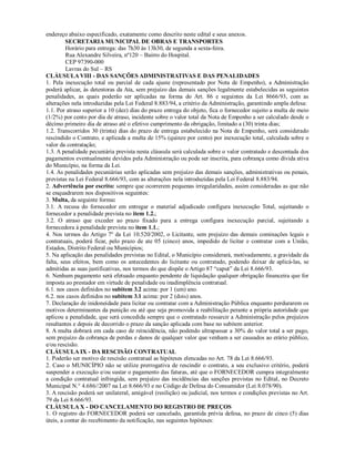 endereço abaixo especificado, exatamente como descrito neste edital e seus anexos.
SECRETARIA MUNICIPAL DE OBRAS E TRANSPORTES
Horário para entrega: das 7h30 às 13h30, de segunda a sexta-feira.
Rua Alexandre Silveira, nº120 – Bairro do Hospital.
CEP 97390-000
Lavras do Sul – RS
CLÁUSULA VIII - DAS SANÇÕES ADMINISTRATIVAS E DAS PENALIDADES
1. Pela inexecução total ou parcial de cada ajuste (representado por Nota de Empenho), a Administração
poderá aplicar, às detentoras da Ata, sem prejuízo das demais sanções legalmente estabelecidas as seguintes
penalidades, as quais poderão ser aplicadas na forma do Art. 86 e seguintes da Lei 8666/93, com as
alterações nela introduzidas pela Lei Federal 8.883/94, a critério da Administração, garantindo ampla defesa:
1.1. Por atraso superior a 10 (dez) dias do prazo entrega do objeto, fica o fornecedor sujeito a multa de meio
(1/2%) por cento por dia de atraso, incidente sobre o valor total da Nota de Empenho a ser calculado desde o
décimo primeiro dia de atraso até o efetivo cumprimento da obrigação, limitado a (30) trinta dias;
1.2. Transcorridos 30 (trinta) dias do prazo de entrega estabelecido na Nota de Empenho, será considerado
rescindido o Contrato, e aplicada a multa de 15% (quinze por cento) por inexecução total, calculada sobre o
valor da contratação;
1.3. A penalidade pecuniária prevista nesta cláusula será calculada sobre o valor contratado e descontada dos
pagamentos eventualmente devidos pela Administração ou pode ser inscrita, para cobrança como dívida ativa
do Município, na forma da Lei.
1.4. As penalidades pecuniárias serão aplicadas sem prejuízo das demais sanções, administrativas ou penais,
previstas na Lei Federal 8.666/93, com as alterações nela introduzidas pela Lei Federal 8.883/94.
2. Advertência por escrito: sempre que ocorrerem pequenas irregularidades, assim consideradas as que não
se enquadrarem nos dispositivos seguintes:
3. Multa, da seguinte forma:
3.1. A recusa do fornecedor em entregar o material adjudicado configura inexecução Total, sujeitando o
fornecedor a penalidade prevista no item 1.2.;
3.2. O atraso que exceder ao prazo fixado para a entrega configura inexecução parcial, sujeitando a
fornecedora à penalidade prevista no item 1.1.;
4. Nos termos do Artigo 7º da Lei 10.520/2002, o Licitante, sem prejuízo das demais cominações legais e
contratuais, poderá ficar, pelo prazo de ate 05 (cinco) anos, impedido de licitar e contratar com a União,
Estados, Distrito Federal ou Municípios;
5. Na aplicação das penalidades previstas no Edital, o Município considerará, motivadamente, a gravidade da
falta, seus efeitos, bem como os antecedentes do licitante ou contratado, podendo deixar de aplicá-las, se
admitidas as suas justificativas, nos termos do que dispõe o Artigo 87 “caput” da Lei 8.666/93.
6. Nenhum pagamento será efetuado enquanto pendente de liquidação qualquer obrigação financeira que for
imposta ao prestador em virtude de penalidade ou inadimplência contratual.
6.1. nos casos definidos no subitem 3.2 acima: por 1 (um) ano.
6.2. nos casos definidos no subitem 3.1 acima: por 2 (dois) anos.
7. Declaração de inidoneidade para licitar ou contratar com a Administração Pública enquanto perdurarem os
motivos determinantes da punição ou até que seja promovida a reabilitação perante a própria autoridade que
aplicou a penalidade, que será concedida sempre que o contratado ressarcir a Administração pelos prejuízos
resultantes e depois de decorrido o prazo da sanção aplicada com base no subitem anterior.
8. A multa dobrará em cada caso de reincidência, não podendo ultrapassar a 30% do valor total a ser pago,
sem prejuízo da cobrança de perdas e danos de qualquer valor que venham a ser causados ao erário público,
e/ou rescisão.
CLÁUSULA IX - DA RESCISÃO CONTRATUAL
1. Poderão ser motivo de rescisão contratual as hipóteses elencadas no Art. 78 da Lei 8.666/93.
2. Caso o MUNICÍPIO não se utilize prerrogativa de rescindir o contrato, a seu exclusivo critério, poderá
suspender a execução e/ou sustar o pagamento das faturas, até que o FORNECEDOR cumpra integralmente
a condição contratual infringida, sem prejuízo das incidências das sanções previstas no Edital, no Decreto
Municipal N.° 4.686//2007 na Lei 8.666/93 e no Código de Defesa do Consumidor (Lei 8.078/90).
3. A rescisão poderá ser unilateral, amigável (resilição) ou judicial, nos termos e condições previstas no Art.
79 da Lei 8.666/93.
CLÁUSULA X - DO CANCELAMENTO DO REGISTRO DE PREÇOS
1. O registro do FORNECEDOR poderá ser cancelado, garantida prévia defesa, no prazo de cinco (5) dias
úteis, a contar do recebimento da notificação, nas seguintes hipóteses:
 
