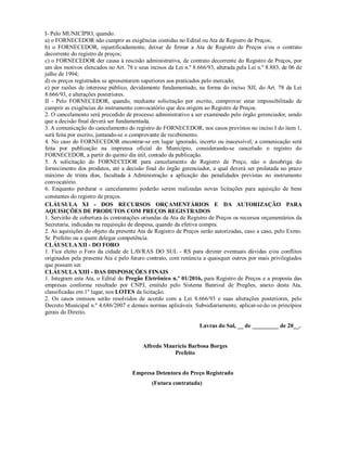 I- Pelo MUNICÍPIO, quando:
a) o FORNECEDOR não cumprir as exigências contidas no Edital ou Ata de Registro de Preços;
b) o FORNECEDOR, injustificadamente, deixar de firmar a Ata de Registro de Preços e/ou o contrato
decorrente do registro de preços;
c) o FORNECEDOR der causa à rescisão administrativa, de contrato decorrente do Registro de Preços, por
um dos motivos elencados no Art. 78 e seus incisos da Lei n.º 8.666/93, alterada pela Lei n.º 8.883, de 06 de
julho de 1994;
d) os preços registrados se apresentarem superiores aos praticados pelo mercado;
e) por razões de interesse público, devidamente fundamentado, na forma do inciso XII, do Art. 78 da Lei
8.666/93, e alterações posteriores.
II - Pelo FORNECEDOR, quando, mediante solicitação por escrito, comprovar estar impossibilitado de
cumprir as exigências do instrumento convocatório que deu origem ao Registro de Preços.
2. O cancelamento será precedido de processo administrativo a ser examinado pelo órgão gerenciador, sendo
que a decisão final deverá ser fundamentada.
3. A comunicação do cancelamento do registro do FORNECEDOR, nos casos previstos no inciso I do item 1,
será feita por escrito, juntando-se o comprovante de recebimento.
4. No caso do FORNECEDOR encontrar-se em lugar ignorado, incerto ou inacessível, a comunicação será
feita por publicação na imprensa oficial do Município, considerando-se cancelado o registro do
FORNECEDOR, a partir do quinto dia útil, contado da publicação.
5. A solicitação do FORNECEDOR para cancelamento do Registro de Preço, não o desobriga do
fornecimento dos produtos, até a decisão final do órgão gerenciador, a qual deverá ser prolatada no prazo
máximo de trinta dias, facultada à Administração a aplicação das penalidades previstas no instrumento
convocatório.
6. Enquanto perdurar o cancelamento poderão serem realizadas novas licitações para aquisição de bens
constantes do registro de preços.
CLÁUSULA XI - DOS RECURSOS ORÇAMENTÁRIOS E DA AUTORIZAÇÃO PARA
AQUISIÇÕES DE PRODUTOS COM PREÇOS REGISTRADOS
1. Servirão de cobertura às contratações oriundas da Ata de Registro de Preços os recursos orçamentários da
Secretaria, indicadas na requisição de despesa, quando da efetiva compra.
2. As aquisições do objeto da presente Ata de Registro de Preços serão autorizadas, caso a caso, pelo Exmo.
Sr. Prefeito ou a quem delegar competência.
CLÁUSULA XII - DO FORO
1. Fica eleito o Foro da cidade de LAVRAS DO SUL - RS para dirimir eventuais dúvidas e/ou conflitos
originados pela presente Ata e pelo futuro contrato, com renúncia a quaisquer outros por mais privilegiados
que possam ser.
CLÁUSULA XIII - DAS DISPOSIÇÕES FINAIS
1. Integram esta Ata, o Edital do Pregão Eletrônico n.º 01/2016, para Registro de Preços e a proposta das
empresas conforme resultado por CNPJ, emitido pelo Sistema Banrisul de Pregões, anexo desta Ata,
classificadas em 1º lugar, nos LOTES da licitação.
2. Os casos omissos serão resolvidos de acordo com a Lei 8.666/93 e suas alterações posteriores, pelo
Decreto Municipal n.º 4.686/2007 e demais normas aplicáveis. Subsidiariamente, aplicar-se-ão os princípios
gerais do Direito.
Lavras do Sul, __ de _________ de 20__.
Alfredo Maurício Barbosa Borges
Prefeito
Empresa Detentora do Preço Registrado
(Futura contratada)
 