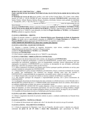 ANEXO V
M I N U T A D E C O N T R A T O n.° ___/2016
PARA AQUISIÇÃO DE MATERIAL ELÉTRICO PARA MANUTENÇÃO DA REDE DE ILUMINAÇÃO
PÚBLICA.
O Município de Lavras do Sul pessoa jurídica, com sede na Rua Coronel Meza, 373, Centro, nesta cidade,
inscrita no CNPJ n.° 88.201.298.0001-49 neste instrumento designada CONTRATANTE, representada pelo
Senhor Prefeito Alfredo Maurício Barbosa Borges, brasileiro, divorciado, leiloeiro rural, portador da identidade
n.° 5014663991, CPF n.º 302.378.310-15 e a empresa __________________________________, com sede em
_____________________________, inscrita no CNPJ n.º ___________________, neste ato representada por seu
Sócio-Gerente, ___________________________________________, CPF n.º __________________, doravante
designada CONTRATADA, firmam o presente Contrato para aquisição de MATERIAL ELÉTRICO PARA
MANUTENÇÃO DA REDE DE ILUMINAÇÃO PÚBLICA, conforme especificações constantes do Anexo I,
nos termos da Lei n.º 8.666/93 e suas alterações, do Edital de Pregão Eletrônico n.º 01/2016, e do Processo n.º
09/2016, mediante as seguintes cláusulas:
CLÁUSULA PRIMEIRA – OBJETO:
O objeto do presente contrato é a aquisição de Material Elétrico para Manutenção da Rede de Iluminação
Pública, de acordo com as especificações constantes no ANEXO I do Pregão Eletrônico n.º 01/2016 e do
Processo 09/2016 mediante autorização da CONTRATANTE nas seguintes características:
(VIDE TERMO DE REFERÊNCIA): (listar lotes vencidos pela empresa)
CLÁUSULA SEGUNDA - BASES DO CONTRATO
2.1. Integram o presente Contrato os seguintes documentos, cujos termos, condições e obrigações,
independentemente de transcrição, vinculam e obrigam as partes:
a) Edital do Pregão Eletrônico n.º 01/2016 e seus ANEXOS.
b) Proposta da CONTRATADA.
2.2. Este Contrato é regido pelas normas da Lei n.º 8666/93 e suas alterações.
CLÁUSULA TERCEIRA - OBRIGAÇÕES DA CONTRATADA
3.1. Sem prejuízo das demais disposições deste contrato, são obrigações da CONTRATADA:
3.1.1. Reparar ou indenizar, prontamente e a critério da CONTRATANTE, eventuais danos, avarias ou prejuízos
ocasionados por ineficiência, negligência, erros ou irregularidades cometidas, mesmo culposamente, por seus
empregados ou prepostos à CONTRATANTE ou a terceiros, no desempenho de suas atividades, autorizando,
desde logo, o desconto em qualquer crédito que lhe favoreça.
3.1.2. Indicar responsável ou preposto com poderes para resolver quaisquer questões pertinentes ao serviço, para
correção imediata de reclamações da CONTRATANTE.
3.1.3. Responsabilizar-se pelos encargos trabalhistas, previdenciários, fiscais e comerciais resultantes da execução
do contrato. Sua inadimplência com referência aos encargos referidos neste item, não transfere à
CONTRATANTE a responsabilidade de seu pagamento, nem poderá onerar o objeto ou restringir o serviço.
3.1.4. Manter durante toda a execução do Contrato as mesmas condições de habilitação e qualificação.
3.1.5. Não transferir quaisquer das obrigações e responsabilidades previstas, sem o prévio assentimento da
CONTRATANTE.
3.2. As obrigações decorrentes do fornecimento dos itens constantes no referido processo a serem firmadas entre o
MUNICÍPIO DE LAVRAS DO SUL e o FORNECEDOR serão formalizadas através de contrato, observando-se
as condições estabelecidas no Edital, seus anexos e na legislação vigente.
3.3. O MUNICÍPIO DE LAVRAS DO SUL poderá dispensar o termo de contrato e optar por substituí-lo por
Notas de Empenhos, ou outros instrumentos equivalentes, nos casos de compra com entrega imediata e integral
dos itens adquiridos, dos quais não resultem obrigações futuras, nos termos do §4º, do artigo 62, da Lei 8.666/93.
3.4. Os pedidos de fornecimento deverão ser formalizados pela Secretaria solicitante.
CLÁUSULA QUARTA - OBRIGAÇÕES DA CONTRATANTE
4.1. Efetuar o pagamento decorrente do presente contrato no prazo e condições estabelecidas na Cláusula Sexta
deste Contrato.
CLÁUSULA QUINTA - VIGÊNCIA E PRAZO
5.1. O contrato de fornecimento terá vigência até o dia 31 de dezembro do exercício em que foi assinado.
CLÁUSULA SEXTA – PAGAMENTO E ENTREGA
6.1. A forma de pagamento do Município é por Nota de Empenho, devendo ocorrer o depósito em conta do
contratado no prazo de até 25 (vinte e cinco) dias consecutivos, após apresentação da NOTA
 