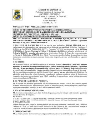 Estado do Rio Grande do Sul
Prefeitura Municipal de Lavras do Sul
CNPJ 88.201.298/0001-49
Rua Cel. Meza, 373 – centro, Cx. Postal 05.
CEP 97390-000
Lavras do Sul/RS
Fone: 55 3282 1267
PROCESSO N° 09/2016 PREGÃO ELETRÔNICO N° 01/2016
INÍCIO DO RECEBIMENTO DAS PROPOSTAS: 23/03/2016 às 08h00min
LIMITE PARA RECEBIMENTO DAS PROPOSTAS: 12/04/2016 às 08h30min
ABERTURA DAS PROPOSTAS: 12/04/2016 às 08h31min
INÍCIO DA SESSÃO DE DISPUTA: 12/04/2016 às 14h15min
PARA REGISTRO DE PREÇOS OBJETIVANDO POSSÍVEIS AQUISIÇÕES DE MATERIAL
ELÉTRICO PARA MANUTENÇÃO DA REDE DE ILUMINAÇÃO PÚBLICA, durante a vigência da
Ata, que é de um ano da data de sua Publicação.
O PREFEITO DE LAVRAS DO SUL, no uso de suas atribuições, TORNA PÚBLICO, para o
conhecimento dos interessados, que encontra-se aberta Licitação na modalidade de Pregão Eletrônico nº
01/2016, do tipo MENOR PREÇO POR LOTE – Processo nº 09/2016, nos termos da Lei nº 10.520 de
17/07/2002 e do Decreto Municipal nº4960 de 07 de Outubro de 2008 com aplicação subsidiária da Lei
Federal nº 8.666/93 e suas alterações posteriores, objetivando o Registro de Preços dos bens relacionados
no Termo de Referência, ANEXO I, deste Edital. As propostas deverão obedecer às especificações deste
instrumento convocatório e anexos, que dele fazem parte integrante, devendo ser observadas as seguintes
disposições:
1. DO OBJETO
1.1. A presente licitação tem por objeto a seleção de propostas, visando o Registro de Preços para possíveis
aquisições de material elétrico para manutenção da rede de iluminação pública, durante a vigência da
Ata, que é de um ano da data de sua publicação, conforme Anexo I – Termo de Referência, observadas
as especificações ali estabelecidas, visando aquisições futuras pelo órgão relacionado no Termo de Abertura.
1.2. As quantidades constante no ANEXO I deste Edital, poderão não ser adquiridas pelo Município. Se
adquiridas, serão fornecidas pela(s) licitante(s) vencedora(s), mediante emissão de ordem de fornecimento
(empenho), de acordo com o disposto neste Edital, podendo o fornecimento ser parcial ou total, de acordo
com as necessidades do Município.
2. DO PRAZO DE VALIDADE DA PROPOSTA
2.1. A validade das propostas apresentadas será de 365 (trezentos e sessenta e cinco) dias, contados a partir
da sessão pública do Pregão, preservando-se o direito da Administração de chamar as empresas classificadas,
a qualquer tempo para a assinatura da Ata/Contrato para fornecimento.
3. DOS RECURSOS ORÇAMENTÁRIOS
3.1. Os recursos orçamentários para fazer frente às despesas da presente licitação serão indicados quando da
emissão das Notas de Empenho.
3.2. Rubricas:
07.01 299.15.452.0206 – 2.044 - 3.3.90.30.00.00.00.00.0001 – Material de Consumo – CIP-Manut Rede Iluminação Pública
07.01 300.15.452.0206 – 2.044 - 3.3.90.30.00.00.00.00.1075 – Material de Consumo – CIP-Manut Rede Iluminação Pública
4. DA PARTICIPAÇÃO
Poderão participar deste Pregão as pessoas jurídicas que estiverem cadastradas e habilitadas junto à Seção de
Cadastro da CELIC - Central de Licitações do Estado do Rio Grande do Sul e que atenderem a todas as
exigências, inclusive quanto à documentação, conforme estabelecido neste edital.
5. CREDENCIAMENTO
5.1. O credenciamento dos Licitantes dar-se-á pelas atribuições de chave de identificação e de senha pessoal
 