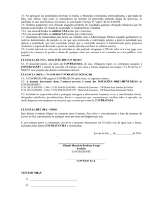 7.5. Na aplicação das penalidades previstas no Edital, o Município considerará, motivadamente, a gravidade da
falta, seus efeitos, bem como os antecedentes do licitante ou contratado, podendo deixar de aplicá-las, se
admitidas as suas justificativas, nos termos do que dispõe o Artigo 87 “caput” da Lei 8.666/93.
7.6. Nenhum pagamento será efetuado enquanto pendente de liquidação qualquer obrigação financeira que for
imposta ao prestador em virtude de penalidade ou inadimplência contratual.
7.6.1. nos casos definidos no subitem 7.3.2 acima: por 1 (um) ano.
7.6.2. nos casos definidos no subitem 7.3.1 acima: por 2 (dois) anos.
7.7. Declaração de inidoneidade para licitar ou contratar com a Administração Pública enquanto perdurarem os
motivos determinantes da punição ou até que seja promovida a reabilitação perante a própria autoridade que
aplicou a penalidade, que será concedida sempre que o contratado ressarcir a Administração pelos prejuízos
resultantes e depois de decorrido o prazo da sanção aplicada com base no subitem anterior.
7.8. A multa dobrará em cada caso de reincidência, não podendo ultrapassar a 30% do valor total a ser pago, sem
prejuízo da cobrança de perdas e danos de qualquer valor que venham a ser causados ao erário público, e/ou
rescisão.
CLÁUSULA OITAVA - RESCISÃO DO CONTRATO
8.1. O descumprimento, por parte da CONTRATADA, de suas obrigações legais ou contratuais assegura à
CONTRATANTE o direito de rescindir o Contrato, nos casos e formas dispostos nos artigos 77 a 80 da Lei n.º
8666/93, sem prejuízo das demais cominações cabíveis.
CLÁUSULA NONA – VALOR DO CONTRATO E DOTAÇÃO
9.1. A CONTRATANTE pagará à CONTRATADA pelos itens, os seguintes valores:
9.2. A despesa decorrente deste Contrato correrá à conta das DOTAÇÕES ORÇAMENTÁRIAS da
CONTRATANTE:
07.01 299.15.452.0206 – 2.044 - 3.3.90.30.00.00.00.00.0001 – Material de Consumo – CIP-Manut Rede Iluminação Pública
07.01 300.15.452.0206 – 2.044 - 3.3.90.30.00.00.00.00.1075 – Material de Consumo – CIP-Manut Rede Iluminação Pública
9.3. Incluídos no preço estão todas e quaisquer vantagens e abatimentos, impostos, taxas, e contribuições sociais,
obrigações trabalhistas, previdenciárias, fiscais e comerciais que, eventualmente, incidam sobre a operação, ou
ainda despesas com transporte ou terceiros, que correrão por conta da CONTRATADA.
CLÁUSULA DÉCIMA – FORO
Para dirimir eventuais litígios na execução deste Contrato, fica eleito e convencionado o foro da comarca de
Lavras do Sul, com renúncia de qualquer outro por mais privilegiado que seja.
E, por estarem justos e contratados, lavrou-se o presente instrumento em 03 (três) vias de igual teor e forma,
assinadas pelas partes CONTRATANTES e testemunhas.
Lavras do Sul, __ de ____________ de 2016.
___________________________________
Alfredo Maurício Barbosa Borges
Prefeito
CONTRATANTE
_______________________________
CONTRATADA
TESTEMUNHAS:
1) ____________________________________
2) ___________________________________
 