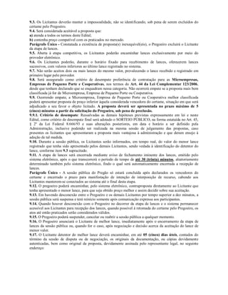 9.3. Os Licitantes deverão manter a impessoalidade, não se identificando, sob pena de serem excluídos do
certame pelo Pregoeiro.
9.4. Será considerada aceitável a proposta que:
a) atenda a todos os termos deste Edital;
b) contenha preço compatível com os praticados no mercado.
Parágrafo Único - Constatada a existência de proposta(s) inexequível(eis), o Pregoeiro excluirá o Licitante
da etapa de lances.
9.5. Aberta à etapa competitiva, os Licitantes poderão encaminhar lances exclusivamente por meio do
provedor eletrônico.
9.6. Os Licitantes poderão, durante o horário fixado para recebimento de lances, oferecerem lances
sucessivos, com valores inferiores ao último lance registrado no sistema.
9.7. Não serão aceitos dois ou mais lances do mesmo valor, prevalecendo o lance recebido e registrado em
primeiro lugar pelo provedor.
9.8. Será assegurado como critério de desempate preferência de contratação para as Microempresas,
Empresas de Pequeno Porte e Cooperativas, nos termos do Art. 44 da Lei Complementar 123/2006,
desde que tenham declarado que se enquadram nessa categoria. Não ocorrerá empate se a proposta mais bem
classificada já for de Microempresa, Empresa de Pequeno Porte ou Cooperativa.
9.9. Ocorrendo empate, a Microempresa, Empresa de Pequeno Porte ou Cooperativa melhor classificada
poderá apresentar proposta de preço inferior àquela considerada vencedora do certame, situação em que será
adjudicado a seu favor o objeto licitado. A proposta deverá ser apresentada no prazo máximo de 5
(cinco) minutos a partir da solicitação do Pregoeiro, sob pena de preclusão.
9.9.1. Critério de desempate: Ressalvadas as demais hipóteses previstas expressamente em lei e neste
Edital, como critério de desempate final será adotado o SORTEIO PÚBLICO, na forma estatuída no Art. 45,
§ 2º da Lei Federal 8.666/93 e suas alterações posteriores, em data e horário a ser definido pela
Administração, inclusive podendo ser realizada na mesma sessão de julgamento das propostas, caso
presentes os licitantes que apresentaram a proposta mais vantajosa à administração e que deram ensejo à
adoção de tal medida.
9.10. Durante a sessão pública, os Licitantes serão informados, em tempo real, do valor do menor lance
registrado que tenha sido apresentado pelos demais Licitantes, sendo vedada à identificação do detentor do
lance, conforme item 9.3 supracitado.
9.11. A etapa de lances será encerrada mediante aviso de fechamento iminente dos lances, emitido pelo
sistema eletrônico, após o que transcorrerá o período de tempo de até 30 (trinta) minutos, aleatoriamente
determinado também pelo sistema eletrônico, findo o qual será automaticamente encerrada a recepção de
lances.
Parágrafo Único - A sessão pública do Pregão só estará concluída após declarados os vencedores do
certame e encerrado o prazo para manifestação de intenção de interposição de recurso, cabendo aos
Licitantes manterem-se conectados ao sistema até o final desta etapa.
9.12. O pregoeiro poderá encaminhar, pelo sistema eletrônico, contraproposta diretamente ao Licitante que
tenha apresentado o menor lance, para que seja obtido preço melhor e assim decidir sobre sua aceitação.
9.13. Em havendo desconexão entre o Pregoeiro e os demais Licitantes por tempo superior a dez minutos, a
sessão pública será suspensa e terá reinício somente após comunicação expressa aos participantes.
9.14. Quando houver desconexão com o Pregoeiro no decorrer da etapa de lances e o sistema permanecer
acessível aos Licitantes para recepção dos lances, quando possível à retomada do certame pelo Pregoeiro, os
atos até então praticados serão considerados válidos.
9.15. O Pregoeiro poderá suspender, cancelar ou reabrir a sessão pública a qualquer momento.
9.16. O Pregoeiro anunciará o Licitante de melhor lance, imediatamente após o encerramento da etapa de
lances da sessão pública ou, quando for o caso, após negociação e decisão acerca da aceitação do lance de
menor valor.
9.17. O Licitante detentor do melhor lance deverá encaminhar, em até 05 (cinco) dias úteis, contados do
término da sessão de disputa ou de negociação, os originais da documentação, ou cópias devidamente
autenticadas, bem como original da proposta, devidamente assinada pelo representante legal, no seguinte
endereço:
 