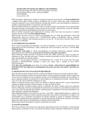 SECRETARIA MUNICIPAL DE OBRAS E TRANSPORTES
Horário para entrega: das 7h30 às 13h30, de segunda a sexta-feira.
Rua Alexandre Silveira, nº120 – Bairro do Hospital
CEP 97390-000
Lavras do Sul – RS
12.2. Os materiais, objetos deste, deverão ser entregues exatamente como descritos no Termo de Referência
– Anexo I deste edital, ficando, desde já, estabelecido que só sejam aceitos após exame efetuado pela
Secretaria responsável e por servidor habilitado, indicado para tal fim e, caso não satisfaçam as expectativas
exigidas ou apresentem defeitos e incorreções, não serão aceitos.
12.3. Os materiais poderão ser rejeitados, no todo ou em parte, quando em desacordo com as especificações
solicitadas, devendo ser substituídos no prazo máximo de até 24 (vinte e quatro) horas, à custa da contratada,
sob pena de aplicação das penalidades previstas neste ato convocatório.
12.4. O servidor responsável pela fiscalização do contrato, sendo fiscal para este processo e contratos
oriundos deste será o servidor José Guilherme Bastos.
12.5. O prazo que trata o item 12.1 poderá ser prorrogado uma vez, desde que justificado e aceito pela
Administração. Após esse período, fica a CONTRATADA sujeita as penalidades cabíveis, conforme
disciplina a Lei 8.666/93 e suas alterações posteriores, em seu Art. 78, bem como o presente edital, no que
diz respeito às SANÇÕES.
13. DA FORMA DE PAGAMENTO
13.1. A forma de pagamento do Município é por Nota de Empenho, e em até 25 dias consecutivos, após
apresentação da Nota Fiscal/Fatura, visada e datada pelo Fiscal do Processo, neste caso o servidor José
Guilherme Bastos.
13.2. Somente serão pagos os valores correspondentes aos materiais efetivamente entregues mediante
apresentação de nota fiscal/fatura, no prazo de até 25 (vinte e cinco) dias consecutivos.
13.3. O Município poderá proceder à retenção do INSS, ISS e IRRF, quando for o caso, nos termos da
legislação em vigor, devendo, para tanto, a licitante vencedora discriminar na NOTA FISCAL/FATURA o
valor correspondente aos referidos tributos.
13.4. Para o caso de faturas incorretas, a CONTRATADA terá o prazo de 05 (cinco) dias úteis para
devolução à CONTRATANTE, passando a contar novo prazo, após a entrega da nova NOTA
FISCAL/FATURA.
13.5. Não serão considerados, para efeitos de correção, atrasos e outros fatos de responsabilidade da
CONTRATANTE que importem no prolongamento dos prazos previstos neste edital e oferecidos nas
propostas.
14. DO REAJUSTE E DAATUALIZAÇÃO DOS PREÇOS
14.1. Não haverá reajuste de preços durante a vigência do Registro de Preços de que trata o presente Edital.
14.2. Havendo alteração de preços dos materiais, gêneros ou bens tabelados por órgãos oficiais competentes
ou nos casos de incidência de novos impostos ou taxas ou de alteração das alíquotas dos já existentes, os
preços registrados poderão ser atualizados de conformidade com as modificações ocorridas, conforme dispõe
o Art. 65, II “D”, da Lei 8.666/93 e alterações em vigor.
14.2.1. Na hipótese prevista acima, deverá ser mantida a diferença apurada entre o preço originalmente
constante na proposta original e objeto do registro e o preço da tabela da época.
14.3. O beneficiário do registro poderá solicitar a atualização dos preços vigentes, através de solicitação
formal ao Município, desde que acompanhado de documentos que comprovem a procedência do pedido, tais
como: notas fiscais de aquisição dos produtos, matérias-primas, componentes ou de outros documentos, que
serão analisados e julgados pelo Município.
14.4. Independentemente da solicitação de que trata o item 14.3, a Administração poderá, na vigência do
registro, solicitar a redução dos preços registrados, garantida a prévia defesa do beneficiário do registro, e de
conformidade com os parâmetros de pesquisa de mercado realizada ou quando as alterações conjunturais
provocarem a redução dos preços praticados no mercado nacional e/ou internacional, sendo que o novo preço
fixado será válido a partir da sua publicação na imprensa oficial do Município.
14.5. O preço alterado não poderá ser superior ao praticado no mercado.
15. DAS PENALIDADES
15.1. Pela inexecução total ou parcial de cada ajuste (representado por Nota de Empenho), a Administração
poderá aplicar, às detentoras da Ata, sem prejuízo das demais sanções legalmente estabelecidas as seguintes
 