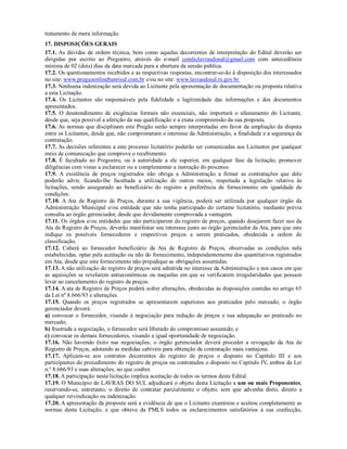 tratamento de mera informação.
17. DISPOSIÇÕES GERAIS
17.1. As dúvidas de ordem técnica, bem como aquelas decorrentes de interpretação do Edital deverão ser
dirigidas por escrito ao Pregoeiro, através do e-mail comliclavrasdosul@gmail.com com antecedência
mínima de 02 (dois) dias da data marcada para a abertura da sessão pública.
17.2. Os questionamentos recebidos e as respectivas respostas, encontrar-se-ão à disposição dos interessados
no site: www.pregaoonlinebanrisul.com.br e/ou no site: www.lavrasdosul.rs.gov.br
17.3. Nenhuma indenização será devida ao Licitante pela apresentação de documentação ou proposta relativa
a esta Licitação.
17.4. Os Licitantes são responsáveis pela fidelidade e legitimidade das informações e dos documentos
apresentados.
17.5. O desatendimento de exigências formais não essenciais, não importará o afastamento do Licitante,
desde que, seja possível a aferição da sua qualificação e a exata compreensão da sua proposta.
17.6. As normas que disciplinam este Pregão serão sempre interpretadas em favor da ampliação da disputa
entre os Licitantes, desde que, não comprometam o interesse da Administração, a finalidade e a segurança da
contratação.
17.7. As decisões referentes a este processo licitatório poderão ser comunicadas aos Licitantes por qualquer
meio de comunicação que comprove o recebimento.
17.8. É facultado ao Pregoeiro, ou à autoridade a ele superior, em qualquer fase da licitação, promover
diligências com vistas a esclarecer ou a complementar a instrução do processo.
17.9. A existência de preços registrados não obriga a Administração a firmar as contratações que dele
poderão advir, ficando-lhe facultada a utilização de outros meios, respeitada a legislação relativa às
licitações, sendo assegurado ao beneficiário do registro a preferência de fornecimento em igualdade de
condições.
17.10. A Ata de Registro de Preços, durante a sua vigência, poderá ser utilizada por qualquer órgão da
Administração Municipal e/ou entidade que não tenha participado do certame licitatório, mediante prévia
consulta ao órgão gerenciador, desde que devidamente comprovada a vantagem.
17.11. Os órgãos e/ou entidades que não participarem do registro de preços, quando desejarem fazer uso da
Ata de Registro de Preços, deverão manifestar seu interesse junto ao órgão gerenciador da Ata, para que este
indique os possíveis fornecedores e respectivos preços a serem praticados, obedecida a ordem de
classificação.
17.12. Caberá ao fornecedor beneficiário da Ata de Registro de Preços, observadas as condições nela
estabelecidas, optar pela aceitação ou não do fornecimento, independentemente dos quantitativos registrados
em Ata, desde que este fornecimento não prejudique as obrigações assumidas.
17.13. A não utilização do registro de preços será admitida no interesse da Administração e nos casos em que
as aquisições se revelarem antieconômicas ou naquelas em que se verificarem irregularidades que possam
levar ao cancelamento do registro de preços.
17.14. A ata de Registro de Preços poderá sofrer alterações, obedecidas às disposições contidas no artigo 65
da Lei nº 8.666/93 e alterações.
17.15. Quando os preços registrados se apresentarem superiores aos praticados pelo mercado, o órgão
gerenciador deverá:
a) convocar o fornecedor, visando à negociação para redução de preços e sua adequação ao praticado no
mercado;
b) frustrada a negociação, o fornecedor será liberado do compromisso assumido; e
c) convocar os demais fornecedores, visando a igual oportunidade de negociação.
17.16. Não havendo êxito nas negociações, o órgão gerenciador deverá proceder a revogação da Ata de
Registro de Preços, adotando as medidas cabíveis para obtenção da contratação mais vantajosa.
17.17. Aplicam-se aos contratos decorrentes do registro de preços o disposto no Capítulo III e aos
participantes do procedimento do registro de preços ou contratados o disposto no Capítulo IV, ambos da Lei
n.º 8.666/93 e suas alterações, no que couber.
17.18. A participação nesta licitação implica aceitação de todos os termos deste Edital.
17.19. O Município de LAVRAS DO SUL adjudicará o objeto desta Licitação a um ou mais Proponentes,
reservando-se, entretanto, o direito de contratar parcialmente o objeto, sem que advenha disto, direito a
qualquer reivindicação ou indenização.
17.20. A apresentação da proposta será a evidência de que o Licitante examinou e aceitou completamente as
normas desta Licitação, e que obteve da PMLS todos os esclarecimentos satisfatórios à sua confecção,
 