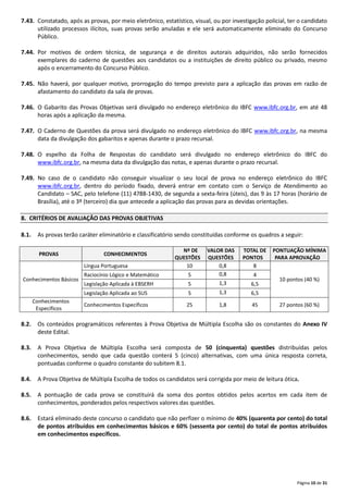 Página 10 de 31
7.43. Constatado, após as provas, por meio eletrônico, estatístico, visual, ou por investigação policial, ter o candidato
utilizado processos ilícitos, suas provas serão anuladas e ele será automaticamente eliminado do Concurso
Público.
7.44. Por motivos de ordem técnica, de segurança e de direitos autorais adquiridos, não serão fornecidos
exemplares do caderno de questões aos candidatos ou a instituições de direito público ou privado, mesmo
após o encerramento do Concurso Público.
7.45. Não haverá, por qualquer motivo, prorrogação do tempo previsto para a aplicação das provas em razão de
afastamento do candidato da sala de provas.
7.46. O Gabarito das Provas Objetivas será divulgado no endereço eletrônico do IBFC www.ibfc.org.br, em até 48
horas após a aplicação da mesma.
7.47. O Caderno de Questões da prova será divulgado no endereço eletrônico do IBFC www.ibfc.org.br, na mesma
data da divulgação dos gabaritos e apenas durante o prazo recursal.
7.48. O espelho da Folha de Respostas do candidato será divulgado no endereço eletrônico do IBFC do
www.ibfc.org.br, na mesma data da divulgação das notas, e apenas durante o prazo recursal.
7.49. No caso de o candidato não conseguir visualizar o seu local de prova no endereço eletrônico do IBFC
www.ibfc.org.br, dentro do período fixado, deverá entrar em contato com o Serviço de Atendimento ao
Candidato – SAC, pelo telefone (11) 4788‐1430, de segunda a sexta‐feira (úteis), das 9 às 17 horas (horário de
Brasília), até o 3º (terceiro) dia que antecede a aplicação das provas para as devidas orientações.
8. CRITÉRIOS DE AVALIAÇÃO DAS PROVAS OBJETIVAS
8.1. As provas terão caráter eliminatório e classificatório sendo constituídas conforme os quadros a seguir:
PROVAS CONHECIMENTOS
Nº DE
QUESTÕES
VALOR DAS
QUESTÕES
TOTAL DE
PONTOS
PONTUAÇÃO MÍNIMA
PARA APROVAÇÃO
Conhecimentos Básicos
Língua Portuguesa 10 0,8 8
10 pontos (40 %)
Raciocínio Lógico e Matemático 5 0,8 4
Legislação Aplicada à EBSERH 5 1,3 6,5
Legislação Aplicada ao SUS 5 1,3 6,5
Conhecimentos
Específicos
Conhecimentos Específicos 25 1,8 45 27 pontos (60 %)
8.2. Os conteúdos programáticos referentes à Prova Objetiva de Múltipla Escolha são os constantes do Anexo IV
deste Edital.
8.3. A Prova Objetiva de Múltipla Escolha será composta de 50 (cinquenta) questões distribuídas pelos
conhecimentos, sendo que cada questão conterá 5 (cinco) alternativas, com uma única resposta correta,
pontuadas conforme o quadro constante do subitem 8.1.
8.4. A Prova Objetiva de Múltipla Escolha de todos os candidatos será corrigida por meio de leitura ótica.
8.5. A pontuação de cada prova se constituirá da soma dos pontos obtidos pelos acertos em cada item de
conhecimentos, ponderados pelos respectivos valores das questões.
8.6. Estará eliminado deste concurso o candidato que não perfizer o mínimo de 40% (quarenta por cento) do total
de pontos atribuídos em conhecimentos básicos e 60% (sessenta por cento) do total de pontos atribuídos
em conhecimentos específicos.
 