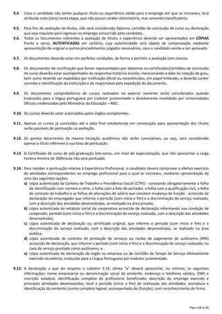 Página 12 de 31
9.4. Caso o candidato não tenha qualquer título ou experiência válida para o emprego em que se inscreveu, terá
atribuída nota (zero) nesta etapa, que não possui caráter eliminatório, mas somente classificatório.
9.5. Para fins de avaliação de títulos, não será considerado diploma, certidão de conclusão de curso ou declaração
que seja requisito para ingresso no emprego concorrido pelo candidato.
9.6. Todos os documentos referentes à avaliação de títulos e experiência deverão ser apresentados em CÓPIAS
frente e verso, AUTENTICADAS em cartório, cuja autenticidade será objeto de comprovação mediante
apresentação de original e outros procedimentos julgados necessários, caso o candidato venha a ser aprovado.
9.7. Os documentos deverão estar em perfeitas condições, de forma a permitir a avaliação com clareza.
9.8. Os documentos de certificação que forem representados por diplomas ou certificados/certidões de conclusão
de curso deverão estar acompanhados do respectivo histórico escolar, mencionando a data da colação de grau,
bem como deverão ser expedidos por instituição oficial ou reconhecidos, em papel timbrado, e deverão conter
carimbo e identificação da instituição e do responsável pela expedição do documento.
9.9. Os documentos comprobatórios de cursos realizados no exterior somente serão considerados quando
traduzidos para a língua portuguesa por tradutor juramentado e devidamente revalidado por Universidades
Oficiais credenciadas pelo Ministério da Educação – MEC.
9.10. Os cursos deverão estar autorizados pelos órgãos competentes.
9.11. Apenas os cursos já concluídos até a data final estabelecida em convocação para apresentação dos títulos
serão passíveis de pontuação na avaliação.
9.12. Os pontos decorrentes da mesma titulação acadêmica não serão cumulativos, ou seja, será considerado
apenas o título referente à sua faixa de pontuação.
9.13. O Certificado de curso de pós‐graduação lato-sensu, em nível de especialização, que não apresentar a carga
horária mínima de 360h/aula não será pontuado.
9.14. Para receber a pontuação relativa à Experiência Profissional, o candidato deverá comprovar o efetivo exercício
de atividades correspondentes ao emprego profissional para o qual se inscreveu, mediante apresentação de
uma das seguintes opções:
a) cópia autenticada da Carteira de Trabalho e Previdência Social (CTPS) ‐ constando obrigatoriamente a folha
de identificação com número e série, a folha com a foto do portador, a folha com a qualificação civil, a folha
de contrato de trabalho e as folhas de alterações de salário que constem mudança de função ‐ acrescida de
declaração do empregador que informe o período (com início e fim) e a discriminação do serviço realizado,
com a descrição das atividades desenvolvidas, se realizado na área privada;
b) cópia autenticada do estatuto social da cooperativa acrescida de declaração informando sua condição de
cooperado, período (com início e fim) e a discriminação do serviço realizado, com a descrição das atividades
desenvolvidas;
c) cópia autenticada de declaração ou certificado original, que informe o período (com início e fim) e a
discriminação do serviço realizado, com a descrição das atividades desenvolvidas, se realizado na área
pública;
d) cópia autenticada de contrato de prestação de serviços ou recibo de pagamento de autônomo (RPA)
acrescido de declaração, que informe o período (com início e fim) e a discriminação do serviço realizado, no
caso de serviço prestado como autônomo; e
e) cópia autenticada de declaração do órgão ou empresa ou de certidão de Tempo de Serviço efetivamente
exercido no exterior, traduzido para a Língua Portuguesa por tradutor juramentado.
9.15. A declaração a que diz respeito o subitem 9.14, alínea “a” deverá apresentar, no mínimo, as seguintes
informações: nome empresarial ou denominação social do emitente; endereço e telefones válidos, CNPJ e
inscrição estadual, identificação completa do profissional beneficiado; descrição do emprego exercido e
principais atividades desenvolvidas; local e período (início e fim) de realização das atividades; assinatura e
identificação do emitente (nome completo legível, acompanhado de /função), com reconhecimento de firma.
 