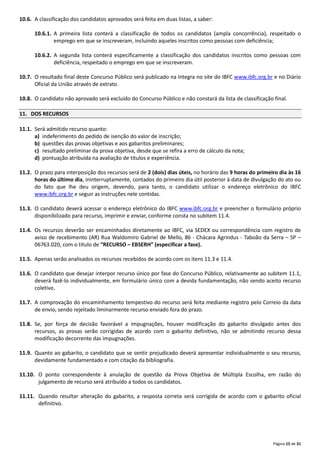 Página 15 de 31
10.6. A classificação dos candidatos aprovados será feita em duas listas, a saber:
10.6.1. A primeira lista conterá a classificação de todos os candidatos (ampla concorrência), respeitado o
emprego em que se inscreveram, incluindo aqueles inscritos como pessoas com deficiência;
10.6.2. A segunda lista conterá especificamente a classificação dos candidatos inscritos como pessoas com
deficiência, respeitado o emprego em que se inscreveram.
10.7. O resultado final deste Concurso Público será publicado na íntegra no site do IBFC www.ibfc.org.br e no Diário
Oficial da União através de extrato.
10.8. O candidato não aprovado será excluído do Concurso Público e não constará da lista de classificação final.
11. DOS RECURSOS
11.1. Será admitido recurso quanto:
a) indeferimento do pedido de isenção do valor de inscrição;
b) questões das provas objetivas e aos gabaritos preliminares;
c) resultado preliminar da prova objetiva, desde que se refira a erro de cálculo da nota;
d) pontuação atribuída na avaliação de títulos e experiência.
11.2. O prazo para interposição dos recursos será de 2 (dois) dias úteis, no horário das 9 horas do primeiro dia às 16
horas do último dia, ininterruptamente, contados do primeiro dia útil posterior à data de divulgação do ato ou
do fato que lhe deu origem, devendo, para tanto, o candidato utilizar o endereço eletrônico do IBFC
www.ibfc.org.br e seguir as instruções nele contidas.
11.3. O candidato deverá acessar o endereço eletrônico do IBFC www.ibfc.org.br e preencher o formulário próprio
disponibilizado para recurso, imprimir e enviar, conforme consta no subitem 11.4.
11.4. Os recursos deverão ser encaminhados diretamente ao IBFC, via SEDEX ou correspondência com registro de
aviso de recebimento (AR) Rua Waldomiro Gabriel de Mello, 86 ‐ Chácara Agrindus ‐ Taboão da Serra – SP –
06763.020, com o título de “RECURSO – EBSERH” (especificar a fase).
11.5. Apenas serão analisados os recursos recebidos de acordo com os itens 11.3 e 11.4.
11.6. O candidato que desejar interpor recurso único por fase do Concurso Público, relativamente ao subitem 11.1,
deverá fazê‐lo individualmente, em formulário único com a devida fundamentação, não sendo aceito recurso
coletivo.
11.7. A comprovação do encaminhamento tempestivo do recurso será feita mediante registro pelo Correio da data
de envio, sendo rejeitado liminarmente recurso enviado fora do prazo.
11.8. Se, por força de decisão favorável a impugnações, houver modificação do gabarito divulgado antes dos
recursos, as provas serão corrigidas de acordo com o gabarito definitivo, não se admitindo recurso dessa
modificação decorrente das impugnações.
11.9. Quanto ao gabarito, o candidato que se sentir prejudicado deverá apresentar individualmente o seu recurso,
devidamente fundamentado e com citação da bibliografia.
11.10. O ponto correspondente à anulação de questão da Prova Objetiva de Múltipla Escolha, em razão do
julgamento de recurso será atribuído a todos os candidatos.
11.11. Quando resultar alteração do gabarito, a resposta correta será corrigida de acordo com o gabarito oficial
definitivo.
 