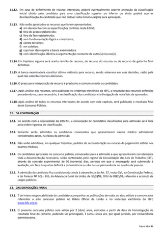 Página 16 de 31
11.12. Em caso de deferimento de recurso interposto, poderá eventualmente ocorrer alteração da classificação
inicial obtida pelo candidato para uma classificação superior ou inferior ou ainda poderá ocorrer
desclassificação do candidato que não obtiver nota mínima exigida para aprovação.
11.13. Não serão apreciados os recursos que forem apresentados:
a) em desacordo com as especificações contidas neste Edital;
b) fora do prazo estabelecido;
c) fora da fase estabelecida;
d) sem fundamentação lógica e consistente;
e) contra terceiros;
f) em coletivo;
g) cujo teor desrespeite a banca examinadora.
h) com identificação idêntica à argumentação constante de outro(s) recurso(s).
11.14. Em hipótese alguma será aceita revisão de recurso, de recurso do recurso ou de recurso de gabarito final
definitivo.
11.15. A banca examinadora constitui última instância para recurso, sendo soberana em suas decisões, razão pela
qual não caberão recursos adicionais.
11.16. O prazo para interposição de recurso é preclusivo e comum a todos os candidatos.
11.17. Após análise dos recursos, será publicado no endereço eletrônico do IBFC, o resultado dos recursos deferidos
procedendo‐se, caso necessário, à reclassificação dos candidatos e à divulgação de nova lista de aprovados.
11.18. Após análise de todos os recursos interpostos de acordo com este capítulo, será publicado o resultado final
deste Concurso Público.
12. DA CONTRATAÇÃO
12.1. De acordo com a necessidade da EBSERH, a convocação de candidatos classificados para admissão será feita
pela ordem rigorosa de classificação.
12.2. Somente serão admitidos os candidatos convocados que apresentarem exame médico admissional
considerados aptos, na época da admissão.
12.3. Não serão admitidos, em qualquer hipótese, pedidos de reconsideração ou recurso do julgamento obtido nos
exames médicos.
12.4. Os candidatos aprovados no concurso público, convocados para a admissão e que apresentarem corretamente
toda a documentação necessária, serão contratados pelo regime da Consolidação das Leis do Trabalho (CLT),
através de contrato experimental de 90 (noventa) dias, período em que o empregado será submetido à
avaliação, em face da qual se definirá a conveniência ou não da sua permanência no quadro de pessoal.
12.5. A admissão do candidato fica condicionada ainda à observância do Art. 37, inciso XVI, da Constituição Federal,
e do Parecer Nº GQ – 145, da Advocacia Geral da União, de 30/03/98, DOU de 03/01/98, referente a acúmulo de
cargos públicos.
13. DAS DISPOSIÇÕES FINAIS
13.1. É de inteira responsabilidade do candidato acompanhar as publicações de todos os atos, editais e comunicados
referentes a este concurso público no Diário Oficial da União e no endereço eletrônico do IBFC
www.ibfc.org.br.
13.2. O presente concurso público será válido por 2 (dois) anos, contados a partir da data de homologação do
resultado final do certame, podendo ser prorrogado, 1 (uma) única vez, por igual período, por conveniência
administrativa.
 