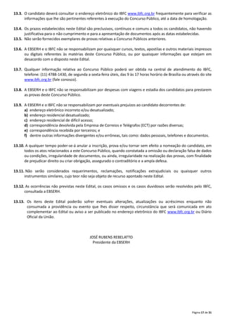 Página 17 de 31
13.3. O candidato deverá consultar o endereço eletrônico do IBFC www.ibfc.org.br frequentemente para verificar as
informações que lhe são pertinentes referentes à execução do Concurso Público, até a data de homologação.
13.4. Os prazos estabelecidos neste Edital são preclusivos, contínuos e comuns a todos os candidatos, não havendo
justificativa para o não cumprimento e para a apresentação de documentos após as datas estabelecidas.
13.5. Não serão fornecidos exemplares de provas relativas a Concurso Públicos anteriores.
13.6. A EBSERH e o IBFC não se responsabilizam por quaisquer cursos, textos, apostilas e outros materiais impressos
ou digitais referentes às matérias deste Concurso Público, ou por quaisquer informações que estejam em
desacordo com o disposto neste Edital.
13.7. Qualquer informação relativa ao Concurso Público poderá ser obtida na central de atendimento do IBFC,
telefone: (11) 4788‐1430, de segunda a sexta‐feira úteis, das 9 às 17 horas horário de Brasília ou através do site
www.ibfc.org.br (fale conosco).
13.8. A EBSERH e o IBFC não se responsabilizam por despesas com viagens e estadia dos candidatos para prestarem
as provas deste Concurso Público.
13.9. A EBSERH e o IBFC não se responsabilizam por eventuais prejuízos ao candidato decorrentes de:
a) endereço eletrônico incorreto e/ou desatualizado;
b) endereço residencial desatualizado;
c) endereço residencial de difícil acesso;
d) correspondência devolvida pela Empresa de Correios e Telégrafos (ECT) por razões diversas;
e) correspondência recebida por terceiros; e
f) dentre outras informações divergentes e/ou errôneas, tais como: dados pessoais, telefones e documentos.
13.10. A qualquer tempo poder‐se‐á anular a inscrição, prova e/ou tornar sem efeito a nomeação do candidato, em
todos os atos relacionados a este Concurso Público, quando constatada a omissão ou declaração falsa de dados
ou condições, irregularidade de documentos, ou ainda, irregularidade na realização das provas, com finalidade
de prejudicar direito ou criar obrigação, assegurado o contraditório e a ampla defesa.
13.11. Não serão considerados requerimentos, reclamações, notificações extrajudiciais ou quaisquer outros
instrumentos similares, cujo teor não seja objeto de recurso apontado neste Edital.
13.12. As ocorrências não previstas neste Edital, os casos omissos e os casos duvidosos serão resolvidos pelo IBFC,
consultada a EBSERH.
13.13. Os itens deste Edital poderão sofrer eventuais alterações, atualizações ou acréscimos enquanto não
consumada a providência ou evento que lhes disser respeito, circunstância que será comunicada em ato
complementar ao Edital ou aviso a ser publicado no endereço eletrônico do IBFC www.ibfc.org.br ou Diário
Oficial da União.
JOSÉ RUBENS REBELATTO
Presidente da EBSERH
 