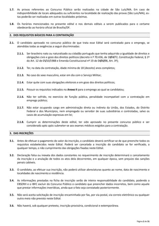 Página 2 de 31
1.7. As provas referentes ao Concurso Público serão realizadas na cidade de São Luís/MA. Em caso de
indisponibilidade de locais adequados ou suficientes na localidade de realização das provas (São Luís/MA), es‐
tas poderão ser realizadas em outras localidades próximas.
1.8. Os horários mencionados no presente edital e nos demais editais a serem publicados para o certame
obedecerão ao horário oficial de Brasília/DF.
2. DOS REQUISITOS BÁSICOS PARA A CONTRATAÇÃO
2.1. O candidato aprovado no concurso público de que trata esse Edital será contratado para o emprego, se
atendidas todas as exigências a seguir discriminadas:
2.1.1. Ser brasileiro nato ou naturalizado ou cidadão português que tenha adquirido a igualdade de direitos e
obrigações civis e gozo dos direitos políticos (decreto n.º 70.436, de 18/04/72, Constituição Federal, § 1º
do Art. 12 de 05/10/1988 e Emenda Constitucional nº 19 de 04/06/98, Art. 3º);
2.1.2. Ter, na data da contratação, idade mínima de 18 (dezoito) anos completos;
2.1.3. No caso do sexo masculino, estar em dia com o Serviço Militar;
2.1.4. Estar quite com suas obrigações eleitorais e em gozo dos direitos políticos;
2.1.5. Possuir os requisitos indicados no Anexo II para o emprego ao qual se candidatou;
2.1.6. Não ter sofrido, no exercício de função pública, penalidade incompatível com a contratação em
emprego público;
2.1.7. Não estar ocupando cargo em administração direta ou indireta da União, dos Estados, do Distrito
Federal e dos Municípios, nem empregado ou servidor de suas subsidiárias e controladas, salvo os
casos de acumulação expressas em lei;
2.1.8. Cumprir as determinações deste edital, ter sido aprovado no presente concurso público e ser
considerado apto após submeter‐se aos exames médicos exigidos para a contratação.
3. DAS INSCRIÇÕES
3.1. Antes de efetuar o pagamento do valor da inscrição, o candidato deverá certificar‐se de que preenche todos os
requisitos estabelecidos neste Edital. Poderá ser cancelada a inscrição do candidato se for verificado, a
qualquer tempo, o não cumprimento das obrigações fixadas neste Edital.
3.2. Declaração falsa ou inexata dos dados constantes no requerimento de inscrição determinará o cancelamento
da inscrição e a anulação de todos os atos dela decorrentes, em qualquer época, sem prejuízo das sanções
penais cabíveis.
3.3. O candidato, ao efetuar sua inscrição, não poderá utilizar abreviaturas quanto ao nome, data de nascimento e
localidades de nascimento e residência.
3.4. As informações prestadas na ficha de inscrição serão de inteira responsabilidade do candidato, podendo a
EBSERH e o IBFC excluir do Concurso Público o candidato que preencher dados incorretos, bem como aquele
que prestar informações inverídicas, ainda que o fato seja constatado posteriormente.
3.5. Não será aceita solicitação de inscrição encaminhada por fax, por via postal, via correio eletrônico ou qualquer
outro meio não previsto neste Edital.
3.6. Não haverá, sob qualquer pretexto, inscrição provisória, condicional e extemporânea.
 
