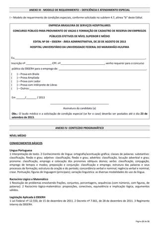Página 21 de 31
ANEXO III - MODELO DE REQUERIMENTO – DEFICIÊNCIA E ATENDIMENTO ESPECIAL
I – Modelo de requerimento de condições especiais, conforme solicitado no subitem 4.7, alínea “b” deste Edital.
EMPRESA BRASILEIRA DE SERVIÇOS HOSPITALARES
CONCURSO PÚBLICO PARA PROVIMENTO DE VAGAS E FORMAÇÃO DE CADASTRO DE RESERVA EM EMPREGOS
PÚBLICOS EFETIVOS DE NÍVEL SUPERIOR E MÉDIO
EDITAL Nº 04 – EBSERH - ÁREA ADMINISTRATIVA, DE 20 DE AGOSTO DE 2013
HOSPITAL UNIVERSITÁRIO DA UNIVERSIDADE FEDERAL DO MARANHÃO-HUUFMA
Eu,_________________________________________________________________________________________,
Inscrição nº _________________, CPF. nº______________________________, venho requerer para o concurso
público da EBSERH para o emprego de: ____________________________________________________________.
( ) – Prova em Braile
( ) – Prova Ampliada
( ) – Prova com Ledor
( ) – Prova com Intérprete de Libras
( ) – Outros:____________________________________________________________________________
Em ______/_______ / 2013
________________________________________
Assinatura do candidato (a)
Obs.: O laudo médico e a solicitação de condição especial (se for o caso) deverão ser postados até o dia 23 de
setembro de 2013.
ANEXO IV- CONTEÚDO PROGRAMÁTICO
NÍVEL MÉDIO
CONHECIMENTOS BÁSICOS
Língua Portuguesa
1 Interpretação de texto. 2 Conhecimento de língua: ortografia/acentuação gráfica; classes de palavras: substantivo:
classificação, flexão e grau; adjetivo: classificação, flexão e grau; advérbio: classificação, locução adverbial e grau;
pronome: classificação, emprego e colocação dos pronomes oblíquos átonos; verbo: classificação, conjugação,
emprego de tempos e modos; preposição e conjunção: classificação e emprego; estrutura das palavras e seus
processos de formação; estrutura da oração e do período; concordância verbal e nominal; regência verbal e nominal,
crase. Pontuação; figuras de linguagem (principais); variação linguística: as diversas modalidades do uso da língua.
Raciocínio Lógico e Matemático
1 Resolução de problemas envolvendo frações, conjuntos, porcentagens, sequências (com números, com figuras, de
palavras). 2 Raciocínio lógico‐matemático: proposições, conectivos, equivalência e implicação lógica, argumentos
válidos.
Legislação Aplicada à EBSERH
1 Lei Federal nº 12.550, de 15 de dezembro de 2011. 2 Decreto nº 7.661, de 28 de dezembro de 2011. 3 Regimento
Interno da EBSERH.
 