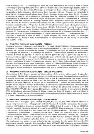 Página 28 de 31
banco de dados (SGBD). 1.6 Administração de banco de dados. Administração de usuários e perfis de acesso.
Controle de proteção, integridade, concorrência e bloqueio de transações. Backup e restauração de dados. Tolerância
a falhas e continuidade de operação. Monitoração e otimização de desempenho. 2 Linguagens de definição e
manipulação de dados. Linguagem SQL (Structured Query Language). 2.1 DML – linguagem de manipulação de
dados. 2.2 DDL – linguagem de definição de dados. 2.3 DCL – linguagem de controle de dados. 2.4 DTL – linguagem
de transação de dados. 2.5 SQL – linguagem de consulta de dados. 2.6 Conceitos e comandos PLSQL. 3 Cláusulas,
operadores lógicos, operadores relacionais e funções de agregação. 4 Arquitetura cliente‐servidor. 4.1 Tecnologia
usada em clientes e em servidores. 4.2 Tecnologia usada em redes. 4.3 Arquitetura e políticas de armazenamento de
dados e funções. 4.4 Triggers e procedimentos armazenados. 4.5 Controle e processamento de transações. 4.6
Bancos de dados distribuídos. 4.7 Arquitetura OLAP. 5 Administração de banco de dados. 5.1 Arquitetura e acesso a
banco de dados. 5.2 Projeto lógico e físico de banco dados. 5.3 Análise de desempenho e tunning de banco de dados.
5.4 Gestão de segurança em banco de dados. 5.5 Monitoramento de banco dados. 5.6 Transformação do modelo
conceitual. 5.7 Desenvolvimento de integrações: tecnologia middleware. 5.8 APS (Application Platform Suite). 5.9
Gerência de transações. 5.10 Gerência de bloqueios. 5.11 Gerência de desempenho. 5.12 Gestão de Capacidade. 5.13
Exportação e importação e bases de dados. 6 Tópicos avançados em bancos de dados. 6.1 Modelagem
multidimensional. 6.2 Bancos de dados multidimensionais. 6.3 Datawarehouse. 6.4 Data mining. 6.5 Ferramentas
livres para DW – Pentaho.
134 – ANALISTA DE TECNOLOGIA DA INFORMAÇÃO – PROCESSOS
1 Análise de processos. 1.1 Governança de TI: COBIT 4.1 e ITIL V2/V3. 1.2 ISO/IEC 20000. 1.3 Conceitos de engenharia
de software. 1.4 Processo de software: RUP, Scrum, Programação Extrema. 1.5 UML 2.0. 1.5 Análise de negócios e
requisitos. 1.6 Conceitos de qualidade de software. 1.7 Modelagem de dados. 1.8 Estruturas organizacionais.
1.9 Modelagem de processos. 1.10 Automação de processos. 2 Gerenciamento eletrônico de documentos e
processos. 3 Análise de requisitos. 4 Métricas de software: pontos de função e pontos de caso de uso. 5
Desenvolvimento de programas. 5.1 Arquitetura de aplicações para o ambiente web. 5.2 Arquitetura cliente/servidor.
5.3 Arquitetura OLAP. SOA e web services. 5.4 Modelo relacional e normalização de dados. 5.5 Linguagens de
definição e manipulação de dados. 5.6 Linguagem de consulta – SQL. 5.7 Banco de Dados PostgreSql e Oracle. 5.8
Linguagem de programação JAVA e PHP. 6 Orientação a objetos. 6.1 Conceitos fundamentais, análise, modelagem e
padrões de projeto. 6.2 Análise de requisitos funcionais e não funcionais. 6.3 Técnicas e estratégias de validação. 6.4
Modelagem de dados e projeto lógico para ambiente relacional. 7 Visão conceitual sobre ferramentas CASE.
135 – ANALISTA DE TECNOLOGIA DA INFORMAÇÃO – SISTEMAS OPERACIONAIS
1 Infraestrutura de TI. 2 Sistemas operacionais Windows, Linux e Unix: conceitos básicos, noções de operação e
administração. 3 Administração, análise de performance, inventário e tunning de sistemas aplicativos nos ambientes
de sistemas operacionais com plataformas Windows, Linux e Unix. 4 Infra‐estruturas de rede locais e remotas,
protocolos de rede, tecnologias de redes locais e de inter‐redes. 5 Arquiteturas e protocolos para redes de
transmissão de dados (LAN/MAN). 6 Soluções de alta disponibilidade. 7 Sistemas de gerenciamento de rede:
conceitos básicos, noções de operação e administração. 8 Software livre, especialmente quanto a ferramentas para
monitoramento e diagnóstico de ambientes computacionais. 9 Serviços de rede (correio eletrônico, SMTP, DNS,
WINS, DHCP, FTP, HTTP/S, SSH, dentre outros). 10 Arquiteturas e protocolos para redes de armazenamento de dados
(SAN). 11 Soluções de alta disponibilidade. 12 Backup e restore de dados. 13 Servidores web e servidores de
aplicação J2EE, PHP, ASP, .Net: conceitos básicos, noções de operação e administração. 14 Gerenciamento de serviços
– ITIL V2/V3. Conceitos básicos, estrutura e objetivos.
136 – ANALISTA DE TECNOLOGIA DA INFORMAÇÃO – SUPORTE E REDES
1 Ambiente UNIX. 2 Instalação e suporte a TCP/IP, DHCP, DNS, NIS, CIFS, NFS, POP, IMAP, SMTP, FTP. 3 Serviços de
arquivo e impressão em rede. 4 Integração com ambiente Windows. 5 Instalação e configuração dos serviços e
servidores PROXY/SQUID. 6 Servidor de aplicação (APACHE e JBOSS). 7 LDAP. 8 Servidores de Correio (SENDMAIL,
PROCMAIL e QMAIL). 9 Ambiente Microsoft Windows Server 2000/2003. 10 Active Directory, IIS, Terminal Service.
11 Infra‐estrutura de hardware: RISC, Intel, Storage, NAS, SAN. 12 Máquinas Virtuais. 13 Segurança da informação.
13.1 Classificação de informações. 13.2 Segurança física e lógica. 13.3 VPN. 13.4 Sistemas de detecção de intrusão.
13.5 Vulnerabilidades e ataques a sistemas computacionais. 13.6 Políticas de segurança e auditoria. 13.7 Criptografia,
protocolos criptográficos, sistemas de criptografia e aplicações. 13.8 Ataques e proteções relativos a hardware,
software, sistemas operacionais, aplicações, bancos de dados e redes. 14 Administração de redes. 14.1
Infra‐estruturas de rede locais e remotas, protocolos de rede, tecnologias de redes locais e de inter‐redes. 14.2
Arquiteturas e protocolos para redes de transmissão de dados (LAN/MAN). 14.3 Soluções de alta disponibilidade.
14.4 Projetos de redes rede locais e remotas. 14.5 Sistemas de gerenciamento de rede. 14.6 Softwares livres para
 