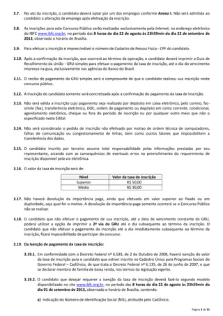 Página 3 de 31
3.7. No ato da inscrição, o candidato deverá optar por um dos empregos conforme Anexo I. Não será admitida ao
candidato a alteração de emprego após efetivação da inscrição.
3.8. As inscrições para este Concurso Público serão realizadas exclusivamente pela Internet, no endereço eletrônico
do IBFC www.ibfc.org.br, no período das 8 horas do dia 22 de agosto às 23h59min do dia 22 de setembro de
2013, observado o horário de Brasília.
3.9. Para efetuar a inscrição é imprescindível o número de Cadastro de Pessoa Física ‐ CPF do candidato.
3.10. Após a confirmação da inscrição, que ocorrerá ao término da operação, o candidato deverá imprimir a Guia de
Recolhimento da União ‐ GRU simples para efetuar o pagamento da taxa de inscrição, até o dia do vencimento
impresso na guia, exclusivamente nas agências do Banco do Brasil.
3.11. O recibo de pagamento da GRU simples será o comprovante de que o candidato realizou sua inscrição neste
concurso público.
3.12. A inscrição do candidato somente será concretizada após a confirmação do pagamento da taxa de inscrição.
3.13. Não será válida a inscrição cujo pagamento seja realizado por depósito em caixa eletrônico, pelo correio, fac‐
símile (fax), transferência eletrônica, DOC, ordem de pagamento ou depósito em conta corrente, condicional,
agendamento eletrônico, cheque ou fora do período de inscrição ou por qualquer outro meio que não o
especificado neste Edital.
3.14. Não será considerado o pedido de inscrição não efetivado por motivo de ordem técnica de computadores,
falhas de comunicação ou congestionamento de linhas, bem como outros fatores que impossibilitem a
transferência dos dados.
3.15. O candidato inscrito por terceiro assume total responsabilidade pelas informações prestadas por seu
representante, arcando com as consequências de eventuais erros no preenchimento do requerimento de
inscrição disponível pela via eletrônica.
3.16. O valor da taxa de inscrição será de:
3.17. Não haverá devolução da importância paga, ainda que efetuada em valor superior ao fixado ou em
duplicidade, seja qual for o motivo. A devolução da importância paga somente ocorrerá se o Concurso Público
não se realizar.
3.18. O candidato que não efetuar o pagamento de sua inscrição, até a data de vencimento constante da GRU,
poderá utilizar a opção de imprimir a 2ª via da GRU até o dia subsequente ao término da inscrição. O
candidato que não efetuar o pagamento da inscrição até o dia imediatamente subsequente ao término da
inscrição, ficará impossibilitado de participar do concurso.
3.19. Da Isenção de pagamento da taxa de inscrição:
3.19.1. Em conformidade com o Decreto Federal nº 6.593, de 2 de Outubro de 2008, haverá isenção do valor
da taxa de inscrição para o candidato que estiver inscrito no Cadastro Único para Programas Sociais do
Governo Federal – CadÚnico, de que trata o Decreto Federal nº 6.135, de 26 de junho de 2007, e que
se declarar membro de família de baixa renda, nos termos da legislação vigente.
3.19.2. O candidato que desejar requerer a isenção da taxa de inscrição deverá fazê‐lo segundo modelo
disponibilizado no site www.ibfc.org.br, no período das 8 horas do dia 22 de agosto às 23h59min do
dia 01 de setembro de 2013, observado o horário de Brasília, contendo:
a) Indicação do Número de Identificação Social (NIS), atribuído pelo CadÚnico;
Nível Valor da taxa de inscrição
Superior R$ 50,00
Médio R$ 30,00
 