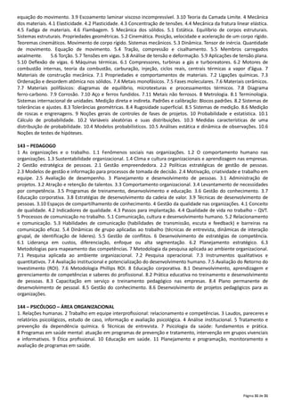 Página 31 de 31
equação do movimento. 3.9 Escoamento laminar viscoso incompressível. 3.10 Teoria da Camada Limite. 4 Mecânica
dos materiais. 4.1 Elasticidade. 4.2 Plasticidade. 4.3 Concentração de tensões. 4.4 Mecânica da fratura linear elástica.
4.5 Fadiga de materiais. 4.6 Flambagem. 5 Mecânica dos sólidos. 5.1 Estática. Equilíbrio de corpos estruturais.
Sistemas estruturais. Propriedades geométricas. 5.2 Cinemática. Posição, velocidade e aceleração de um corpo rígido.
Teoremas cinemáticos. Movimento de corpo rígido. Sistemas mecânicos. 5.3 Dinâmica. Tensor de inércia. Quantidade
de movimento. Equação de movimento. 5.4 Tração, compressão e cisalhamento. 5.5 Membros carregados
axialmente. 5.6 Torção. 5.7 Tensões em vigas. 5.8 Análise de tensão e deformação. 5.9 Aplicações de tensão plana.
5.10 Deflexão de vigas. 6 Máquinas térmicas. 6.1 Compressores, turbinas a gás e turboreatores. 6.2 Motores de
combustão internas, teoria da combustão, carburação, injeção, ciclos reais, centrais térmicas a vapor d’água. 7
Materiais de construção mecânica. 7.1 Propriedades e comportamentos de materiais. 7.2 Ligações químicas. 7.3
Ordenação e desordem atômica nos sólidos. 7.4 Metais monofásicos. 7.5 Fases moleculares. 7.6 Materiais cerâmicos.
7.7 Materiais polifásicos: diagramas de equilíbrio, microtexturas e processamentos térmicos. 7.8 Diagrama
ferro‐carbono. 7.9 Corrosão. 7.10 Aço e ferros fundidos. 7.11 Metais não ferrosos. 8 Metrologia. 8.1 Terminologia.
Sistemas internacional de unidades. Medição direta e indireta. Padrões e calibração: Blocos padrões. 8.2 Sistemas de
tolerâncias e ajustes. 8.3 Tolerâncias geométricas. 8.4 Rugosidade superficial. 8.5 Sistemas de medição. 8.6 Medição
de roscas e engrenagens. 9 Noções gerais de controles de fases de projetos. 10 Probabilidade e estatística. 10.1
Cálculo de probabilidade. 10.2 Variáveis aleatórias e suas distribuições. 10.3 Medidas características de uma
distribuição de probabilidade. 10.4 Modelos probabilísticos. 10.5 Análises estática e dinâmica de observações. 10.6
Noções de testes de hipóteses.
143 – PEDAGOGO
1 As organizações e o trabalho. 1.1 Fenômenos sociais nas organizações. 1.2 O comportamento humano nas
organizações. 1.3 Sustentabilidade organizacional. 1.4 Clima e cultura organizacionais e aprendizagem nas empresas.
2 Gestão estratégica de pessoas. 2.1 Gestão empreendedora. 2.2 Políticas estratégicas de gestão de pessoas.
2.3 Modelos de gestão e informação para processos de tomada de decisão. 2.4 Motivação, criatividade e trabalho em
equipe. 2.5 Avaliação de desempenho. 3 Planejamento e desenvolvimento de pessoas. 3.1 Administração de
projetos. 3.2 Atração e retenção de talentos. 3.3 Comportamento organizacional. 3.4 Levantamento de necessidades
por competência. 3.5 Programas de treinamento, desenvolvimento e educação. 3.6 Gestão do conhecimento. 3.7
Educação corporativa. 3.8 Estratégias de desenvolvimento da cadeia de valor. 3.9 Técnicas de desenvolvimento de
pessoas. 3.10 Espaços de compartilhamento de conhecimento. 4 Gestão da qualidade nas organizações. 4.1 Conceito
de qualidade. 4.2 Indicadores de qualidade. 4.3 Passos para implantação. 4.4 Qualidade de vida no trabalho – QVT.
5 Processos de comunicação no trabalho. 5.1 Comunicação, cultura e desenvolvimento humano. 5.2 Relacionamento
e comunicação. 5.3 Habilidades de comunicação (habilidades de transmissão, escuta e feedback) e barreiras na
comunicação eficaz. 5.4 Dinâmicas de grupo aplicadas ao trabalho (técnicas de entrevista, dinâmicas de interação
grupal, de identificação de lideres). 5.5 Gestão de conflitos. 6 Desenvolvimento de estratégias de competência.
6.1 Liderança em custos, diferenciação, enfoque ou alta segmentação. 6.2 Planejamento estratégico. 6.3
Metodologias para mapeamento das competências. 7 Metodologia da pesquisa aplicada ao ambiente organizacional.
7.1 Pesquisa aplicada ao ambiente organizacional. 7.2 Pesquisa operacional. 7.3 Instrumentos qualitativos e
quantitativos. 7.4 Avaliação institucional e potencialização do desenvolvimento humano. 7.5 Avaliação do Retorno do
Investimento (ROI). 7.6 Metodologia Phillips ROI. 8 Educação corporativa. 8.1 Desenvolvimento, aprendizagem e
gerenciamento de competências e saberes do profissional. 8.2 Prática educativa no treinamento e desenvolvimento
de pessoas. 8.3 Capacitação em serviço e treinamento pedagógico nas empresas. 8.4 Plano permanente de
desenvolvimento de pessoal. 8.5 Gestão do conhecimento. 8.6 Desenvolvimento de projetos pedagógicos para as
organizações.
144 – PSICÓLOGO – ÁREA ORGANIZACIONAL
1. Relações humanas. 2 Trabalho em equipe interproﬁssional: relacionamento e competências. 3 Laudos, pareceres e
relatórios psicológicos, estudo de caso, informação e avaliação psicológica. 4 Análise institucional. 5 Tratamento e
prevenção da dependência química. 6 Técnicas de entrevista. 7 Psicologia da saúde: fundamentos e prática.
8 Programas em saúde mental: atuação em programas de prevenção e tratamento, intervenção em grupos vivenciais
e informativos. 9 Ética proﬁssional. 10 Educação em saúde. 11 Planejamento e programação, monitoramento e
avaliação de programas em saúde.
 