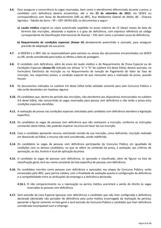 Página 5 de 31
4.6. Para assegurar a concorrência às vagas reservadas, bem como o atendimento diferenciado durante a prova, o
candidato com deficiência deverá encaminhar, até o dia 23 de setembro de 2013, via SEDEX ou
correspondência com Aviso de Recebimento (AR) ao IBFC, Rua Waldomiro Gabriel de Mello, 86 ‐ Chácara
Agrindus ‐ Taboão da Serra – SP – CEP: 06763‐020, os documentos a seguir:
a) Laudo médico original ou cópia autenticada expedido no prazo máximo de 12 (doze) meses da data do
término das inscrições, atestando a espécie e o grau de deficiência, com expressa referência ao código
correspondente da Classificação Internacional de Doença – CID, bem como a provável causa da deficiência;
b) Requerimento de condições especiais (Anexo III) devidamente preenchido e assinado, para assegurar
previsão de adaptação da sua prova.
4.7. A EBSERH e o IBFC não se responsabilizam pelo extravio ou atraso dos documentos encaminhados via SEDEX
ou AR, sendo considerada para todos os efeitos a data de postagem.
4.8. O candidato com deficiência, além do envio do laudo médico e do Requerimento de Prova Especial ou de
Condições Especiais (Anexo III) indicado nas alíneas “a” e “b” do subitem 4.6 deste Edital, deverá assinalar, no
Formulário Eletrônico de Inscrição ou no Requerimento de Isenção de Pagamento do Valor da Taxa de
Inscrição, nos respectivos prazos, a condição especial de que necessitar para a realização da prova, quando
houver.
4.9. Os documentos indicados no subitem 4.6 deste Edital terão validade somente para este Concurso Público e
não serão devolvidos em hipótese alguma.
4.10. Os candidatos que, dentro do período das inscrições, não atenderem aos dispositivos mencionados no subitem
4.6 deste Edital, não concorrerão às vagas reservadas para pessoa com deficiência e não terão a prova e/ou
condições especiais atendidas.
4.11. A realização de provas nas condições especiais solicitadas pelo candidato com deficiência atenderá a legislação
específica.
4.12. Os candidatos às vagas de pessoas com deficiência que não realizarem a inscrição, conforme as instruções
constantes deste Edital, não poderão impetrar recursos em favor da sua inscrição.
4.13. Caso o candidato apresente recurso solicitando revisão da sua inscrição, como deficiente, inscrição realizada
em desacordo ao Edital, o recurso não será considerado, sendo indeferido.
4.14. Os candidatos às vagas de pessoas com deficiência participarão do Concurso Público em igualdade de
condições com os demais candidatos, no que se refere ao conteúdo da prova, à avaliação, aos critérios de
aprovação, ao dia, horário e local de aplicação da prova.
4.15. O candidato às vagas de pessoas com deficiência, se aprovado e classificado, além de figurar na lista de
classificação geral, terá seu nome constante da lista específica de pessoas com deficiência.
4.16. Os candidatos inscritos como pessoas com deficiência e aprovados nas etapas do Concurso Público, serão
convocados pelo IBFC, para perícia médica, com a finalidade de avaliação quanto à configuração da deficiência
e a compatibilidade entre as atribuições do emprego e a deficiência declarada.
4.16.1. O não comparecimento ou a reprovação na perícia médica acarretará a perda do direito às vagas
reservadas às pessoas com deficiência.
4.17. Será excluído da Lista Especial (pessoas com deficiência) o candidato que não tiver configurada a deficiência
declarada (declarado não portador de deficiência pela junta médica encarregada da realização da perícia),
passando a figurar somente na lista geral e será excluído do Concurso Público o candidato que tiver deficiência
considerada incompatível com o emprego.
 