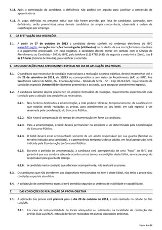Página 6 de 31
4.18. Após a contratação do candidato, a deficiência não poderá ser arguida para justificar a concessão de
aposentadoria.
4.19. As vagas definidas no presente edital que não forem providas por falta de candidatos aprovados com
deficiência, serão preenchidas pelos demais candidatos de ampla concorrência, observada a ordem de
classificação por emprego.
5. DA EFETIVAÇÃO DAS INSCRIÇÕES
5.1. A partir de 07 de outubro de 2013 o candidato deverá conferir, no endereço eletrônico do IBFC
www.ibfc.org.br, na opção inscrições homologadas (efetivadas), se os dados da sua inscrição foram recebidos
e o pagamento processado. Em caso negativo, o candidato deverá entrar em contato com o Serviço de
Atendimento ao Candidato ‐ SAC do IBFC, pelo telefone (11) 4788.1430, de segunda a sexta‐feira (úteis), das 9
às 17 horas (horário de Brasília), para verificar o ocorrido.
6. DAS SOLICITAÇÕES PARA ATENDIMENTO ESPECIAL NO DIA DE APLICAÇÃO DAS PROVAS
6.1. O candidato que necessitar de condição especial para a realização da prova objetiva, deverá encaminhar, até o
dia 23 de setembro de 2013, via SEDEX ou correspondência com Aviso de Recebimento (AR) ao IBFC, Rua
Waldomiro Gabriel de Mello, 86 ‐ Chácara Agrindus ‐ Taboão da Serra – SP – Cep: 06763.020, requerimento de
condições especiais (Anexo III) devidamente preenchido e assinado, para assegurar atendimento especial.
6.2. A candidata lactante deverá preencher, no próprio formulário de inscrição, requerimento especificando esta
condição para a adoção das providências necessárias.
6.2.1. Nos horários destinados à amamentação, a mãe poderá retirar‐se, temporariamente, da sala/local em
que estarão sendo realizadas as provas, para atendimento ao seu bebê, em sala especial a ser
reservada pela coordenação do Concurso Público.
6.2.2. Não haverá compensação do tempo de amamentação em favor da candidata.
6.2.3. Para a amamentação, o bebê deverá permanecer no ambiente a ser determinado pela Coordenação
do Concurso Público.
6.2.4. O bebê deverá estar acompanhado somente de um adulto responsável por sua guarda (familiar ou
terceiro indicado pela candidata), e a permanência temporária desse adulto, em local apropriado, será
indicada pela Coordenação do Concurso Público.
6.2.5. Durante o período de amamentação, a candidata será acompanhada de uma “fiscal” do IBFC que
garantirá que sua conduta esteja de acordo com os termos e condições deste Edital, sem a presença do
responsável pela guarda da criança.
6.2.6. A candidata nesta condição que não levar acompanhante, não realizará as provas.
6.3. Os candidatos que não atenderem aos dispositivos mencionados no item 6 deste Edital, não terão a prova e/ou
condições especiais atendidas.
6.4. A solicitação de atendimento especial será atendida segundo os critérios de viabilidade e razoabilidade.
7. DAS CONDIÇÕES DE REALIZAÇÃO DA PROVA OBJETIVA
7.1. A aplicação das provas está prevista para o dia 20 de outubro de 2013, e será realizada na cidade de São
Luís/MA.
7.1.1. Em caso de indisponibilidade de locais adequados ou suficientes na localidade de realização das
provas (São Luís/MA), estas poderão ser realizadas em outras localidades próximas.
 