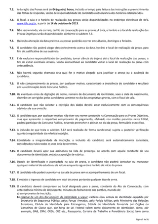 Página 7 de 31
7.2. A duração das Provas será de 04 (quatro) horas, incluído o tempo para leitura das instruções e preenchimento
das folhas de respostas, sendo de responsabilidade do candidato a observância dos horários estabelecidos.
7.3. O local, a sala e o horário de realização das provas serão disponibilizados no endereço eletrônico do IBFC
www.ibfc.org.br, a partir de 14 de outubro de 2013.
7.4. Não será enviado, via correio, cartão de convocação para as provas. A data, o horário e o local da realização das
Provas Objetivas serão disponibilizados conforme o subitem 7.3.
7.5. Havendo alteração da data prevista, as provas poderão ocorrer em sábados, domingos e feriados.
7.6. O candidato não poderá alegar desconhecimento acerca da data, horário e local de realização da prova, para
fins de justificativa de sua ausência.
7.7. É de exclusiva responsabilidade do candidato, tomar ciência do trajeto até o local de realização das provas, a
fim de evitar eventuais atrasos, sendo aconselhável ao candidato visitar o local de realização da prova com
antecedência.
7.8. Não haverá segunda chamada seja qual for o motivo alegado para justificar o atraso ou a ausência do
candidato.
7.9. O não comparecimento às provas, por qualquer motivo, caracterizará a desistência do candidato e resultará
em sua eliminação deste Concurso Público.
7.10. Os eventuais erros de digitação de nome, número de documento de identidade, sexo e data de nascimento,
deverão ser corrigidos pelos candidatos somente no dia das respectivas provas, com o fiscal de sala.
7.11. O candidato que não solicitar a correção dos dados deverá arcar exclusivamente com as consequências
advindas de sua omissão.
7.12. O candidato que, por qualquer motivo, não tiver seu nome constando na Convocação para as Provas Objetivas,
mas que apresente o respectivo comprovante de pagamento, efetuado nos moldes previstos neste Edital,
poderá participar do Concurso Público, devendo preencher e assinar, no dia da prova, formulário específico.
7.13. A inclusão de que trata o subitem 7.12 será realizada de forma condicional, sujeita a posterior verificação
quanto à regularidade da referida inscrição.
7.14. Constatada a irregularidade da inscrição, a inclusão do candidato será automaticamente cancelada,
considerados nulos todos os atos dela decorrentes.
7.15. O candidato deverá apor sua assinatura na lista de presença, de acordo com aquela constante do seu
documento de identidade, vedada a aposição de rubrica.
7.16. Depois de identificado e acomodado na sala de prova, o candidato não poderá consultar ou manusear
qualquer material de estudo ou de leitura enquanto aguarda o horário de início da prova.
7.17. O candidato não poderá ausentar‐se da sala de prova sem o acompanhamento de um fiscal.
7.18. É vedado o ingresso de candidato em local de prova portando qualquer tipo de arma.
7.19. O candidato deverá comparecer ao local designado para a prova, constante do Ato de Convocação, com
antecedência mínima de 60 (sessenta) minutos do fechamento dos portões, munido de:
a) comprovante de inscrição;
b) original de um dos documentos de identidade a seguir: carteira e/ou cédula de identidade expedida por
Secretaria de Segurança Pública, pelas Forças Armadas, pela Polícia Militar, pelo Ministério das Relações
Exteriores, Cédula de Identidade para Estrangeiros, Cédula de Identidade fornecida por Órgãos ou
Conselhos de Classe que, por força de Lei Federal valem como documento de identidade, como, por
exemplo, OAB, CRM, CREA, CRC etc., Passaporte, Carteira de Trabalho e Previdência Social, bem como
 
