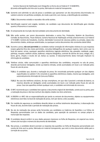 Página 8 de 31
Carteira Nacional de Habilitação (com fotografia na forma da Lei Federal nº. 9.503/1997);
c) caneta esferográfica de tinta azul ou preta, fabricada em material transparente.
7.20. Somente será admitido na sala de prova o candidato que apresentar um dos documentos discriminados no
subitem anterior em perfeitas condições, de modo a permitir, com clareza, a identificação do candidato.
7.20.1. Documentos violados e rasurados não serão aceitos.
7.21. Identificação especial será exigida, também, do candidato cujo documento de identificação gere dúvidas
quanto à fisionomia e à assinatura.
7.22. O comprovante de inscrição não terá validade como documento de identidade.
7.23. Não serão aceitos, por serem documentos destinados a outros fins, Protocolos, Boletim de Ocorrência,
Certidão de Nascimento, Título Eleitoral, Carteira Nacional de Habilitação emitida anteriormente à Lei Federal
nº 9.503/97, Carteira de Estudante, Crachás, Identidade Funcional de natureza pública ou privada, cópias dos
documentos citados, ainda que autenticadas, ou quaisquer outros documentos não constantes deste Edital.
7.24. Durante a prova, não será permitido ao candidato realizar anotação de informações relativas às suas respostas
(copiar gabarito) fora dos meios permitidos, consultas bibliográficas de qualquer espécie, bem como usar no
local de exame: armas, quaisquer aparelhos eletrônicos (agenda eletrônica, bip, gravador, notebook, pager,
palmtop, receptor, telefone celular, walkman, máquina fotográfica, controle de alarme de carro, relógio, etc.),
boné, gorro, chapéu e óculos de sol, bolsas ou sacolas. O descumprimento desta instrução implicará na
eliminação do candidato.
7.25. Telefone celular, rádio comunicador e aparelhos eletrônicos dos candidatos, enquanto na sala de prova,
deverão permanecer desligados, tendo sua bateria retirada, sendo acomodados em local a ser indicado pelos
fiscais de sala de prova.
7.25.1. O candidato que, durante a realização da prova, for encontrado portando qualquer um dos objetos
especificados no subitem 7.24, incluindo os aparelhos eletrônicos citados, mesmo que desligados, será
automaticamente eliminado do Concurso Público.
7.25.2. No caso dos telefones celulares, do tipo smartphone, em que não é possível a retirada da bateria, os
mesmos deverão ser desligados sendo acomodados em local a ser indicado pelos fiscais de sala de
prova. Caso tais aparelhos emitam qualquer som, o candidato será eliminado do concurso.
7.26. O IBFC recomenda que o candidato leve apenas o documento original de identidade, caneta azul ou preta, para
a realização da prova e não leve nenhum dos objetos citados nos itens anteriores.
7.27. A EBSERH e o IBFC não se responsabilizarão por perda ou extravio de documentos, objetos ou equipamentos
eletrônicos ocorridos no local de realização de prova, nem por danos a eles causados.
7.28. Por medida de segurança os candidatos deverão deixar as orelhas totalmente descobertas, à observação dos
fiscais de sala, durante todo o período de realização das provas.
7.29. No ato da realização das provas serão fornecidos aos candidatos os Cadernos de Questões e as Folhas de
Respostas personalizadas com os dados do candidato, para aposição da assinatura no campo próprio e
transcrição das respostas.
7.30. O candidato deverá conferir os seus dados pessoais impressos na Folha de Respostas, em especial seu nome,
número de inscrição e número do documento de identidade.
7.31. Nas provas, o candidato deverá assinalar as respostas das questões na Folha de Respostas personalizada com
caneta de tinta azul ou preta, fabricada em material transparente, que será o único documento válido para a
correção de sua prova.
 