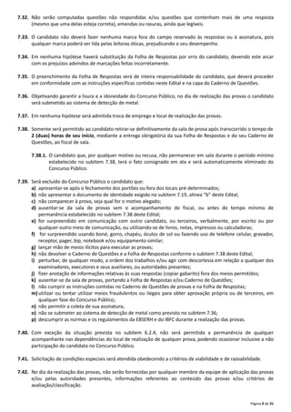 Página 9 de 31
7.32. Não serão computadas questões não respondidas e/ou questões que contenham mais de uma resposta
(mesmo que uma delas esteja correta), emendas ou rasuras, ainda que legíveis.
7.33. O candidato não deverá fazer nenhuma marca fora do campo reservado às respostas ou à assinatura, pois
qualquer marca poderá ser lida pelas leitoras óticas, prejudicando o seu desempenho.
7.34. Em nenhuma hipótese haverá substituição da Folha de Respostas por erro do candidato, devendo este arcar
com os prejuízos advindos de marcações feitas incorretamente.
7.35. O preenchimento da Folha de Respostas será de inteira responsabilidade do candidato, que deverá proceder
em conformidade com as instruções específicas contidas neste Edital e na capa do Caderno de Questões.
7.36. Objetivando garantir a lisura e a idoneidade do Concurso Público, no dia de realização das provas o candidato
será submetido ao sistema de detecção de metal.
7.37. Em nenhuma hipótese será admitida troca de emprego e local de realização das provas.
7.38. Somente será permitido ao candidato retirar‐se definitivamente da sala de prova após transcorrido o tempo de
2 (duas) horas de seu início, mediante a entrega obrigatória da sua Folha de Respostas e do seu Caderno de
Questões, ao fiscal de sala.
7.38.1. O candidato que, por qualquer motivo ou recusa, não permanecer em sala durante o período mínimo
estabelecido no subitem 7.38, terá o fato consignado em ata e será automaticamente eliminado do
Concurso Público.
7.39. Será excluído do Concurso Público o candidato que:
a) apresentar‐se após o fechamento dos portões ou fora dos locais pré‐determinados;
b) não apresentar o documento de identidade exigido no subitem 7.19, alínea “b” deste Edital;
c) não comparecer à prova, seja qual for o motivo alegado;
d) ausentar‐se da sala de provas sem o acompanhamento do fiscal, ou antes do tempo mínimo de
permanência estabelecido no subitem 7.38 deste Edital;
e) for surpreendido em comunicação com outro candidato, ou terceiros, verbalmente, por escrito ou por
qualquer outro meio de comunicação, ou utilizando‐se de livros, notas, impressos ou calculadoras;
f) for surpreendido usando boné, gorro, chapéu, óculos de sol ou fazendo uso de telefone celular, gravador,
receptor, pager, bip, notebook e/ou equipamento similar;
g) lançar mão de meios ilícitos para executar as provas;
h) não devolver o Caderno de Questões e a Folha de Respostas conforme o subitem 7.38 deste Edital;
i) perturbar, de qualquer modo, a ordem dos trabalhos e/ou agir com descortesia em relação a qualquer dos
examinadores, executores e seus auxiliares, ou autoridades presentes;
j) fizer anotação de informações relativas às suas respostas (copiar gabarito) fora dos meios permitidos;
k) ausentar‐se da sala de provas, portando a Folha de Respostas e/ou Caderno de Questões;
l) não cumprir as instruções contidas no Caderno de Questões de provas e na Folha de Respostas;
m) utilizar ou tentar utilizar meios fraudulentos ou ilegais para obter aprovação própria ou de terceiros, em
qualquer fase do Concurso Público;
n) não permitir a coleta de sua assinatura;
o) não se submeter ao sistema de detecção de metal como previsto no subitem 7.36;
p) descumprir as normas e os regulamentos da EBSERH e do IBFC durante a realização das provas.
7.40. Com exceção da situação prevista no subitem 6.2.4, não será permitida a permanência de qualquer
acompanhante nas dependências do local de realização de qualquer prova, podendo ocasionar inclusive a não
participação do candidato no Concurso Público.
7.41. Solicitação de condições especiais será atendida obedecendo a critérios de viabilidade e de razoabilidade.
7.42. No dia da realização das provas, não serão fornecidas por qualquer membro da equipe de aplicação das provas
e/ou pelas autoridades presentes, informações referentes ao conteúdo das provas e/ou critérios de
avaliação/classificação.
 