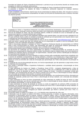 Formulário de Cadastro de Títulos e Experiência Profissional e o período em que os documentos deverão ser enviados serão
divulgados em edital a ser publicado oportunamente.
10.3 Os candidatos convocados e interessados em participar da Avaliação de Títulos e Experiência Profissional deverão:
a) preencher o formulário de cadastro de títulos e experiência profissional disponível no endereço eletrônico
www.institutoaocp.org.br;
b) após completado o preenchimento, imprimir duas vias do comprovante de cadastro dos títulos, reter uma para si e enviar a
outra juntamente com os documentos comprobatórios via Sedex com AR (Aviso de Recebimento) para o endereço informado
nas etiquetas geradas.
DESTINATÁRIO: Instituto AOCP
Caixa Postal 132
Maringá– PR
CEP 87.001 – 970
Concurso Público EBSERH/CONCURSO NACIONAL
(Avaliação de Títulos e Experiência Profissional)
NOME DO CANDIDATO: XXXXXX XXXXXXXXXXXX
EMPREGO: XXXXXXXXXXXX
NÚMERO DE INSCRIÇÃO: XXXXXXXX
10.4 A Avaliação de “Títulos” e “Experiência Profissional”, de caráter exclusivamente classificatório, terá a pontuação máxima de
20,00 (vinte) pontos, ainda que a soma dos valores dos títulos e dos comprovantes apresentados seja superior a este valor.
10.5 Para fins de Avaliação de Títulos, não será considerado diploma, certidão de conclusão de curso ou declaração que seja
requisito para ingresso no emprego pleiteado pelo candidato.
10.6 Quando o candidato possuir dois ou mais certificados solicitados como requisito básico, nos casos em que é solicitado OU um
OU outro certificado, ficará a critério do candidato a escolha do certificado que será apresentado como requisito básico e qual
o certificado que será disponibilizado para pontuação de “Títulos”.
10.6.1 O candidato deverá, no momento do cadastramento do título no site do Instituto AOCP www.institutoaocp.org.br, declarar os
títulos que possui e apontar qual título será utilizado para fins de comprovação do requisito no ato da contratação, sendo
obrigatório o envio dos certificados declarados e cadastrados.
10.7 Todos os documentos referentes à Avaliação de Títulos e Experiência Profissional deverão ser apresentados em CÓPIAS
frente e verso, AUTENTICADAS em cartório, cuja autenticidade será objeto de comprovação mediante apresentação de
original e outros procedimentos julgados necessários, caso o candidato venha a ser aprovado.
10.8 Os documentos deverão estar em perfeitas condições, de forma a permitir a avaliação com clareza.
10.9 Os documentos de certificação que forem representados por diplomas ou certificados/certidões de conclusão de curso
deverão estar acompanhados do respectivo histórico escolar, mencionando a data da colação de grau, bem como deverão ser
expedidos por instituição oficial ou reconhecidos, em papel timbrado, e deverão conter carimbo e identificação da instituição e
do responsável pela expedição do documento.
10.10 Os documentos comprobatórios de cursos realizados no exterior somente serão considerados quando forem compatíveis com
o exercício de atividades correspondentes ao emprego pleiteado e mediante a sua tradução para a língua portuguesa por
tradutor juramentado e devidamente revalidado por Universidades Oficiais credenciadas pelo Ministério da Educação – MEC.
10.11 Apenas os cursos já concluídos até a data da convocação para apresentação dos Títulos serão passíveis de pontuação na
avaliação.
10.12 O Certificado de curso de pós-graduação lato-sensu, em nível de especialização, que não apresentar a carga horária mínima
de 360h/aula não será pontuado.
10.13 Para receber a pontuação relativa à Experiência Profissional, o candidato deverá apresentar a documentação na forma
descrita a seguir:
a) cópia autenticada da Carteira de Trabalho e Previdência Social (CTPS) - constando obrigatoriamente a folha de
identificação com número e série, a folha com a foto do portador, a folha com a qualificação civil, a folha de contrato de
trabalho e as folhas de alterações de salário que constem mudança de função - acrescida de declaração emitida pelo
empregador, com reconhecimento de firma, que informe o período (com início e fim) e a discriminação do serviço realizado,
com a descrição das atividades desenvolvidas, se realizado na área privada;
b) cópia autenticada do estatuto social da cooperativa acrescida de declaração, com reconhecimento de firma, informando sua
condição de cooperado, período (com início e fim) e a discriminação do serviço realizado, com a descrição das atividades
desenvolvidas;
c) cópia autenticada do Termo de Posse acompanhada de cópia autenticada da certidão de tempo de serviço ou cópia
autenticada de declaração, que informe o período (com início e fim) e a discriminação do serviço realizado, com a descrição
das atividades desenvolvidas, no caso de Servidor Público;
d) cópia autenticada de contrato de prestação de serviços ou recibo de pagamento de autônomo (RPA) acrescidos de
declaração, com reconhecimento de firma, que informe o período (com início e fim) e a discriminação do serviço realizado, no
caso de serviço prestado como autônomo; e
e) cópia autenticada de declaração do órgão ou empresa ou de certidão de Tempo de Serviço efetivamente exercido no
exterior, traduzido para a Língua Portuguesa por tradutor juramentado, que informe o período (com início e fim) e a
discriminação do serviço realizado.
10.14 Os períodos citados no subitem 10.13 (letras, a, b, c, d, e) deverão conter claramente dia, mês e ano.
10.15 A declaração a que diz respeito ao subitem 10.13 (letra, a) deverá apresentar, no mínimo, as seguintes informações: nome
empresarial ou denominação social do emitente; endereço e telefones válidos, CNPJ e inscrição estadual, identificação
completa do profissional beneficiado; descrição do emprego exercido e principais atividades desenvolvidas; local e período
(início e fim) de realização das atividades; assinatura e identificação do emitente (nome completo legível, acompanhado de
função), com reconhecimento de firma.
10.16 A certidão a que diz respeito ao subitem 10.13 (letra, c) deverá apresentar, no mínimo, as seguintes informações: designação
do Órgão/Entidade da Administração Pública Direta, Autárquica ou Fundacional; endereço e telefones válidos, CNPJ,
identificação completa do profissional; descrição do emprego público ou função exercida e principais atividades desenvolvidas;
local e período (início e fim) de realização das atividades; assinatura e identificação do emitente (nome completo legível /
emprego público ou função e matrícula no Órgão).
Página 10 de 13
 