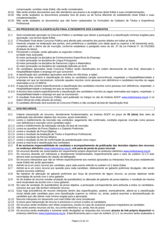comprovação, contidas neste Edital, não serão considerados.
10.31 Não serão aceitos documentos que não atenderem aos prazos e às exigências deste Edital e suas complementações.
10.32 Não serão avaliados os documentos postados fora do prazo ou de forma diferente do estabelecido neste Edital e suas
complementações.
10.33 Não serão avaliados os documentos que não forem cadastrados no Formulário de Cadastro de Títulos e Experiência
Profissional.
11. DO PROCESSO DE CLASSIFICAÇÃO FINAL E DESEMPATE DOS CANDIDATOS
11.1 Será considerado aprovado no Concurso Público o candidato que obtiver a pontuação e a classificação mínimas exigidas para
aprovação, nos termos deste Edital.
11.2 O Resultado Final deste Concurso Público será aferido pelo somatório dos pontos obtidos em todas as fases.
11.3 Havendo empate na totalização dos pontos, terá preferência o candidato com idade igual ou superior a 60 (sessenta) anos,
completos até o último dia de inscrição, conforme estabelece o parágrafo único do art. 27 da Lei Federal nº. 10.741/2003
(Estatuto do Idoso).
11.4 Persistindo o empate, serão aplicados os seguintes critérios:
a) idade mais avançada;
b) maior pontuação na disciplina de Conhecimentos Específicos do Emprego;
c) maior pontuação na disciplina de Língua Portuguesa;
d) maior pontuação na disciplina de Raciocínio Lógico e Matemático;
e) maior pontuação na disciplina de Legislação Aplicada ao SUS.
11.5 Os candidatos aprovados neste Concurso Público serão classificados em ordem decrescente de nota final, observado o
Hospital/Maternidade e emprego em que concorrem.
11.6 A classificação dos candidatos aprovados será feita em três listas, a saber:
11.6.1 A primeira lista conterá a classificação de todos os candidatos (ampla concorrência), respeitado o Hospital/Maternidade e
emprego em que se inscreveram, incluindo aqueles inscritos como pessoas com deficiência e candidatos inscritos às vagas
reservadas a Lei 12.990/14;
11.6.2 A segunda lista conterá especificamente a classificação dos candidatos inscritos como pessoas com deficiência, respeitado o
Hospital/Maternidade e emprego em que se inscreveram.
11.6.3 A terceira lista conterá especificamente a classificação dos candidatos inscritos as vagas reservadas aos negros, respeitado o
Hospital/Maternidade e emprego em que se inscreveram.
11.7 O resultado final deste Concurso Público será publicado na íntegra no site do Instituto AOCP www.institutoaocp.org.br e no
Diário Oficial da União através de extrato.
11.8 O candidato eliminado será excluído do Concurso Público e não constará da lista de classificação final.
12. DOS RECURSOS
12.1 Caberá interposição de recursos, devidamente fundamentados, ao Instituto AOCP no prazo de 02 (dois) dias úteis da
publicação das decisões objetos dos recursos, assim entendidos:
12.1.1 contra o indeferimento da inscrição nas condições: pagamento não confirmado, condição especial, inscrição como pessoa
com deficiência e inscrição como candidato negro;
12.1.2 contra o indeferimento da solicitação isenção da taxa de inscrição;
12.1.3 contra as questões da Prova Objetiva e o Gabarito Preliminar;
12.1.4 contra o resultado da Prova Objetiva;
12.1.5 contra o resultado da Avaliação de Títulos e Experiência Profissional;
12.1.6 contra o resultado da Perícia Médica;
12.1.7 contra o resultado do Ato de confirmação da autodeclaração como negro;
12.1.8 contra a nota final e classificação dos candidatos.
12.2 É de exclusiva responsabilidade do candidato o acompanhamento da publicação das decisões objetos dos recursos
no endereço eletrônico www.institutoaocp.org.br, sob pena de perda do prazo recursal.
12.3 Os recursos deverão ser protocolados em requerimento próprio disponível no endereço eletrônico www.institutoaocp.org.br.
12.4 Os recursos deverão ser individuais e devidamente fundamentados. Especificamente para o caso do subitem 12.1.3 este
deverá estar acompanhados de citação da bibliografia.
12.5 Os recursos interpostos que não se refiram especificamente aos eventos aprazados ou interpostos fora do prazo estabelecido
neste Edital não serão apreciados.
12.6 Admitir-se-á um único recurso por candidato, para cada evento referido no subitem 12.1 deste Edital.
12.7 Admitir-se-á um único recurso por questão para cada candidato, relativamente ao gabarito preliminar divulgado, não sendo
aceitos recursos coletivos.
12.8 Na hipótese de alteração do gabarito preliminar por força de provimento de algum recurso, as provas objetivas serão
recorrigidas de acordo com o novo gabarito.
12.9 Se da análise do recurso resultar anulação de questão(ões) ou alteração de gabarito da prova objetiva, o resultado da mesma
será recalculado de acordo com o novo gabarito.
12.10 No caso de anulação de questão(ões) da prova objetiva, a pontuação correspondente será atribuída a todos os candidatos,
inclusive aos que não tenham interposto recurso.
12.11 Caso haja procedência de recurso interposto dentro das especificações, poderá, eventualmente, alterar-se a classificação
inicial obtida pelo candidato para uma classificação superior ou inferior, ou, ainda, poderá acarretar a desclassificação do
candidato que não obtiver nota mínima exigida para a aprovação.
12.12 Recurso interposto em desacordo com este Edital não será considerado.
12.13 O prazo para interposição de recurso é preclusivo e comum a todos os candidatos.
12.14 Os recursos serão recebidos sem efeito suspensivo, exceto no caso de ocasionar prejuízos irreparáveis ao candidato.
12.15 Não serão aceitos recursos via fax, via correio eletrônico ou, ainda, fora do prazo.
12.16 Os recursos serão analisados e somente serão divulgadas as respostas dos recursos através de link próprio disponível no
endereço eletrônico www.institutoaocp.org.br. Especificamente para o caso do subitem 12.1.3, os recursos serão analisados e
Página 12 de 13
 
