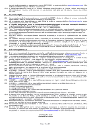 somente serão divulgadas as respostas dos recursos DEFERIDOS no endereço eletrônico www.institutoaocp.org.br. Não
serão encaminhadas respostas individuais aos candidatos.
12.17 A Banca Examinadora do Instituto AOCP, empresa responsável pela organização do certame, constitui última instância
administrativa para recursos, sendo soberana em suas decisões, razão pela qual não caberão recursos ou revisões
adicionais.
13. DA CONTRATAÇÃO
13.1 As convocações serão feitas de acordo com a necessidade da EBSERH, dentro da validade do concurso e obedecerão
rigorosamente a ordem de classificação da homologação do resultado final.
13.1.1 As convocações serão disponibilizadas no Diário Oficial da União no endereço eletrônico http://portal.in.gov.br, sendo
obrigatório o acompanhamento pelo candidato.
13.2 O candidato aprovado será lotado, no Hospital/Maternidade escolhido no ato da inscrição, em qualquer área/serviço
respeitadas as atribuições do emprego e a critério da Administração Pública.
13.3 A contratação obedecerá o disposto no Art. 4º da Lei 12.990/2014, transcrito abaixo:
13.3.1 "Art. 4° A nomeação dos candidatos aprovados respeitará os critérios de alternância e proporcionalidade, que consideram a
relação entre o número de vagas total e o número de vagas reservadas a candidatos com deficiência e a candidatos negros."
13.4 Somente serão admitidos os candidatos convocados que apresentarem exame médico admissional considerados aptos, na
época da admissão.
13.5 Não serão admitidos, em qualquer hipótese, pedidos de reconsideração ou recurso do julgamento obtido nos exames
médicos.
13.6 Os candidatos aprovados no Concurso Público, convocados para a admissão e que apresentarem corretamente toda a
documentação necessária, serão contratados pelo regime da Consolidação das Leis do Trabalho (CLT), através de contrato
experimental de 90 (noventa) dias, período em que o empregado será submetido à avaliação, em face da qual se definirá a
conveniência ou não da sua permanência no quadro de pessoal.
13.7 A admissão do candidato fica condicionada ainda à observância do Art. 37, inciso XVI, da Constituição Federal, e do Parecer
Nº GQ – 145, da Advocacia Geral da União, de 30/03/98, DOU de 03/01/98, referente a acúmulo de cargos públicos.
14. DAS DISPOSIÇÕES FINAIS
14.1 É de inteira responsabilidade do candidato acompanhar a publicação de todos os atos, editais e comunicados referentes a
este Concurso Público no Diário Oficial da União e no endereço eletrônico do Instituto AOCP www.institutoaocp.org.br.
14.1.1 A convocação de candidatos classificados para admissão será feita conforme o disposto no subitem 13.1.
14.2 O presente Concurso Público será válido por 1 (um) ano, contado a partir da data de homologação do resultado final do
certame, podendo ser prorrogado, 1 (uma) única vez, por igual período, por conveniência administrativa.
14.3 O candidato deverá consultar o endereço eletrônico do Instituto AOCP www.institutoaocp.org.br frequentemente para verificar
as informações que lhe são pertinentes referentes à execução do Concurso Público, com exceção das convocações para
contratação que ocorrerão conforme o disposto no subitem 13.1 e 13.1.1.
14.4 Os prazos estabelecidos neste Edital são preclusivos, contínuos e comuns a todos os candidatos, não havendo justificativa
para o não cumprimento e para a apresentação de documentos após as datas estabelecidas.
14.5 Não serão fornecidos exemplares de provas relativas a Concurso Públicos anteriores.
14.6 A EBSERH e o Instituto AOCP não se responsabilizam por quaisquer cursos, textos, apostilas e outros materiais impressos ou
digitais referentes às matérias deste Concurso Público, ou por quaisquer informações que estejam em desacordo com o
disposto neste Edital.
14.7 Qualquer informação relativa ao Concurso Público poderá ser obtida na central de atendimento do Instituto AOCP, telefone:
(44) 3344-4242, de segunda a sexta-feira úteis, das 9 às 17 horas horário de Brasília ou através do site do Instituto AOCP
www.institutoaocp.org.br na aba “Contato”.
14.8 A EBSERH e o Instituto AOCP não se responsabilizam por despesas com viagens e estadia dos candidatos para prestarem as
provas deste Concurso Público.
14.9 A EBSERH e o Instituto AOCP não se responsabilizam por eventuais prejuízos ao candidato decorrentes de:
a) endereço eletrônico incorreto e/ou desatualizado;
b) endereço residencial desatualizado;
c) endereço residencial de difícil acesso;
d) correspondência devolvida pela Empresa de Correios e Telégrafos (ECT) por razões diversas;
e) correspondência recebida por terceiros; e
f) dentre outras informações divergentes e/ou errôneas, tais como: dados pessoais, telefones e documentos.
14.10 A qualquer tempo poder-se-á anular a inscrição, prova e/ou tornar sem efeito a nomeação do candidato, em todos os atos
relacionados a este Concurso Público, quando constatada a omissão ou declaração falsa de dados ou condições,
irregularidade de documentos, ou ainda, irregularidade na realização das provas, com finalidade de prejudicar direito ou criar
obrigação, assegurado o contraditório e a ampla defesa.
14.11 Não serão considerados requerimentos, reclamações, notificações extrajudiciais ou quaisquer outros instrumentos similares,
cujo teor não seja objeto de recurso apontado neste Edital.
14.12 As ocorrências não previstas neste Edital, os casos omissos e os casos duvidosos serão resolvidos pelo Instituto AOCP,
consultada a EBSERH.
14.13 Os itens deste Edital poderão sofrer eventuais alterações, atualizações ou acréscimos enquanto não consumada a
providência ou evento que lhes disser respeito, circunstância que será comunicada em ato complementar ao Edital ou aviso a
ser publicado no endereço eletrônico do Instituto AOCP www.institutoaocp.org.br ou Diário Oficial da União.
NEWTON LIMA NETO
Presidente da Ebserh
Página 13 de 13
 