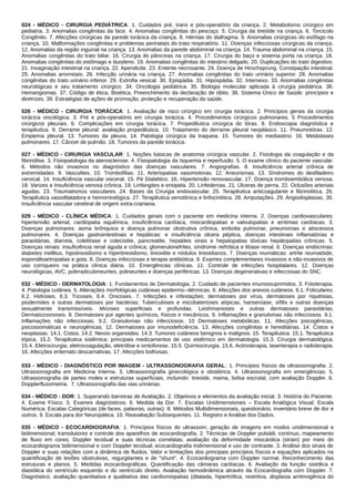 024 - MÉDICO - CIRURGIA PEDIÁTRICA: 1. Cuidados pré, trans e pós-operatório da criança. 2. Metabolismo cirúrgico em
pediatria. 3. Anomalias congênitas da face. 4. Anomalias congênitas do pescoço. 5. Cirurgia da tireóide na criança. 6. Torcicolo
Congênito. 7. Afecções cirúrgicas da parede torácica da criança. 8. Hérnias do diafragma. 9. Anomalias cirúrgicas do esôfago na
criança. 10. Malformações congênitas e problemas perinatais do trato respiratório. 11. Doenças infecciosas cirúrgicas da criança.
12. Anomalias da região inguinal na criança. 13. Anomalias da parede abdominal na criança. 14. Trauma abdominal na criança. 15.
Anomalias congênitas do trato biliar. 16. Cirurgia do pâncreas na criança. 17. Cirurgia do baço e sistema porta na criança. 18.
Anomalias congênitas do estômago e duodeno. 19. Anomalias congênitas do intestino delgado. 20. Duplicações do trato digestivo.
21. Invaginação intestinal na criança. 22. Apendicite. 23. Enterite necrosante. 24. Doença de Hirschsprung. Constipação intestinal.
25. Anomalias anorretais. 26. Infecção urinária na criança. 27. Anomalias congênitas do trato urinário superior. 28. Anomalias
congênitas do trato urinário inferior. 29. Extrofia vesical. 30. Epispádia. 31. Hipospádia. 32. Intersexo. 33. Anomalias congênitas
neurológicas e seu tratamento cirúrgico. 34. Oncologia pediátrica. 35. Biologia molecular aplicada à cirurgia pediátrica. 36.
Hemangiomas. 37. Código de ética, Bioética, Preenchimento da declaração de óbito. 38. Sistema Único de Saúde: princípios e
diretrizes. 39. Estratégias de ações de promoção, proteção e recuperação da saúde.
026 - MÉDICO - CIRURGIA TORÁCICA: 1. Avaliação de risco cirúrgico em cirurgia torácica. 2. Princípios gerais da cirurgia
torácica oncológica. 3. Pré e pós-operatório em cirurgia torácica. 4. Procedimentos cirúrgicos pulmonares. 5 Procedimentos
cirúrgicos pleurais. 6. Complicações em cirurgia torácica. 7. Propedêutica cirúrgica do tórax. 8. Endoscopia diagnóstica e
terapêutica. 9. Derrame pleural: avaliação propedêutica. 10. Tratamento do derrame pleural neoplásico. 11. Pneumotórax. 12.
Empiema pleural. 13. Tumores da pleura. 14. Patologia cirúrgica da traqueia. 15. Tumores do mediastino. 16. Metástases
pulmonares. 17. Câncer de pulmão. 18. Tumores da parede torácica.
027 - MÉDICO - CIRURGIA VASCULAR: 1. Noções básicas de anatomia cirúrgica vascular. 2. Fisiologia da coagulação e da
fibrinólise. 3. Fisiopatologia da aterosclerose. 4. Fisiopatologia da Isquemia e reperfusão. 5. O exame clínico do paciente vascular.
6. Métodos não invasivos no diagnóstico das doenças vasculares. 7. Angiografias. 8. Insuficiência arterial crônica de
extremidades. 9. Vasculites. 10. Trombofilias. 11. Arteriopatias vasomotoras. 12. Aneurismas. 13. Síndromes do desfiladeiro
cervical. 14. Insuficiência vascular visceral. 15. Pé Diabético. 16. Hipertensão renovascular. 17. Doença tromboembólica venosa.
18. Varizes e Insuficiência venosa crônica. 19. Linfangites e erisipela. 20. Linfedemas. 21. Úlceras de perna. 22. Oclusões arteriais
agudas. 23. Traumatismos vasculares. 24. Bases da Cirurgia endovascular. 25. Terapêutica anticoagulante e fibrinolítica. 26.
Terapêutica vasodilatadora e hemorreológica. 27. Terapêutica venotônica e linfocinética. 28. Amputações. 29. Angiodisplasias. 30.
Insuficiência vascular cerebral de origem extra-craniana.
029 - MÉDICO - CLÍNICA MÉDICA: 1. Cuidados gerais com o paciente em medicina interna. 2. Doenças cardiovasculares:
hipertensão arterial, cardiopatia isquêmica, insuficiência cardíaca, miocardiopatias e valvulopatias e arritmias cardíacas. 3.
Doenças pulmonares: asma brônquica e doença pulmonar obstrutiva crônica, embolia pulmonar, pneumonias e abscessos
pulmonares. 4. Doenças gastrointestinais e hepáticas: e insuficiência úlcera péptica, doenças intestinais inflamatórias e
parasitárias, diarreia, colelitíase e colecistite, pancreatite, hepatites virais e hepatopatias tóxicas hepátopatias crônicas. 5.
Doenças renais: insuficiência renal aguda e crônica, glomerulonefrites, síndrome nefrótica e litíase renal. 6. Doenças endócrinas:
diabetes mellitus, hipotireoidismo e hipertireoidismo, tireoidite e nódulos tireoidianos. 7. Doenças reumáticas: artrite reumatóide,
espondiloartropatias e gota. 8. Doenças infecciosas e terapia antibiótica. 9. Exames complementares invasivos e não-invasivos de
uso corriqueiro na prática clínica diária. 10. Emergências clínicas. 11. Controle de infecções hospitalares. 12. Doenças
neurológicas, AVC, polirradiculoneurites, polineurites e doenças periféricas. 13. Doenças degenerativas e infecciosas do SNC.
032 - MÉDICO - DERMATOLOGIA: 1. Fundamentos de Dermatologia. 2. Cuidado de pacientes imunossuprimidos. 3. Fototerapia.
4. Patologia cutânea. 5. Alterações morfológicas cutâneas epidermo-‐dérmicas. 6. Afecções dos anexos cutâneos. 6.1. Foliculares.
6.2. Hidroses. 6.3. Tricoses. 6.4. Onicoses. 7. Infecções e infestações: dermatoses por vírus, dermatoses por riquétsias,
piodermites e outras dermatoses por bactérias. Tuberculoses e micobaterioses atípicas, hanseníase, sífilis e outras doenças
sexualmente transmissíveis. Micoses superficiais e profundas. Leishmanioses e outras dermatoses parasitárias.
Dermatozoonoses. 8. Dermatoses por agentes químicos, físicos e mecânicos. 9. Inflamações e granulomas não infecciosos. 9.1.
Inflamações não infecciosas. 9.2. Granulomas não infecciosos. 10 Dermatoses metabólicas. 11. Afecções psicogênicas,
psicossomáticas e neurogênicas. 12. Dermatoses por imunodeficiência. 13. Afecções congênitas e hereditárias. 14. Cistos e
neoplasias. 14.1. Cistos. 14.2. Nevos organoides. 14.3. Tumores cutâneos benignos e malignos. 15. Terapêutica. 15.1. Terapêutica
tópica. 15.2. Terapêutica sistêmica: principais medicamentos de uso sistêmico em dermatologia. 15.3. Cirurgia dermatológica.
15.4. Eletrocirurgia, eletrocoagulação, eletrólise e iontoforese. 15.5. Quimiocirurgia. 15.6. Actinoterapia, laserterapia e radioterapia.
16. Afecções eritemato descamativas. 17. Afecções bolhosas.
033 - MÉDICO - DIAGNÓSTICO POR IMAGEM - ULTRASSONOGRAFIA GERAL: 1. Princípios físicos da ultrassonografia. 2.
Ultrassonografia em Medicina Interna. 3. Ultrassonografia ginecológica e obstétrica. 4. Ultrassonografia em emergências. 5.
Ultrassonografia de partes moles e estruturas superficiais, incluindo: tireoide, mama, bolsa escrotal, com avaliação Doppler. 6.
Dopplerfluxometria. 7. Ultrassonografia das vias urinárias.
034 - MÉDICO - DOR: 1. Superando barreiras de Avaliação. 2. Objetivos e elementos da avaliação inicial. 3. História do Paciente.
4. Exame Físico. 5. Exames diagnósticos. 6. Medida da Dor. 7. Escalas Unidimensionais – Escala Analógica Visual; Escala
Numérica; Escalas Categóricas (de faces, palavras, outras). 8. Métodos Multidimensionais, questionário, inventário breve de dor e
outros. 9. Escala para dor Neuropática. 10. Reavaliação Subsequentes. 11. Registro e Análise dos Dados.
035 - MÉDICO - ECOCARDIOGRAFIA: 1. Princípios físicos do ultrassom; geração de imagens em modos unidimensional e
bidimensional; transdutores e controle dos aparelhos de ecocardiografia. 2. Técnicas de Doppler pulsátil, contínuo, mapeamento
de fluxo em cores; Doppler tecidual e suas técnicas correlatas; avaliação da deformidade miocárdica (strain) por meio do
ecocardiograma bidimensional e com Doppler tecidual; ecocardiografia tridimensional e uso de contraste. 3. Análise dos sinais de
Doppler e suas relações com a dinâmica de fluidos. Valor e limitações dos principais princípios físicos e equações aplicados na
quantificação de lesões obstrutivas, regurgitantes e de "shunt". 4. Ecocardiograma com Doppler normal. Reconhecimento das
estruturas e planos. 5. Medidas ecocardiográficas. Quantificação das câmaras cardíacas. 6. Avaliação da função sistólica e
diastólica do ventrículo esquerdo e do ventrículo direito. Avaliação hemodinâmica através da Ecocardiografia com Doppler. 7.
Diagnóstico, avaliação quantitativa e qualitativa das cardiomiopatias (dilatada, hipertrófica, restritiva, displasia arritmogênica do
 