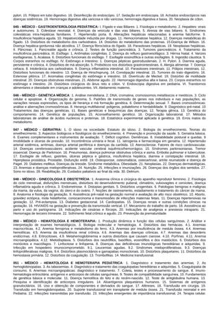 pylori. 15. Pólipos em tubo digestivo. 16. Desinfecção do endoscópio. 17. Sedação em endoscopia. 18. Achados endoscópicos nas
doenças sistêmicas. 19. Hemorragia digestiva alta varicosa e não varicosa; hemorragia digestiva e baixa. 20. Neoplasia de cólon.
045 - MÉDICO - GASTROENTEROLOGIA PEDIÁTRICA: I. Fígado e vias Biliares: 1. Fisiologia e metabolismo. 2. Hepatites: virais
e autoimunes. 3. Colestase neonatal. 4. Doenças da vesícula e das vias biliares. 5. Atresia de vias biliares. 6. Síndromes
colestáticas intra-hepáticas familiares. 7. Hipertensão porta. 8. Alterações hepáticas relacionadas à anemia falciforme. 9.
Insuficiência hepática aguda. 10. Hepatoxicidade induzida por drogas. 11. Hemocromatose hepática. 12. Doenças metabólicas do
fígado. 13. Distúrbios do metabolismo dos carboidratos. 14. Distúrbio do metabolismo das proteínas. 15.Doença de Wilson. 16.
Doença hepática gordurosa não alcoólica. 17. Doença fibrocística do fígado. 18. Parasitoses hepáticas. 19. Neoplasias hepáticas.
II. Pâncreas: 1. Pancreatite aguda e crônica. 2. Testes de função pancreática. 3. Tumores pancreáticos. 4. Tratamento da
insuficiência pancreática. III. Esôfago: 1. Anômalias congênitas. 2. Doença do refluxo gastroesofágico. 3. Hérnia hiatal. 4. Varizes
esofageanas. 5. Acalasia. 6. Distúrbios funcionais do esôfago. 7. Esofagite eosinofílica e outras esofagites. 8. Ingestão cáustica. 9.
Corpos estranhos no esôfago. IV. Estômago e Intestino: 1. Doenças pépticas gastroduodenais. 2. H. Pylori. 3. Diarreia aguda,
persistente e crônica. 4. Distúrbios de má absorção. 5. Probióticos nos distúrbios grastrointestinais. 6. Alergia alimentar. 7. Doença
celíaca. 8. Intolerância aos carboidratos. 9. Doença inflamatória intestinal. 10. Parasitoses intestinais. 11. Pólipos intestinais. 12.
Distúrbios funcionais do intestino. 13. Doença de Hirschsprung. 14. Constipação intestinal. 15. Tumores do trato digestório. 16.
Estenose pilórica. 17. Anomalias congênitas do estômago e intestino. 18. Divertículo de Meckel. 19. Distúrbio de motilidade
intestinal. 20. Doenças obstrutivas intestinais. 21. Abdome agudo. 22. Hemorragia digestiva alta e baixa. 23. Corpos estranhos no
estômago e intestino. 24. Distúrbios cirúrgicos do ânus reto e cólon. V. Endoscopia digestiva em pediatria. VI. Transtornos
alimentares e obesidade em crianças e adolescentes. VII. Aleitamento materno.
046 - MÉDICO - GENÉTICA MÉDICA: 1. Análise mendeliana. 2. DNA, cromatina, cromossomos metafásicos e meióticos. 3. Ciclo
celular e apoptose. 4. Organização do genoma. 5. Padrões de transmissão de genes nos indivíduos e nas populações, as
variações nessas expressões, os tipos de herança e má formação genética. 6. Determinação sexual. 7. Bases cromossômicas:
análise e aberrações cromossômicas. 8. Herança multifatorial: poligenia, polialelismo e herdabilidade. 9. Diagnóstico pré-natal. 10
Tratamentos das doenças genéticas. 11. Bases genéticas e bioquímicas das doenças. 12. Terapia gênica. 13. Genética do
comportamento. 14. Genética de populações. 15. Aconselhamento genético. 16. Organização laboratorial. 17. Métodos
laboratoriais de análise de ácidos nucleicos e proteínas. 18. Estatística experimental aplicada à genética. 19. Erros inatos do
metabolismo.
047 - MÉDICO - GERIATRIA: 1. O idoso na sociedade. Estatuto do idoso. 2. Biologia do envelhecimento. Teorias do
envelhecimento. 3. Aspectos biológicos e fisiológicos do envelhecimento. 4. Prevenção e promoção da saúde. 5. Geriatria básica.
6. Exames complementares e instrumentos de avaliação. 7. Déficit cognitivo. Demências. 8. Instabilidade postural e quedas. 9
Imobilidade e úlceras de pressão. 10. Incontinência urinária e fecal. 11. Iatrogenia e farmacologia em geriatria. 12. Hipertensão
arterial sistêmica, arritmias, doença arterial periférica e doenças da carótida. 13. Aterosclerose. Fatores de risco cardiovascular.
14. Doenças cerebrovasculares: acidente vascular cerebral isquêmico/hemorrágico. 15. Síndromes parkinsonianas. Tremor
essencial. Doença de Parkinson. 16. Pneumonias, doença pulmonar obstrutiva crônica e asma. Embolia pulmonar e tuberculose.
17. Esofagite de refluxo, gastrites, úlceras péptica e gástrica, insuficiência hepática, diarreia e constipação intestinal. 18.
Hiperplasia prostática. Prostatite. Disfunção erétil. 19. Osteoporose, osteomalácia, osteoartrose, artrite reumatoide e doença de
Paget. 20. Diabetes mellitus. Doenças da tireoide. Síndrome metabólica. Obesidade. 21. Neoplasias. 22. Doenças dermatológicas.
23. Anemias e doenças mieloproliferativas. 24. Nutrição. 25. Infecções e imunizações. 26. Doenças dos órgãos dos sentidos. 27.
Sono no idoso. 28. Reabilitação. 29. Cuidados paliativos ao final da vida. 30. Delirium.
048 - MÉDICO - GINECOLOGIA E OBSTETRÍCIA: 1. Anatomia clínica e cirúrgica do aparelho reprodutor feminino. 2. Fisiologia
do ciclo menstrual, disfunções menstruais, distúrbios do desenvolvimento puberal, climatério, vulvovagites e cervicites, doença
inflamatória aguda e crônica. 3. Endometriose. 4. Distopias genitais. 5. Distúrbios urogenitais. 6. Patologias benignas e malignas
da mama, da vulva, da vagina, do útero e do ovário. 7. Noções de rastreamento, estadiamento e tratamento do câncer da mama.
8. Anatomia e fisiologia da gestação. 9. Assistência pré‐natal na gestação normal e avaliação de alto risco obstétrico. 10. Aborto,
gravidez ectópica, mola hidatiforme, coriocarcinoma e transmissões de infecções maternas fetais. 11. Doenças hipertensivas na
gestação. 12. Pré-eclampsia. 13. Diabetes gestacional. 14. Cardiopatias. 15. Doenças renais e outras condições clínicas na
gestação. 16. HIV/AIDS na gestação e prevenção da transmissão vertical. 17. Mecanismo do trabalho de parto. 18. Assistência ao
parto e uso do partograma. 19. Indicações de cesárias e fórceps. 20. Indicações de analgesia e anestesia intraparto. 21.
Hemorragia de terceiro trimestre. 22. Sofrimento fetal crônico e agudo. 23. Prevenção da prematuridade.
050 - MÉDICO - HEMATOLOGIA E HEMOTERAPIA: 1. Produção dinâmica e função das células sanguíneas. 2. Análise e
interpretação de exames hematológicos. 3. Biologia molecular e hematologia. 4. Distúrbios das hemácias. 4.1. Anemias
macrocríticas. 4.2. Anemia ferropriva e metabolismo do ferro. 4.3. Anemias por insuficiência de medula óssea. 4.4. Anemias
hemolíticas. 4.5. Anemia da insuficiência renal crônica. 4.6. Anemias das doenças crônicas. 4.7. Anemias das desordens
endócrinas. 4.8. Eritrocitoses. 4.9. Metahemoglobinemia e outros distúrbios que causam cianose. 4.10. Porfírias. 4.11. Anemia
microangiopática. 4.12. Mielodisplasia. 5. Distúrbios dos neutrófilos, basófilos, eosinófilos e dos mastócitos. 6. Distúrbios dos
monócitos e macrófagos. 7. Linfocitose e linfopenia. 8. Doenças das deficiências imunológicas hereditárias e adquiridas. 9.
Infecção em hospedeiro imunocomprometido. 9.1. Leucemias agudas. 9.2. Síndromes mieloproliferativas. 9.3. Doenças
linfoproliferativas malignas. 9.4. Distúrbios plasmocitários e gamapatias monoclonais. 10. Distúrbios plaquetares. 11. Distúrbios da
hemostasia primária. 12. Distúrbios da coagulação. 13. Trombofilias. 14. Medicina transfusional.
051 - MÉDICO - HEMATOLOGIA E HEMOTERAPIA PEDIÁTRICA: 1. Diagnóstico e tratamento das anemias. 2. As
hemoglobinopatias. 3. As talassemias. 4. Diagnóstico e tratamento das coagulopatias hereditárias e adquiridas. 5. Coagulopatia de
consumo. 6. Anemias microangiopáticas: diagnóstico e tratamento. 7. Coleta, testes e processamento do sangue. 8. Imuno-
hematologia eritrocitária: antígenos e anticorpos de células sanguíneas. 9. Testes de compatibilidade sanguínea. 10. Fundamentos
de genética básica e molecular. 11. Doença hemolítica do feto e do recém-nascido. 12. Teste de antiglobulina humana. 13.
Pesquisa e identificação de anticorpos irregulares. 14. Aloantígenos plaquetários humanos. 15. Sistemas de antígenos
granulocitários. 16. Uso e obtenção de componentes e derivados do sangue. 17. Aféreses. 18. Transfusão em cirurgia. 19.
Transfusão em hemoglobinopatias. 20. Suporte transfusional em transplante de medula óssea. 21. Transfusão neonatal e em
Pediatria. 22. Infecções transmitidas por transfusão. 23. Infecções emergentes de importância transfusional. 24. Terapia celular.
 