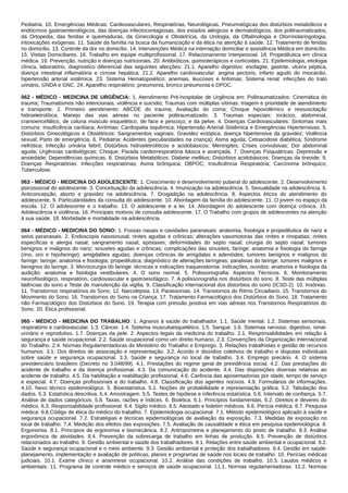 Pediatria. 10. Emergências Médicas: Cardiovasculares, Respiratórias, Neurológicas, Pneumológicas dos distúrbios metabólicos e
endócrinos gastroenterológicos, das doenças infectocontagiosas, dos estados alérgicos e dermatológicos, dos politraumatizados,
da Ortopedia, das feridas e queimaduras, da Ginecologia e Obstetrícia, da Urologia, da Oftalmologia e Otorrinolaringologia,
intoxicações exógenas. 11. Saúde da família na busca da humanização e da ética na atenção à saúde. 12. Tratamento de feridas
no domicílio. 13. Controle da dor no domicílio. 14. Intervenções Médica na internação domiciliar e assistência Médica em domicílio.
15. Visitas Domiciliares. 16. Trabalho em equipe multiprofissional. 17. Relacionamento Interpessoal. 18. Propedêutica em clínica
médica. 19. Prevenção, nutrição e doenças nutricionais. 20. Antibióticos, quimioterápicos e corticoides. 21. Epidemiologia, etiologia
clínica, laboratório, diagnostico diferencial das seguintes afecções: 21.1. Aparelho digestivo: esofagite, gastrite, ulcera péptica,
doença intestinal inflamatória e cirrose hepática; 21.2. Aparelho cardiovascular: angina pectoris, infarto agudo do miocárdio,
hipertensão arterial sistêmica. 23. Sistema Hematopoiético: anemias, leucoses e linfomas; Sistema renal: infecções do trato
urinário, GNDA e GNC. 24. Aparelho respiratório: pneumonia, bronco pneumonia e DPOC.
062 - MÉDICO - MEDICINA DE URGÊNCIA: 1. Atendimento Pré-hospitalar de Urgência em: Politraumatizados: Cinemática do
trauma; Traumatismos não intencionais, violência e suicídio; Traumas com múltiplas vítimas: triagem e prioridade de atendimento
e transporte. 2. Primeiro atendimento: ABCDE do trauma; Avaliação do coma; Choque hipovolêmico e ressuscitação
hidroeletrolítica; Manejo das vias aéreas no paciente politraumatizado. 3. Traumas especiais: torácico, abdominal,
cranioencefálico, de coluna músculo esquelético, de face e pescoço, e da pelve. 4. Doenças Cardiovasculares: Sintomas mais
comuns; Insuficiência cardíaca; Arritmias; Cardiopatia isquêmica; Hipertensão Arterial Sistêmica e Emergências Hipertensivas. 5.
Distúrbios Ginecológicos e Obstétricos: Sangramentos vaginais; Gravidez ectópica; doença hipertensiva da gravidez; Violência
sexual; Parto de emergência. 6. Pediatria: Acidentes (peculiaridades na criança); Asma aguda; Cetoacidose diabética; Síndrome
nefrótica; Infecção urinária febril; Distúrbios hidroeletrolíticos e acidobásicos; Meningites; Crises convulsivas; Dor abdominal
aguda; Urgências cardiológicas; Choque; Parada cardiorrespiratória básica e avançada. 7. Doenças Psiquiátricas: Depressão e
ansiedade; Dependências químicas. 8. Distúrbios Metabólicos: Diabete mellitus; Distúrbios acidobásicos; Doenças da tireoide. 9.
Doenças Respiratórias: Infecções respiratórias; Asma brônquica; DBPOC; Insuficiência Respiratória; Carcinoma brônquico;
Tuberculose.
063 - MÉDICO - MEDICINA DO ADOLESCENTE: 1. Crescimento e desenvolvimento puberal do adolescente. 2. Desenvolvimento
psicossocial do adolescente. 3. Conceituação da adolescência. 4. Imunização na adolescência. 5. Sexualidade na adolescência. 6.
Anticoncepção, aborto e gravidez na adolescência. 7. Drogadição na adolescência. 8. Aspectos éticos do atendimento do
adolescente. 9. Particularidades da consulta do adolescente. 10. Abordagem da família do adolescente. 11. O jovem no espaço da
escola. 12. O adolescente e o trabalho. 13. O adolescente e a lei. 14. Abordagem do adolescente com doença crônica. 15.
Adolescência e violência. 16. Principais motivos de consulta adolescente. 17. O Trabalho com grupos de adolescentes na atenção
à sua saúde. 18. Morbidade e mortalidade na adolescência.
064 - MÉDICO - MEDICINA DO SONO: 1. Fossas nasais e cavidades paranasais: anatomia, fisiologia e propedêutica de nariz e
seios paranasais. 2. Endoscopia nasosinusal; rinites agudas e crônicas; alterações vasomotoras das rinites e rinopatias; rinites
específicas e alergia nasal; sangramento nasal; epistaxes; deformidades do septo nasal; cirurgia do septo nasal; tumores
benignos e malignos do nariz; sinusites agudas e crônicas; complicações das sinusites; faringe: anatomia e fisiologia do faringe
(rino, oro e hipofaringe); amigdalites agudas; doenças crônicas de amígdalas e adenóides; tumores benignos e malignos do
faringe; laringe; anatomia e fisiologia; propedêutica; diagnóstico de alterações laríngeas; paralisias do laringe; tumores malignos e
benignos do laringe. 3. Microcirurgia do laringe: técnicas e indicações traqueostomia: indicações; ouvidos: anatomia e fisiologia da
audição; anatomia e fisiologia vestibulares. 4. O sono normal. 5. Polissonografia: Aspectos Técnicos. 6. Monitoramento
neurofisiológico, respiratório, cardiovascular e gastroesofágico. 7. A polissonografia nos distúrbios do sono. 8. Teste das múltiplas
latências do sono e Teste de manutenção da vigília. 9. Classificação Internacional dos distúrbios do sono (ICSD-2). 10. Insônias.
11. Transtornos respiratórios do Sono. 12. Narcolepsia. 13. Parassonias. 14. Transtornos do Ritmo Circadiano. 15. Transtornos do
Movimento do Sono. 16. Transtornos do Sono na Criança. 17. Tratamento Farmacológico dos Distúrbios do Sono. 18. Tratamento
não Farmacológico dos Distúrbios do Sono. 19. Terapia com pressão positiva em vias aéreas nos Transtornos Respiratórios do
Sono. 20. Ética profissional.
065 - MÉDICO - MEDICINA DO TRABALHO: 1. Agravos à saúde do trabalhador. 1.1. Saúde mental. 1.2. Sistemas sensoriais,
respiratório e cardiovascular. 1.3. Câncer. 1.4. Sistema musculoesquelético. 1.5. Sangue. 1.6. Sistemas nervoso, digestivo, renal-
urinário e reprodutivo. 1.7. Doenças da pele. 2. Aspectos legais da medicina do trabalho. 2.1. Responsabilidades em relação à
segurança e saúde ocupacional. 2.2. Saúde ocupacional como um direito humano. 2.3. Convenções da Organização Internacional
do Trabalho. 2.4. Normas Regulamentadoras do Ministério do Trabalho e Emprego. 3. Relações trabalhistas e gestão de recursos
humanos. 3.1. Dos direitos de associação e representação. 3.2. Acordo e dissídios coletivos de trabalho e disputas individuais
sobre saúde e segurança ocupacional. 3.3. Saúde e segurança no local de trabalho. 3.4. Emprego precário. 4. O sistema
previdenciário brasileiro (Decreto no 3.048/99). 4.1. Prestações do regime geral de previdência social. 4.2. Das prestações do
acidente de trabalho e da doença profissional. 4.3. Da comunicação do acidente. 4.4. Das disposições diversas relativas ao
acidente de trabalho. 4.5. Da habilitação e reabilitação profissional. 4.6. Carência das aposentadorias por idade, tempo de serviço
e especial. 4.7. Doenças profissionais e do trabalho. 4.8. Classificação dos agentes nocivos. 4.9. Formulários de informações.
4.10. Nexo técnico epidemiológico. 5. Bioestatística. 5.1. Noções de probabilidade e representação gráfica. 5.2. Tabulação dos
dados. 5.3. Estatística descritiva. 5.4. Amostragem. 5.5. Testes de hipótese e inferência estatística. 5.6. Intervalo de confiança. 5.7.
Análise de dados categóricos. 5.8. Taxas, razões e índices. 6. Bioética. 6.1. Princípios fundamentais. 6.2. Direitos e deveres do
médico. 6.3. Responsabilidade profissional. 6.4. Sigilo médico. 6.5. Atestado e boletim médicos. 6.6. Perícia médica. 6.7. Pesquisa
médica. 6.8.Código de ética do médico do trabalho. 7. Epidemiologia ocupacional. 7.1. Método epidemiológico aplicado à saúde e
segurança ocupacional. 7.2. Estratégias e técnicas epidemiológicas de avaliação da exposição. 7.3. Medidas de exposição no
local de trabalho. 7.4. Medição dos efeitos das exposições. 7.5. Avaliação de causalidade e ética em pesquisa epidemiológica. 8.
Ergonomia. 8.1. Princípios de ergonomia e biomecânica. 8.2. Antropometria e planejamento do posto de trabalho. 8.3. Análise
ergonômica de atividades. 8.4. Prevenção da sobrecarga de trabalho em linhas de produção. 8.5. Prevenção de distúrbios
relacionados ao trabalho. 9. Gestão ambiental e saúde dos trabalhadores. 9.1. Relações entre saúde ambiental e ocupacional. 9.2.
Saúde e segurança ocupacional e o meio ambiente. 9.3. Gestão ambiental e proteção dos trabalhadores. 9.4. Gestão em saúde:
planejamento, implementação e avaliação de políticas, planos e programas de saúde nos locais de trabalho. 10. Perícias médicas
judiciais. 10.1. Exame clínico e anamnese ocupacional. 10.2. Análise das condições de trabalho. 10.3. Laudos médicos e
ambientais. 11. Programa de controle médico e serviços de saúde ocupacional. 11.1. Normas regulamentadoras. 11.2. Normas
 