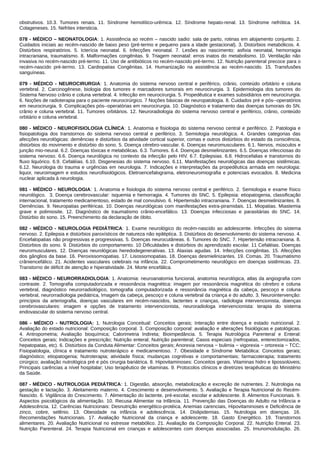 obstrutivos. 10.3. Tumores renais. 11. Síndrome hemolítico-urêmica. 12. Síndrome hepato-renal. 13. Síndrome nefrótica. 14.
Colageneses. 15. Nefrites intersticia.
078 - MÉDICO – NEONATOLOGIA: 1. Assistência ao recém – nascido sadio: sala de parto, rotinas em alojamento conjunto. 2.
Cuidados iniciais ao recém-nascido de baixo peso (pré-termo e pequeno para a idade gestacional). 3. Distúrbios metabólicos. 4.
Distúrbios respiratórios. 5. Icterícia neonatal. 6. Infecções neonatal. 7. Lesões ao nascimento: asfixia neonatal, hemorragia
intracraniana, traumatismo. 8. Malformações congênitas. 9. Triagem neonatal: erros inatos do metabolismo. 10. Ventilação não
invasiva no recém-nascido pré-termo. 11. Uso de antibióticos no recém-nascido pré-termo. 12. Nutrição parenteral precoce para o
recém-nascido pré-termo. 13. Cardiopatias Congênitas. 14. Humanização na assistência ao recém-nascido. 15. Transfusões
sanguíneas.
079 - MÉDICO - NEUROCIRURGIA: 1. Anatomia do sistema nervoso central e periférico, crânio, conteúdo orbitário e coluna
vertebral. 2. Carcinogênese, biologia dos tumores e marcadores tumorais em neurocirurgia. 3. Epidemiologia dos tumores do
Sistema Nervoso crânio e coluna vertebral. 4. Infecção em neurocirurgia. 5. Propedêutica e exames subsidiários em neurocirurgia.
6. Noções de radioterapia para o paciente neurocirúrgico. 7 Noções básicas de neuropatologia. 8. Cuidados pré e pós-‐operatórios
em neurocirurgia. 9. Complicações pós-‐operatórias em neurocirurgia. 10. Diagnóstico e tratamento das doenças tumorais do SN,
crânio e coluna vertebral. 11. Tumores orbitários. 12. Neuroradiologia do sistema nervoso central e periférico, crânio, conteúdo
orbitário e coluna vertebral.
080 - MÉDICO - NEUROFISIOLOGIA CLÍNICA: 1. Anatomia e fisiologia do sistema nervoso central e periférico. 2. Patologia e
fisiopatologia dos transtornos do sistema nervoso central e periférico. 3. Semiologia neurológica. 4. Grandes categorias das
afecções neurológicas: demências e distúrbios da atividade cortical superior, comas e outros distúrbios do estado da consciência,
distúrbios do movimento e distúrbio do sono. 5. Doença cérebro-vascular. 6. Doenças neuromusculares. 6.1. Nervos, músculos e
junção mio-neural. 6.2. Doenças tóxicas e metabólicas. 6.3. Tumores. 6.4. Doenças desmielinizantes. 6.5. Doenças infecciosas do
sistema nervoso. 6.6. Doença neurológica no contexto da infecção pelo HIV. 6.7. Epilepsias. 6.8. Hidrocefalias e transtornos do
fluxo liquórico. 6.9. Cefaléias. 6.10. Disgenesias do sistema nervoso. 6.11. Manifestações neurológicas das doenças sistêmicas.
6.12. Neurologia do trauma e urgências em neurologia. 7. Indicações e interpretações da propedêutica armada em neurologia:
liquor, neuroimagem e estudos neurofisiológicos. Eletroencefalograma, eletroneuromiografia e potenciais evocados. 8. Medicina
nuclear aplicada à neurologia.
081 - MÉDICO - NEUROLOGIA: 1. Anatomia e fisiologia do sistema nervoso central e periférico. 2. Semiologia e exame físico
neurológico. 3. Doença cerebrovascular: isquemia e hemorragia. 4. Tumores do SNC. 5. Epilepsia: etiopatogenia, classificação
internacional, tratamento medicamentoso, estado de mal convulsivo. 6. Hipertensão intracraniana. 7. Doenças desmielinizantes. 8.
Demências. 9. Neuropatias periféricas. 10. Doenças neurológicas com manifestações extra-piramidais. 11. Miopatias. Miastemia
grave e polimiosite. 12. Diagnóstico de traumatismo crânio-encefálico. 13. Doenças infecciosas e parasitárias do SNC. 14.
Distúrbio do sono. 15. Preenchimento da declaração de óbito.
082 - MÉDICO - NEUROLOGIA PEDIÁTRICA: 1. Exame neurológico do recém-nascido ao adolescente. Infecções do sistema
nervoso. 2. Epilepsia e distúrbios paroxísticos de natureza não epiléptica. 3. Distúrbios do desenvolvimento do sistema nervoso. 4.
Encefalopatias não progressivas e progressivas. 5. Doenças neurocutâneas. 6. Tumores do SNC. 7. Hipertensão intracraniana. 8.
Distúrbios do sono. 9. Distúrbios do comportamento. 10 Dificuldades e distúrbios do aprendizado escolar. 11 Cefaléias. Doenças
neuromusculares. 12. Doenças neurológicas heredodegenerativas. 13. Ataxias agudas. 14. Infecções congênitas. 15. Afecções
dos gânglios da base. 16. Peroxissomopatias. 17. Lisossomopatias. 18. Doenças desmielinizantes. 19. Comas. 20. Traumatismo
crâniencefálico. 21. Acidentes vasculares celebrais na infância. 22. Comprometimento neurológico em doenças sistêmicas. 23.
Transtorno de déficit de atenção e hiperatividade. 24. Morte encefálica.
083 - MÉDICO - NEURORRADIOLOGIA: 1. Anatomia: neuroanatomia funcional, anatomia neurológica, atlas da angiografia com
contraste. 2. Tomografia computadorizada e ressonância magnética: imagem por ressonância magnética do cérebro e coluna
vertebral, diagnóstico neurorradiológico, tomografia computadorizada e ressonância magnética da cabeça, pescoço e coluna
vertebral, neurorradiologia pediátrica, Imagem da cabeça, pescoço e coluna vertebral da criança e do adulto. 3. Neurointervenção:
princípios da arteriografia, doenças vasculares em recém-nascidos, lactentes e crianças, radiologia intervencionista, doenças
cerebrovasculares: imagem e opções de tratamento intervencionista, neuroradiologa intervencionista: terapia do sistema
endovascular do sistema nervoso central.
086 - MÉDICO - NUTROLOGIA: 1. Nutrologia Conceitual: Conceitos gerais; Interação entre doença e estado nutricional. 2.
Avaliação do estado nutricional: Composição corporal. 3. Composição corporal: avaliação e alterações fisiológicas e patológicas.
4. Antropometria; Avaliação bioquímica; Calorimetria Indireta; Bioimpedância. 5. Terapia Nutrológica Parenteral e Enteral:
Conceitos gerais; Indicações e prescrição; Nutrição enteral; Nutrição parenteral; Casos especiais (nefropatas, enterectomizados,
hepatopatas, etc). 6. Distúrbios da Conduta Alimentar: Conceitos gerais; Anorexia nervosa − bulimia − vigorexia − ortorexia − TCC;
Fisiopatologia, clínica e tratamento nutroterápico e medicamentoso. 7. Obesidade e Síndrome Metabólica: Conceitos gerais;
diagnóstico; etiopatogenia; Nutroterapia; atividade física; mudanças cognitivas e comportamentais; farmacoterapia; tratamento
cirúrgico; avaliação nutrológica pré e pós cirurgia bariátrica. 8. Hipovitaminoses: Conceitos gerais. Vitaminas hidro e lipossolúveis;
Principais carências a nível hospitalar; Uso terapêutico de vitaminas. 9. Protocolos clínicos e diretrizes terapêuticas do Ministério
da Saúde.
087 - MÉDICO - NUTROLOGIA PEDIÁTRICA: 1. Digestão, absorção, metabolização e excreção de nutrientes. 2. Nutrologia na
gestação e lactação. 3. Aleitamento materno. 4. Crescimento e desenvolvimento. 5. Avaliação e Terapia Nutricional do Recém‐
Nascido. 6. Vigilância do Crescimento. 7. Alimentação do lactente, pré‐escolar, escolar e adolescente. 8. Alimentos Funcionais. 9.
Aspectos psicológicos da alimentação. 10. Recusa Alimentar na Infância. 11. Prevenção das Doenças do Adulto na Infância e
Adolescência. 12. Carências Nutricionais: Desnutrição energético‐protéica, Anemias carenciais, Hipovitaminoses e Deficiência de
zinco, cobre, selênio. 13. Obesidade na infância e adolescência. 14. Dislipidemias. 15. Nutrologia em doenças. 16.
Recomendações Nutricionais. 17. Avaliação Nutricional da criança e adolescente. 18. Gasto Energético. 19. Transtornos
alimentares. 20. Avaliação Nutricional no estresse metabólico. 21. Avaliação da Composição Corporal. 22. Nutrição Enteral. 23.
Nutrição Parenteral. 24. Terapia Nutricional em crianças e adolescentes com doenças associadas. 25. Imunomodulação. 26.
 