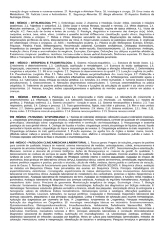 Interação droga‐ nutriente e nutriente‐nutriente. 27. Nutrologia e Atividade Física. 28. Nutrologia e cirurgia. 29. Erros Inatos do
Metabolismo. 30. Radicais Livres e Antioxidantes. 31. Segurança Alimentar. 32. Alergia Alimentar. 33 Aspectos Bioéticos da
Nutrologia Clínica.
088 - MÉDICO – OFTALMOLOGIA (***): 1. Embriologia ocular. 2. Anatomia e Histologia Ocular: órbita, conteúdo e relações
anatômicas. 2.1. Pálpebras e conjuntiva. 2.2. Globo ocular e túnicas fibrosas, vascular e nervosa. 2.3. Meios dióptricos. 2.4.
Músculos extrínsecos. 2.5. Aparelho lacrimal. 3. Fisiologia da visão. 4. Refração: noções de óptica oftálmica. 4.1. Vícios de
refração. 4.2. Prescrição de óculos e lentes de contato. 5. Patologia, diagnóstico e tratamento das doenças do(a): órbita,
conjuntiva, esclera, úvea, retina, vítreo, cristalino e aparelho lacrimal. 6.Glaucoma: classificação, quadro clínico, diagnóstico e
tratamento clínico e cirúrgico. 7. Retina e Vítreo: Doenças vasculares da retina, Degenerações da mácula, Distrofias,
Degenerações periféricas da retina, Descolamentos da retina. 8. Repercussões oculares de patologias sistêmicas. 9. Urgências
em oftalmologia: clínicas e cirúrgicas. 10. AIDS – manifestações oculares. 11. Plástica ocular: Blefaroptose, Ectrópio, Entrópio,
Triquíase, Paralisia Facial, Blefaroespasmo, Reconstrução palpebral, Cavidades anoftálmicas, Orbitopatia distireoidiana,
Propedêutica da drenagem lacrimal, Obstrução lacrimal do recém-nascido, Dacricistorrinostomia. 12. Estrabismos: Ambliopia,
Avaliação clínica, Forias e anormalidades da vergência, Esotropias, Exotropias, Disfunções dos oblíquos e padrões alfabéticos,
Estrabismos complexos: paralíticos, restritivos, torcicolo ocular e desvio vertical dissociado, Sindromes especiais. 13. Banco de
Olhos e Transplante de Córnea: Banco de Olhos, Ceratoplastia lamelar, Ceratoplastia penetrante.
089 - MÉDICO - ORTOPEDIA E TRAUMATOLOGIA: 1. Sistema músculo-esquelético. 1.1. Estrutura do tecido ósseo. 1.2.
Crescimento e desenvolvimento. 1.3. Calcificação, ossificação e remodelagem. 1.4. Estrutura do tecido cartilaginoso. 1.5.
Organização, crescimento e transplante. 1.6. Tecido muscular: organização, fisiologia e alteração inflamatória. 2. Deformidades
congênitas e adquiridas. 2.1. Pé torto congênito. 2.2. Displasia do desenvolvimento do quadril. 2.3. Luxação congênita do joelho.
2.4. Pseudoartrose congênita tíbia. 2.5. Talus vertical. 2.6. Aplasia congênita/displasia dos ossos longos. 2.7. Polidactilia e
sindactilia. 2.8. Escoliose. 3. Infecções e alterações inflamatórias osteoarticulares. 3.1. Artritepiogenica, osteomielite aguda e
crônica. 3.2. Tuberculose óssea; infecção da coluna vertebral. 3.3. Sinovites. 3.4. Artrite reumatóide. 4. Tumores ósseos e lesões
pseudotumorais. 5. Osteocondroses. 6. Alterações degenerativas osteoarticulares. 7. Doenças osteometabólicas na prática
ortopédica. 8. Tratamento do paciente politraumatizado. 9. Fraturas e luxações da articulação do quadril e da coluna cervico-
toraco‐lombar. 10. Fraturas, luxações, lesões capsuloligamentares e epifisárias do membro superior e inferior em adultos e
crianças.
091 - MÉDICO - PATOLOGIA: 1. Patologia geral. 1.1. Degeneração e morte celular. 1.2. Alterações do crescimento e
desenvolvimento. 1.3. Inflamação e reparação. 1.4. Alterações Vasculares. 1.5. Imunidade. 1.6. Neoplasia. 1.7. Noções de
genética. 2. Patologia sistêmica. 2.1. Sistema circulatório ‐ coração e vasos. 2.2. Sistema hematopoiético e linfático. 2.3. Trato
respiratório, pulmão. 2.4. Cabeça e pescoço. 2.5. Trato gastrointestinal, fígado, trato biliar e pâncreas. 2.6. Rim e trato urinário
inferior. 2.7. Sistema genital masculino. 2.8. Sistema genital feminino. 2.9. Mama. 2.10. Sistema endócrino. 2.11. Pele. 2.12.
Partes moles. 2.13.Sistema músculo‐esquelético. 2.14. Sistema nervoso periférico. 2.15. Sistema nervoso central.
092 - MÉDICO - PATOLOGIA - CITOPATOLOGIA: 1. Técnicas de coloração citológicas: colorações usuais e colorações especiais.
2. Citopatologia ginecológica: citopatologia oncótica, citopatologia hormonal, nomenclatura, controle de qualidade em citopatologia
ginecológica, citopatologia vulvar, citopatologia do endométrio e correlação cito-histopatológica. 3. Histopatologia e anatomia
patológica do trato genital inferior. 4. Citologia de líquidos e fusões: citopatologia urinária,citopatologia de líquidos pleural, líquido
pericardial e líquido ascítico; citopatologia do líquor e citopatologia de lavados. 5. Citopatologia exfoliativa do trato respiratório. 6.
Citopatologia exfoliativa do trato gastro-intestinal. 7. Punção aspirativa por agulha fina de órgãos e lesões: mama, tireoide,
glândula salivar, cabeça e pescoço, linfonodos, partes moles, osso, abdome e retroperitônio, mediatisno, pulmão e ovário. 8.
Técnicas especiais: citometria de fluxo e imunocito e imunohistoquímica.
093 - MÉDICO - PATOLOGIA CLÍNICA/MEDICINA LABORATORIAL: 1. Tópicos gerais: Preparo de soluções, preparo de padrões
para controle de qualidade, limpeza de material, sistema internacional de medidas, anticoagulantes, coleta, armazenamento e
transporte de amostras biológicas. 2. Biossegurança: risco biológico.Risco químico. EPI e EPC. Descontaminação e esterilização.
Manuseio, controle e descarte de produtos biológicos. Ações de Biossegurança no contexto da gestão da qualidade. 3.
Gerenciamento de resíduos de serviços de saúde: RDC ANVISA 306. 4. Gestão da qualidade. Controle analítico da qualidade:
Gráficos de Levey- Jennings, Regras múltiplas de Westgard, controle interno e externo daqualidade. Avaliação de ensaios de
proficiência. Boas práticas em laboratórios clínicos (BPLC). Estatística básica: valores de referência, sensibilidade, especificidade,
valores preditivos negativo e positivo, precisão e exatidão, cálculo de média, mediana, desvio padrão e coeficiente de variação,
curva de Gauss. 5. Normas de funcionamento para laboratórios clínicos: RDC ANVISA 302/2005. 6. Bioquímica clínica: avaliação
de métodos em Bioquímica Clínica. Fase pré-analítica dos exames em Bioquímica Clínica. Princípios metodológicos em
espectrofotometria, eletroforese, cromatografia, espectrometria de massa, eletroquímica, técnicas imunoquímicas. Automação
laboratorial em bioquímica clínica. Avaliação laboratorial do metabolismo dos carboidratos, proteínas e lipídios (lipoproteínas e
apolipoproteínas). Avaliação laboratorial do metabolismo do ferro. Avaliação do metabolismo ósseo, e funções: renal, hepática e
pancreática. Avaliação laboratorial do diagnóstico das doenças cardíacas. Avaliação do equilíbrio hidroeletrolítico. Avaliação do
metabolismo ácido básico. Princípios da gasometria. Monitorização terapêutica de drogas. Enzimologia clínica. 7. Biologia
molecular: fundamentos da Biologia Molecular. Principais metodologias. Aplicação dos diagnósticos por biologia molecular. 8.
Hematologia / hemostasia: estudo dos glóbulos vermelhos e brancos, estudo das plaquetas, interpretação clínica do eritrograma e
hemograma: valores de referência. Índices hematimétricos. Hematoscopia normal e patológica. Alterações qualitativas e
quantitativas. Anemias. Leucoses. Alterações, no sangue periférico. Coagulação e Hemostasia: Diagnóstico laboratorial das
doenças vasculares, plaquetárias e das principais coagulopatias. Coleta e métodos de coloração para exames hematológicos.
Aplicação dos diagnósticos por citometria de fluxo. 9. Citogenética: fundamentos da Citogenética. Principais metodologias.
Aplicação dos diagnósticos em Citogenética. 10. Imunologia: metodologias básicas em laboratório: Enzimaimunoensaios,
Quimioluminescência, Eletroquimioluminescência, Imunofluorescência, Nefelometria, Turbidimetria Western-Blot, DOTs .
Diagnóstico sorológico das Hepatites e do HIV 1 e 2; dengue, rubéola, doença de Chagas, sífilis, leishmaniose, hanseníase e
tuberculose. Hormônios, marcadores tumorais e HCG: principais alterações laboratoriais e correlação clínicolaboratorial.
Diagnóstico laboratorial do diabetes mellitus. Automação em imunodiagnóstico. 11. Microbiologia: patologia, profilaxia e
diagnóstico laboratorial de infecções causadas por bactérias. Meios de cultura para bacteriologia: generalidades, métodos de
coloração. Hemocultura: coleta e interpretação. Identificação de bactérias e antibiograma. Pesquisa fenotípica e genotípica de
 