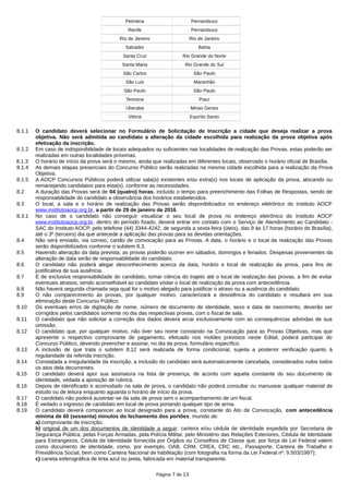 Petrolina Pernambuco
Recife Pernambuco
Rio de Janeiro Rio de Janeiro
Salvador Bahia
Santa Cruz Rio Grande do Norte
Santa Maria Rio Grande do Sul
São Carlos São Paulo
São Luis Maranhão
São Paulo São Paulo
Teresina Piauí
Uberaba Minas Gerais
Vitória Espírito Santo
8.1.1 O candidato deverá selecionar no Formulário de Solicitação de Inscrição a cidade que deseja realizar a prova
objetiva. Não será admitida ao candidato a alteração da cidade escolhida para realização da prova objetiva após
efetivação da inscrição.
8.1.2 Em caso de indisponibilidade de locais adequados ou suficientes nas localidades de realização das Provas, estas poderão ser
realizadas em outras localidades próximas.
8.1.3 O horário de início da prova será o mesmo, ainda que realizadas em diferentes locais, observado o horário oficial de Brasília.
8.1.4 As demais etapas presenciais do Concurso Público serão realizadas na mesma cidade escolhida para a realização da Prova
Objetiva.
8.1.5 A AOCP Concursos Públicos poderá utilizar sala(s) existentes e/ou extra(s) nos locais de aplicação da prova, alocando ou
remanejando candidatos para esta(s), conforme as necessidades.
8.2 A duração das Provas será de 04 (quatro) horas, incluído o tempo para preenchimento das Folhas de Respostas, sendo de
responsabilidade do candidato a observância dos horários estabelecidos.
8.3 O local, a sala e o horário de realização das Provas serão disponibilizados no endereço eletrônico do Instituto AOCP
www.institutoaocp.org.br, a partir de 29 de janeiro de 2016.
8.3.1 No caso de o candidato não conseguir visualizar o seu local de prova no endereço eletrônico do Instituto AOCP
www.institutoaocp.org.br, dentro do período fixado, deverá entrar em contato com o Serviço de Atendimento ao Candidato -
SAC do Instituto AOCP, pelo telefone (44) 3344-4242, de segunda a sexta-feira (úteis), das 9 às 17 horas (horário de Brasília),
até o 3º (terceiro) dia que antecede a aplicação das provas para as devidas orientações.
8.4 Não será enviado, via correio, cartão de convocação para as Provas. A data, o horário e o local da realização das Provas
serão disponibilizados conforme o subitem 8.3.
8.5 Havendo alteração da data prevista, as provas poderão ocorrer em sábados, domingos e feriados. Despesas provenientes da
alteração de data serão de responsabilidade do candidato.
8.6 O candidato não poderá alegar desconhecimento acerca da data, horário e local de realização da prova, para fins de
justificativa de sua ausência.
8.7 É de exclusiva responsabilidade do candidato, tomar ciência do trajeto até o local de realização das provas, a fim de evitar
eventuais atrasos, sendo aconselhável ao candidato visitar o local de realização da prova com antecedência.
8.8 Não haverá segunda chamada seja qual for o motivo alegado para justificar o atraso ou a ausência do candidato.
8.9 O não comparecimento às provas, por qualquer motivo, caracterizará a desistência do candidato e resultará em sua
eliminação deste Concurso Público.
8.10 Os eventuais erros de digitação de nome, número de documento de identidade, sexo e data de nascimento, deverão ser
corrigidos pelos candidatos somente no dia das respectivas provas, com o fiscal de sala.
8.11 O candidato que não solicitar a correção dos dados deverá arcar exclusivamente com as consequências advindas de sua
omissão.
8.12 O candidato que, por qualquer motivo, não tiver seu nome constando na Convocação para as Provas Objetivas, mas que
apresente o respectivo comprovante de pagamento, efetuado nos moldes previstos neste Edital, poderá participar do
Concurso Público, devendo preencher e assinar, no dia da prova, formulário específico.
8.13 A inclusão de que trata o subitem 8.12 será realizada de forma condicional, sujeita a posterior verificação quanto à
regularidade da referida inscrição.
8.14 Constatada a irregularidade da inscrição, a inclusão do candidato será automaticamente cancelada, considerados nulos todos
os atos dela decorrentes.
8.15 O candidato deverá apor sua assinatura na lista de presença, de acordo com aquela constante do seu documento de
identidade, vedada a aposição de rubrica.
8.16 Depois de identificado e acomodado na sala de prova, o candidato não poderá consultar ou manusear qualquer material de
estudo ou de leitura enquanto aguarda o horário de início da prova.
8.17 O candidato não poderá ausentar-se da sala de prova sem o acompanhamento de um fiscal.
8.18 É vedado o ingresso de candidato em local de prova portando qualquer tipo de arma.
8.19 O candidato deverá comparecer ao local designado para a prova, constante do Ato de Convocação, com antecedência
mínima de 60 (sessenta) minutos do fechamento dos portões, munido de:
a) comprovante de inscrição;
b) original de um dos documentos de identidade a seguir: carteira e/ou cédula de identidade expedida por Secretaria de
Segurança Pública, pelas Forças Armadas, pela Polícia Militar, pelo Ministério das Relações Exteriores, Cédula de Identidade
para Estrangeiros, Cédula de Identidade fornecida por Órgãos ou Conselhos de Classe que, por força de Lei Federal valem
como documento de identidade, como, por exemplo, OAB, CRM, CREA, CRC etc., Passaporte, Carteira de Trabalho e
Previdência Social, bem como Carteira Nacional de habilitação (com fotografia na forma da Lei Federal nº. 9.503/1997);
c) caneta esferográfica de tinta azul ou preta, fabricada em material transparente.
Página 7 de 13
 