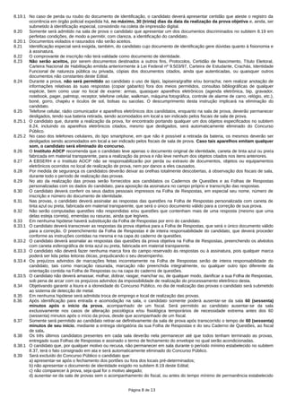 8.19.1 No caso de perda ou roubo do documento de identificação, o candidato deverá apresentar certidão que ateste o registro da
ocorrência em órgão policial expedida há, no máximo, 30 (trinta) dias da data da realização da prova objetiva e, ainda, ser
submetido à identificação especial, consistindo na coleta de impressão digital.
8.20 Somente será admitido na sala de prova o candidato que apresentar um dos documentos discriminados no subitem 8.19 em
perfeitas condições, de modo a permitir, com clareza, a identificação do candidato.
8.20.1 Documentos violados e rasurados não serão aceitos.
8.21 Identificação especial será exigida, também, do candidato cujo documento de identificação gere dúvidas quanto à fisionomia e
à assinatura.
8.22 O comprovante de inscrição não terá validade como documento de identidade.
8.23 Não serão aceitos, por serem documentos destinados a outros fins, Protocolos, Certidão de Nascimento, Título Eleitoral,
Carteira Nacional de Habilitação emitida anteriormente à Lei Federal nº 9.503/97, Carteira de Estudante, Crachás, Identidade
Funcional de natureza pública ou privada, cópias dos documentos citados, ainda que autenticadas, ou quaisquer outros
documentos não constantes deste Edital.
8.24 Durante a prova, não será permitido ao candidato o uso de lápis, lapiseira/grafite e/ou borracha; nem realizar anotação de
informações relativas às suas respostas (copiar gabarito) fora dos meios permitidos, consultas bibliográficas de qualquer
espécie, bem como usar no local de exame: armas, quaisquer aparelhos eletrônicos (agenda eletrônica, bip, gravador,
notebook, pager, palmtop, receptor, telefone celular, walkman, máquina fotográfica, controle de alarme de carro, relógio, etc.),
boné, gorro, chapéu e óculos de sol, bolsas ou sacolas. O descumprimento desta instrução implicará na eliminação do
candidato.
8.25 Telefone celular, rádio comunicador e aparelhos eletrônicos dos candidatos, enquanto na sala de prova, deverão permanecer
desligados, tendo sua bateria retirada, sendo acomodados em local a ser indicado pelos fiscais de sala de prova.
8.25.1 O candidato que, durante a realização da prova, for encontrado portando qualquer um dos objetos especificados no subitem
8.24, incluindo os aparelhos eletrônicos citados, mesmo que desligados, será automaticamente eliminado do Concurso
Público.
8.25.2 No caso dos telefones celulares, do tipo smartphone, em que não é possível a retirada da bateria, os mesmos deverão ser
desligados sendo acomodados em local a ser indicado pelos fiscais de sala de prova. Caso tais aparelhos emitam qualquer
som, o candidato será eliminado do concurso.
8.26 O Instituto AOCP recomenda que o candidato leve apenas o documento original de identidade, caneta de tinta azul ou preta
fabricada em material transparente, para a realização da prova e não leve nenhum dos objetos citados nos itens anteriores.
8.27 A EBSERH e o Instituto AOCP não se responsabilizarão por perda ou extravio de documentos, objetos ou equipamentos
eletrônicos ocorridos no local de realização de prova, nem por danos a eles causados.
8.28 Por medida de segurança os candidatos deverão deixar as orelhas totalmente descobertas, à observação dos fiscais de sala,
durante todo o período de realização das provas.
8.29 No ato da realização das provas serão fornecidos aos candidatos os Cadernos de Questões e as Folhas de Respostas
personalizadas com os dados do candidato, para aposição da assinatura no campo próprio e transcrição das respostas.
8.30 O candidato deverá conferir os seus dados pessoais impressos na Folha de Respostas, em especial seu nome, número de
inscrição e número do documento de identidade.
8.31 Nas provas, o candidato deverá assinalar as respostas das questões na Folha de Respostas personalizada com caneta de
tinta azul ou preta, fabricada em material transparente, que será o único documento válido para a correção de sua prova.
8.32 Não serão computadas questões não respondidas e/ou questões que contenham mais de uma resposta (mesmo que uma
delas esteja correta), emendas ou rasuras, ainda que legíveis.
8.33 Em nenhuma hipótese haverá substituição da Folha de Respostas por erro do candidato.
8.33.1 O candidato deverá transcrever as respostas da prova objetiva para a Folha de Respostas, que será o único documento válido
para a correção. O preenchimento da Folha de Respostas é de inteira responsabilidade do candidato, que deverá proceder
conforme as instruções contidas na mesma e na capa do caderno de questões.
8.33.2 O candidato deverá assinalar as respostas das questões da prova objetiva na Folha de Respostas, preenchendo os alvéolos
com caneta esferográfica de tinta azul ou preta, fabricada em material transparente.
8.33.3 O candidato não deverá fazer nenhuma marca fora do campo reservado às respostas ou à assinatura, pois qualquer marca
poderá ser lida pelas leitoras óticas, prejudicando o seu desempenho.
8.33.4 Os prejuízos advindos de marcações feitas incorretamente na Folha de Respostas serão de inteira responsabilidade do
candidato, tais como marcação rasurada, marcação não preenchida integralmente, ou qualquer outro tipo diferente da
orientação contida na Folha de Respostas ou na capa do caderno de questões.
8.33.5 O candidato não deverá amassar, molhar, dobrar, rasgar, manchar ou, de qualquer modo, danificar a sua Folha de Respostas,
sob pena de arcar com os prejuízos advindos da impossibilidade de realização do processamento eletrônico desta.
8.34 Objetivando garantir a lisura e a idoneidade do Concurso Público, no dia de realização das provas o candidato será submetido
ao sistema de detecção de metal.
8.35 Em nenhuma hipótese será admitida troca de emprego e local de realização das provas.
8.36 Após identificação para entrada e acomodação na sala, o candidato somente poderá ausentar-se da sala 60 (sessenta)
minutos após o início da prova, acompanhado de um fiscal. Será permitido ao candidato ausentar-se da sala
exclusivamente nos casos de alteração psicológica e/ou fisiológica temporários de necessidade extrema antes dos 60
(sessenta) minutos após o início da prova, desde que acompanhado de um fiscal.
8.37 Somente será permitido ao candidato retirar-se definitivamente da sala de prova após transcorrido o tempo de 60 (sessenta)
minutos de seu início, mediante a entrega obrigatória da sua Folha de Respostas e do seu Caderno de Questões, ao fiscal
de sala.
8.38 Os três últimos candidatos presentes em cada sala deverão nela permanecer até que todos tenham terminado as provas,
entregado suas Folhas de Respostas e assinado o termo de fechamento do envelope no qual serão acondicionadas.
8.38.1 O candidato que, por qualquer motivo ou recusa, não permanecer em sala durante o período mínimo estabelecido no subitem
8.37, terá o fato consignado em ata e será automaticamente eliminado do Concurso Público.
8.39 Será excluído do Concurso Público o candidato que:
a) apresentar-se após o fechamento dos portões ou fora dos locais pré-determinados;
b) não apresentar o documento de identidade exigido no subitem 8.19 deste Edital;
c) não comparecer à prova, seja qual for o motivo alegado;
d) ausentar-se da sala de provas sem o acompanhamento do fiscal, ou antes do tempo mínimo de permanência estabelecido
Página 8 de 13
 