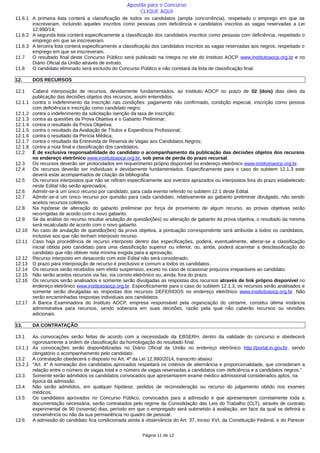 11.6.1 A primeira lista conterá a classificação de todos os candidatos (ampla concorrência), respeitado o emprego em que se
inscreveram, incluindo aqueles inscritos como pessoas com deficiência e candidatos inscritos as vagas reservadas a Lei
12.990/14;
11.6.2 A segunda lista conterá especificamente a classificação dos candidatos inscritos como pessoas com deficiência, respeitado o
emprego em que se inscreveram.
11.6.3 A terceira lista conterá especificamente a classificação dos candidatos inscritos as vagas reservadas aos negros, respeitado o
emprego em que se inscreveram.
11.7 O resultado final deste Concurso Público será publicado na íntegra no site do Instituto AOCP www.institutoaocp.org.br e no
Diário Oficial da União através de extrato.
11.8 O candidato eliminado será excluído do Concurso Público e não constará da lista de classificação final.
12. DOS RECURSOS
12.1 Caberá interposição de recursos, devidamente fundamentados, ao Instituto AOCP no prazo de 02 (dois) dias úteis da
publicação das decisões objetos dos recursos, assim entendidos:
12.1.1 contra o indeferimento da inscrição nas condições: pagamento não confirmado, condição especial, inscrição como pessoa
com deficiência e inscrição como candidato negro;
12.1.2 contra o indeferimento da solicitação isenção da taxa de inscrição;
12.1.3 contra as questões da Prova Objetiva e o Gabarito Preliminar;
12.1.4 contra o resultado da Prova Objetiva;
12.1.5 contra o resultado da Avaliação de Títulos e Experiência Profissional;
12.1.6 contra o resultado da Perícia Médica;
12.1.7 contra o resultado da Entrevista de Reserva de Vagas aos Candidatos Negros;
12.1.8 contra a nota final e classificação dos candidatos.
12.2 É de exclusiva responsabilidade do candidato o acompanhamento da publicação das decisões objetos dos recursos
no endereço eletrônico www.institutoaocp.org.br, sob pena de perda do prazo recursal.
12.3 Os recursos deverão ser protocolados em requerimento próprio disponível no endereço eletrônico www.institutoaocp.org.br.
12.4 Os recursos deverão ser individuais e devidamente fundamentados. Especificamente para o caso do subitem 12.1.3 este
deverá estar acompanhados de citação da bibliografia.
12.5 Os recursos interpostos que não se refiram especificamente aos eventos aprazados ou interpostos fora do prazo estabelecido
neste Edital não serão apreciados.
12.6 Admitir-se-á um único recurso por candidato, para cada evento referido no subitem 12.1 deste Edital.
12.7 Admitir-se-á um único recurso por questão para cada candidato, relativamente ao gabarito preliminar divulgado, não sendo
aceitos recursos coletivos.
12.8 Na hipótese de alteração do gabarito preliminar por força de provimento de algum recurso, as provas objetivas serão
recorrigidas de acordo com o novo gabarito.
12.9 Se da análise do recurso resultar anulação de questão(ões) ou alteração de gabarito da prova objetiva, o resultado da mesma
será recalculado de acordo com o novo gabarito.
12.10 No caso de anulação de questão(ões) da prova objetiva, a pontuação correspondente será atribuída a todos os candidatos,
inclusive aos que não tenham interposto recurso.
12.11 Caso haja procedência de recurso interposto dentro das especificações, poderá, eventualmente, alterar-se a classificação
inicial obtida pelo candidato para uma classificação superior ou inferior, ou, ainda, poderá acarretar a desclassificação do
candidato que não obtiver nota mínima exigida para a aprovação.
12.12 Recurso interposto em desacordo com este Edital não será considerado.
12.13 O prazo para interposição de recurso é preclusivo e comum a todos os candidatos.
12.14 Os recursos serão recebidos sem efeito suspensivo, exceto no caso de ocasionar prejuízos irreparáveis ao candidato.
12.15 Não serão aceitos recursos via fax, via correio eletrônico ou, ainda, fora do prazo.
12.16 Os recursos serão analisados e somente serão divulgadas as respostas dos recursos através de link próprio disponível no
endereço eletrônico www.institutoaocp.org.br. Especificamente para o caso do subitem 12.1.3, os recursos serão analisados e
somente serão divulgadas as respostas dos recursos DEFERIDOS no endereço eletrônico www.institutoaocp.org.br. Não
serão encaminhadas respostas individuais aos candidatos.
12.17 A Banca Examinadora do Instituto AOCP, empresa responsável pela organização do certame, constitui última instância
administrativa para recursos, sendo soberana em suas decisões, razão pela qual não caberão recursos ou revisões
adicionais.
13. DA CONTRATAÇÃO
13.1 As convocações serão feitas de acordo com a necessidade da EBSERH, dentro da validade do concurso e obedecerá
rigorosamente a ordem de classificação da homologação do resultado final.
13.1.1 As convocações serão disponibilizadas no Diário Oficial da União no endereço eletrônico http://portal.in.gov.br, sendo
obrigatório o acompanhamento pelo candidato.
13.2 A contratação obedecerá o disposto no Art. 4º da Lei 12.990/2014, transcrito abaixo:
13.2.1 "Art. 4° A nomeação dos candidatos aprovados respeitará os critérios de alternância e proporcionalidade, que consideram a
relação entre o número de vagas total e o número de vagas reservadas a candidatos com deficiência e a candidatos negros."
13.3 Somente serão admitidos os candidatos convocados que apresentarem exame médico admissional considerados aptos, na
época da admissão.
13.4 Não serão admitidos, em qualquer hipótese, pedidos de reconsideração ou recurso do julgamento obtido nos exames
médicos.
13.5 Os candidatos aprovados no Concurso Público, convocados para a admissão e que apresentarem corretamente toda a
documentação necessária, serão contratados pelo regime da Consolidação das Leis do Trabalho (CLT), através de contrato
experimental de 90 (noventa) dias, período em que o empregado será submetido à avaliação, em face da qual se definirá a
conveniência ou não da sua permanência no quadro de pessoal.
13.6 A admissão do candidato fica condicionada ainda à observância do Art. 37, inciso XVI, da Constituição Federal, e do Parecer
Página 11 de 12
Apostila para o Concurso
CLIQUE AQUI
 